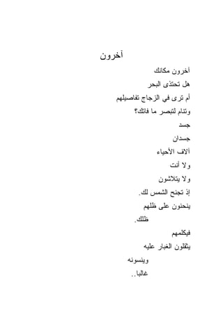 ‫ﺁﺨﺭﻭﻥ‬
                   ‫ﺁﺨﺭﻭﻥ ﻤﻜﺎﻨﻙ‬
               ‫ﻫل ﺘﺤﺘﺫﻯ ﺍﻟﺒﺤﺭ‬
   ‫ﺃﻡ ﺘﺭﻯ ﻓﻲ ﺍﻟﺯﺠﺎﺝ ﺘﻔﺎﺼﻴﻠﻬﻡ‬
          ‫ﻭﺘﻨﺎﻡ ﻟﺘﺒﺼﺭ ﻤﺎ ﻓﺎﺘﻙ؟‬
                           ‫ﺠﺴﺩ‬
                         ‫ﺠﺴﺩﺍﻥ‬
                   ‫ﺁﻻﻑ ﺍﻷﺤﻴﺎﺀ‬
                        ‫ﻭﻻ ﺃﻨﺕ‬
                    ‫ﻭﻻ ﻴﺘﻼﺸﻭﻥ‬
            ‫ﺇﺫ ﺘﺠﻨﺢ ﺍﻟﺸﻤﺱ ﻟﻙ.‬
              ‫ﻴﻨﺤﻨﻭﻥ ﻋﻠﻰ ﻅﻠﻬﻡ‬
          ‫ﻅﻠﻙ.‬
                        ‫ﻓﻴﻜﻠﻤﻬﻡ‬
              ‫ﻴﺜﻘﻠﻭﻥ ﺍﻟﻐﺒﺎﺭ ﻋﻠﻴﻪ‬
        ‫ﻭﻴﻨﺴﻭﻨﻪ‬
         ‫ﻏﺎﻟﺒﺎ..‬
           ‫ﹰ‬
 