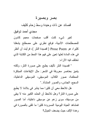 ‫ﺒﺼﺭ ﻭﺒﺼﻴﺭﺓ‬
      ‫ﻗﺼﺎﺌﺩ ﻋﻥ ﺫﺍﺕ ﻭﺤﻴﺩﺓ ﻭﺴﻁ ﺯﺤﺎﻡ ﻜﺜﻴﻑ‬
‫ﻤﺠﺩﻱ ﺃﺤﻤﺩ ﺘﻭﻓﻴﻕ‬
‫ﻟﻐﻴﺭ ﺸﻲﺀ ﻜﻨﺕ ﺃﻗﻠﺏ ﺼﻔﺤﺎﺕ ﻤﻌﺠﻡ ﻜﺎﺩﻭﻥ‬
‫ﻟﻠﻤﺼﻁﻠﺤﺎﺕ ﺍﻷﺩﺒﻴﺔ، ﻓﻭﻗﻊ ﻨﻅﺭﻱ ﻋﻠﻰ ﻤﺼﻁﻠﺢ ﻴﺸﻐﻠﻨﺎ‬
‫ﻜﺜﻴﺭﹰ، ﻫﻭ ‪ ) Prose Poem‬ﻗﺼﻴﺩﺓ ﺍﻟﻨﺜﺭ (، ﻓﺭﺃﻴﺕ ﺃﻥ ﺃﻨﻅﺭ‬
                                              ‫ﺍ‬
‫ﻓﻲ ﻫﺫﻩ ﺍﻟﻤﺎﺩﺓ ﻟﻌﻠﻬﺎ ﺘﻌﻴﻥ ﻋﻠﻰ ﻓﻬﻡ ﻫﺫﺍ ﺍﻟﻨﻤﻁ ﻤﻥ ﺍﻟﻜﺘﺎﺒﺔ ﺍﻟﺫﻱ‬
                                        ‫ﺘﺨﺘﻠﻑ ﻓﻴﻪ ﺍﻵﺭﺍﺀ:‬
‫" ﻗﺼﻴﺩﺓ ﺍﻟﻨﺜﺭ ﺘﺄﻟﻴﻑ ﻴﻁﺒﻊ ﻋﻠﻰ ﺼﻭﺭﺓ ﺍﻟﻨﺜﺭ، ﻭﻟﻜﻨﻪ‬
‫ﻴﺘﻤﻴﺯ ﺒﻌﻨﺎﺼﺭ ﻤﻌﺭﻭﻓﺔ ﻓﻲ ﺍﻟﺸﻌﺭ: ﻤﺜل ﺍﻹﻴﻘﺎﻋﺎﺕ ﺍﻟﻤﺒﺘﻜﺭﺓ‬
‫ﺍﻟﻤﺤﻜﻤﺔ، ﺼﻭﺭ ﺍﻟﻜﻼﻡ، ﺍﻟﻤﻭﺴﻴﻘﻰ، ﺍﻟﻤﻭﺴﻴﻘﻰ ﺍﻟﺩﺍﺨﻠﻴﺔ،‬
                       ‫ﺍﻟﺴﺠﻊ، ﺍﻟﺠﻨﺎﺱ، ﻭﺍﻟﺼﻭﺭ ﺍﻟﻤﻨﺸﺄﺓ.."‬
‫ﻫل ﺘﻼﺤﻅ ﻤﻌﻲ ﺃﻥ ﻜﺜﻴﺭﺍ ﻤﻤﺎ ﻴﻨﺸﺭ ﻓﻲ ﺒﻼﺩﻨﺎ ﻻ ﻴﻁﺒﻊ‬
                         ‫ﹰ‬
‫ﻋﻠﻰ ﺼﻭﺭﺓ ﺍﻟﻨﺜﺭ؟ ﻭﻫل ﺘﻼﺤﻅ ﺃﻥ ﺍﻟﺤﺸﺩ ﺍﻟﻜﺒﻴﺭ ﻤﻨﻪ ﻻ ﻴﺒﻘﻰ‬
‫ﻤﻥ ﻤﻭﺴﻴﻘﺎﻩ ﺴﻭﻯ ﺯﻋﻡ ﻋﻥ ﻤﻭﺴﻴﻘﻰ ﺩﺍﺨﻠﻴﺔ، ﺃﻤﺎ ﺍﻟﺼﻭﺭ‬
‫ﻓﻤﺸﺎﻫﺩ ﺍﻟﺤﻴﺎﺓ ﺍﻟﻴﻭﻤﻴﺔ ﺍﻟﻤﺴﺭﻭﺩﺓ ﻜﺜﻴﺭﺍ ﻤﺎ ﺘﻠﻘﻰ ﺒﺎﻟﺼﻭﺭﺓ ﻓﻲ‬
                   ‫ﹰ‬
                          ‫ﻭﻫﺩﺓ ﺍﻹﻟﻑ ﺤﻴﺙ ﻴﻀﻌﻑ ﺍﻟﺨﻴﺎل؟‬
 