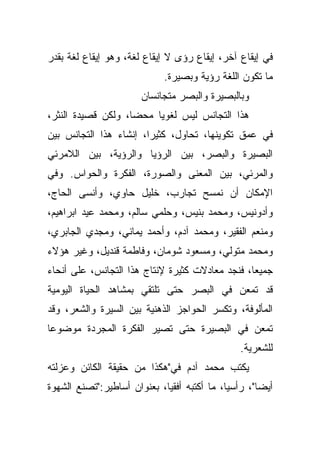 ‫ﻓﻲ ﺇﻴﻘﺎﻉ ﺁﺨﺭ، ﺇﻴﻘﺎﻉ ﺭﺅﻯ ﻻ ﺇﻴﻘﺎﻉ ﻟﻐﺔ، ﻭﻫﻭ ﺇﻴﻘﺎﻉ ﻟﻐﺔ ﺒﻘﺩﺭ‬
                             ‫ﻤﺎ ﺘﻜﻭﻥ ﺍﻟﻠﻐﺔ ﺭﺅﻴﺔ ﻭﺒﺼﻴﺭﺓ.‬
                       ‫ﻭﺒﺎﻟﺒﺼﻴﺭﺓ ﻭﺍﻟﺒﺼﺭ ﻤﺘﺠﺎﻨﺴﺎﻥ‬
‫ﻫﺫﺍ ﺍﻟﺘﺠﺎﻨﺱ ﻟﻴﺱ ﻟﻐﻭﻴﺎ ﻤﺤﻀﹰ، ﻭﻟﻜﻥ ﻗﺼﻴﺩﺓ ﺍﻟﻨﺜﺭ،‬
                   ‫ﺎ‬    ‫ﹰ‬
‫ﻓﻲ ﻋﻤﻕ ﺘﻜﻭﻴﻨﻬﺎ، ﺘﺤﺎﻭل، ﻜﺜﻴﺭﹰ، ﺇﻨﺸﺎﺀ ﻫﺫﺍ ﺍﻟﺘﺠﺎﻨﺱ ﺒﻴﻥ‬
                       ‫ﺍ‬
‫ﺍﻟﺒﺼﻴﺭﺓ ﻭﺍﻟﺒﺼﺭ، ﺒﻴﻥ ﺍﻟﺭﺅﻴﺎ ﻭﺍﻟﺭﺅﻴﺔ، ﺒﻴﻥ ﺍﻟﻼﻤﺭﺌﻲ‬
‫ﻭﺍﻟﻤﺭﺌﻲ، ﺒﻴﻥ ﺍﻟﻤﻌﻨﻰ ﻭﺍﻟﺼﻭﺭﺓ، ﺍﻟﻔﻜﺭﺓ ﻭﺍﻟﺤﻭﺍﺱ. ﻭﻓﻲ‬
‫ﺍﻹﻤﻜﺎﻥ ﺃﻥ ﻨﻤﺴﺢ ﺘﺠﺎﺭﺏ، ﺨﻠﻴل ﺤﺎﻭﻱ، ﻭﺃﻨﺴﻰ ﺍﻟﺤﺎﺝ،‬
‫ﻭﺃﺩﻭﻨﻴﺱ، ﻭﻤﺤﻤﺩ ﺒﻨﻴﺱ، ﻭﺤﻠﻤﻲ ﺴﺎﻟﻡ، ﻭﻤﺤﻤﺩ ﻋﻴﺩ ﺍﺒﺭﺍﻫﻴﻡ،‬
‫ﻭﻤﻨﻌﻡ ﺍﻟﻔﻘﻴﺭ، ﻭﻤﺤﻤﺩ ﺁﺩﻡ، ﻭﺃﺤﻤﺩ ﻴﻤﺎﻨﻲ، ﻭﻤﺠﺩﻱ ﺍﻟﺠﺎﺒﺭﻱ،‬
‫ﻭﻤﺤﻤﺩ ﻤﺘﻭﻟﻲ، ﻭﻤﺴﻌﻭﺩ ﺸﻭﻤﺎﻥ، ﻭﻓﺎﻁﻤﺔ ﻗﻨﺩﻴل، ﻭﻏﻴﺭ ﻫﺅﻻﺀ‬
‫ﺠﻤﻴﻌﹰ، ﻓﻨﺠﺩ ﻤﻌﺎﺩﻻﺕ ﻜﺜﻴﺭﺓ ﻹﻨﺘﺎﺝ ﻫﺫﺍ ﺍﻟﺘﺠﺎﻨﺱ، ﻋﻠﻰ ﺃﻨﺤﺎﺀ‬
                                                ‫ﺎ‬
‫ﻗﺩ ﺘﻤﻌﻥ ﻓﻲ ﺍﻟﺒﺼﺭ ﺤﺘﻰ ﺘﻠﺘﻘﻲ ﺒﻤﺸﺎﻫﺩ ﺍﻟﺤﻴﺎﺓ ﺍﻟﻴﻭﻤﻴﺔ‬
‫ﺍﻟﻤﺄﻟﻭﻓﺔ، ﻭﺘﻜﺴﺭ ﺍﻟﺤﻭﺍﺠﺯ ﺍﻟﺫﻫﻨﻴﺔ ﺒﻴﻥ ﺍﻟﺴﻴﺭﺓ ﻭﺍﻟﺸﻌﺭ، ﻭﻗﺩ‬
‫ﺘﻤﻌﻥ ﻓﻲ ﺍﻟﺒﺼﻴﺭﺓ ﺤﺘﻰ ﺘﺼﻴﺭ ﺍﻟﻔﻜﺭﺓ ﺍﻟﻤﺠﺭﺩﺓ ﻤﻭﻀﻭﻋﺎ‬
‫ﹰ‬
                                               ‫ﻟﻠﺸﻌﺭﻴﺔ.‬
‫ﻴﻜﺘﺏ ﻤﺤﻤﺩ ﺁﺩﻡ ﻓﻲ"ﻫﻜﺫﺍ ﻤﻥ ﺤﻘﻴﻘﺔ ﺍﻟﻜﺎﺌﻥ ﻭﻋﺯﻟﺘﻪ‬
‫ﺃﻴﻀﺎ"، ﺭﺃﺴﻴﹰ، ﻤﺎ ﺃﻜﺘﺒﻪ ﺃﻓﻘﻴﹰ، ﺒﻌﻨﻭﺍﻥ ﺃﺴﺎﻁﻴﺭ:"ﺘﺼﻨﻊ ﺍﻟﺸﻬﻭﺓ‬
                            ‫ﺎ‬               ‫ﺎ‬       ‫ﹰ‬
 