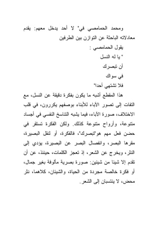 ‫ﻭﻤﺤﻤﺩ ﺍﻟﺤﻤﺎﻤﺼﻲ ﻓﻲ" ﻻ ﺃﺤﺩ ﻴﺩﺨل ﻤﻌﻬﻡ: ﻴﻘﺩﻡ‬
                 ‫ﻤﻌﺎﺩﻻﺘﻪ ﺍﻟﺒﺎﺤﺜﺔ ﻋﻥ ﺍﻟﺘﻭﺍﺯﻥ ﺒﻴﻥ ﺍﻟﻁﺭﻓﻴﻥ‬
                                ‫ﻴﻘﻭل ﺍﻟﺤﻤﺎﻤﺼﻲ :‬
                                     ‫" ﻴﺎ ﻟﻪ ﺍﻟﻨﺴل‬
                                      ‫ﺃﻥ ﺘﺒﺼﺭﻙ‬
                                        ‫ﻓﻲ ﺴﻭﺍﻙ‬
                                  ‫ﻓﻼ ﺘﺸﺘﻬﻲ ﺃﺤﺩﺍ"‬
                                   ‫ﹰ‬
‫ﻫﺫﺍ ﺍﻟﻤﻘﻁﻊ ﺃﺸﺒﻪ ﻤﺎ ﻴﻜﻭﻥ ﺒﻔﻜﺭﺓ ﺩﻗﻴﻘﺔ ﻋﻥ ﺍﻟﻨﺴل، ﻤﻊ‬
‫ﺍﻟﺘﻔﺎﺕ ﺇﻟﻰ ﺘﺼﻭﺭ ﺍﻵﺒﺎﺀ ﻟﻸﺒﻨﺎﺀ ﺒﻭﺼﻔﻬﻡ ﻴﻜﺭﺭﻭﻥ، ﻓﻲ ﻗﻠﺏ‬
‫ﺍﻻﺨﺘﻼﻑ، ﺼﻭﺭﺓ ﺍﻵﺒﺎﺀ، ﻓﻴﻤﺎ ﻴﺸﺒﻪ ﺍﻟﺘﻨﺎﺴﺦ ﺍﻟﻨﻔﺴﻲ ﻓﻲ ﺃﺠﺴﺎﺩ‬
‫ﻤﺘﻨﻭﻋﺔ، ﻭﺃﺭﻭﺍﺡ ﻤﺘﻨﻭﻋﺔ ﻜﺫﻟﻙ. ﻭﻟﻜﻥ ﺍﻟﻔﻜﺭﺓ ﺘﺴﺘﻘﺭ ﻓﻲ‬
‫ﺤﻀﻥ ﻓﻌل ﻤﻬﻡ ﻫﻭ"ﺘﺒﺼﺭﻙ"، ﻓﺎﻟﻔﻜﺭﺓ، ﺃﻭ ﻟﻨﻘل ﺍﻟﺒﺼﻴﺭﺓ،‬
‫ﻤﻘﺭﻫﺎ ﺍﻟﺒﺼﺭ، ﻭﺍﻨﻔﺼﺎل ﺍﻟﺒﺼﺭ ﻋﻥ ﺍﻟﺒﺼﻴﺭﺓ، ﻴﺅﺩﻱ ﺇﻟﻰ‬
‫ﺍﻟﻨﺜﺭ، ﻭﻴﺨﺭﺝ ﻋﻥ ﺍﻟﺸﻌﺭ، ﺇﺫ ﺘﻌﺠﺯ ﺍﻟﻜﻠﻤﺎﺕ، ﺤﻴﻨﺌﺫ، ﻋﻥ ﺃﻥ‬
‫ﺘﻘﺩﻡ ﺇﻻ ﺸﻴﺌﺎ ﻤﻥ ﺸﻴﺌﻴﻥ: ﺼﻭﺭﺓ ﺒﺼﺭﻴﺔ ﻤﺄﻟﻭﻓﺔ ﺒﻐﻴﺭ ﺠﻤﺎل،‬
                                       ‫ﹰ‬
‫ﺃﻭ ﻓﻜﺭﺓ ﺨﺎﻟﺼﺔ ﻤﺠﺭﺩﺓ ﻤﻥ ﺍﻟﺤﻴﺎﺓ، ﻭﺍﻟﺸﻴﺌﺎﻥ، ﻜﻼﻫﻤﺎ، ﻨﺜﺭ‬
                           ‫ﻤﺤﺽ، ﻻ ﻴﻨﺘﺴﺒﺎﻥ ﺇﻟﻰ ﺍﻟﺸﻌﺭ.‬
 