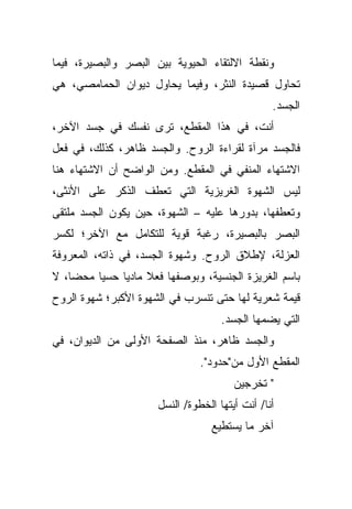 ‫ﻭﻨﻘﻁﺔ ﺍﻻﻟﺘﻘﺎﺀ ﺍﻟﺤﻴﻭﻴﺔ ﺒﻴﻥ ﺍﻟﺒﺼﺭ ﻭﺍﻟﺒﺼﻴﺭﺓ، ﻓﻴﻤﺎ‬
‫ﺘﺤﺎﻭل ﻗﺼﻴﺩﺓ ﺍﻟﻨﺜﺭ، ﻭﻓﻴﻤﺎ ﻴﺤﺎﻭل ﺩﻴﻭﺍﻥ ﺍﻟﺤﻤﺎﻤﺼﻲ، ﻫﻲ‬
                                                 ‫ﺍﻟﺠﺴﺩ.‬
‫ﺃﻨﺕ، ﻓﻲ ﻫﺫﺍ ﺍﻟﻤﻘﻁﻊ، ﺘﺭﻯ ﻨﻔﺴﻙ ﻓﻲ ﺠﺴﺩ ﺍﻵﺨﺭ،‬
‫ﻓﺎﻟﺠﺴﺩ ﻤﺭﺁﺓ ﻟﻘﺭﺍﺀﺓ ﺍﻟﺭﻭﺡ. ﻭﺍﻟﺠﺴﺩ ﻅﺎﻫﺭ، ﻜﺫﻟﻙ، ﻓﻲ ﻓﻌل‬
‫ﺍﻻﺸﺘﻬﺎﺀ ﺍﻟﻤﻨﻔﻲ ﻓﻲ ﺍﻟﻤﻘﻁﻊ. ﻭﻤﻥ ﺍﻟﻭﺍﻀﺢ ﺃﻥ ﺍﻻﺸﺘﻬﺎﺀ ﻫﻨﺎ‬
‫ﻟﻴﺱ ﺍﻟﺸﻬﻭﺓ ﺍﻟﻐﺭﻴﺯﻴﺔ ﺍﻟﺘﻲ ﺘﻌﻁﻑ ﺍﻟﺫﻜﺭ ﻋﻠﻰ ﺍﻷﻨﺜﻰ،‬
‫ﻭﺘﻌﻁﻔﻬﺎ، ﺒﺩﻭﺭﻫﺎ ﻋﻠﻴﻪ – ﺍﻟﺸﻬﻭﺓ، ﺤﻴﻥ ﻴﻜﻭﻥ ﺍﻟﺠﺴﺩ ﻤﻠﺘﻘﻰ‬
‫ﺍﻟﺒﺼﺭ ﺒﺎﻟﺒﺼﻴﺭﺓ، ﺭﻏﺒﺔ ﻗﻭﻴﺔ ﻟﻠﺘﻜﺎﻤل ﻤﻊ ﺍﻵﺨﺭ؛ ﻟﻜﺴﺭ‬
‫ﺍﻟﻌﺯﻟﺔ، ﻹﻁﻼﻕ ﺍﻟﺭﻭﺡ. ﻭﺸﻬﻭﺓ ﺍﻟﺠﺴﺩ، ﻓﻲ ﺫﺍﺘﻪ، ﺍﻟﻤﻌﺭﻭﻓﺔ‬
‫ﺒﺎﺴﻡ ﺍﻟﻐﺭﻴﺯﺓ ﺍﻟﺠﻨﺴﻴﺔ، ﻭﺒﻭﺼﻔﻬﺎ ﻓﻌﻼ ﻤﺎﺩﻴﺎ ﺤﺴﻴﺎ ﻤﺤﻀﹰ، ﻻ‬
   ‫ﺎ‬    ‫ﹰ‬    ‫ﹰ‬     ‫ﹰ‬
‫ﻗﻴﻤﺔ ﺸﻌﺭﻴﺔ ﻟﻬﺎ ﺤﺘﻰ ﺘﻨﺴﺭﺏ ﻓﻲ ﺍﻟﺸﻬﻭﺓ ﺍﻷﻜﺒﺭ؛ ﺸﻬﻭﺓ ﺍﻟﺭﻭﺡ‬
                                     ‫ﺍﻟﺘﻲ ﻴﻀﻤﻬﺎ ﺍﻟﺠﺴﺩ.‬
‫ﻭﺍﻟﺠﺴﺩ ﻅﺎﻫﺭ، ﻤﻨﺫ ﺍﻟﺼﻔﺤﺔ ﺍﻷﻭﻟﻰ ﻤﻥ ﺍﻟﺩﻴﻭﺍﻥ، ﻓﻲ‬
                                ‫ﺍﻟﻤﻘﻁﻊ ﺍﻷﻭل ﻤﻥ"ﺤﺩﻭﺩ".‬
                                        ‫" ﺘﺨﺭﺠﻴﻥ‬
                      ‫ﺃﻨﺎ/ ﺃﻨﺕ ﺃﻴﺘﻬﺎ ﺍﻟﺨﻁﻭﺓ/ ﺍﻟﻨﺴل‬
                                   ‫ﺁﺨﺭ ﻤﺎ ﻴﺴﺘﻁﻴﻊ‬
 