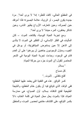 ‫ﻓﻲ ﺍﻟﻤﻘﻁﻊ ﺍﻟﺤﺎﻟﻲ، ﻻﻓﺕ ﻟﻠﻨﻅﺭ؛ ﺇﻨﻪ" ﻻ ﻴﺭﻯ ﺃﺤﺩﺍ". ﻤﺭﺓ‬
      ‫ﹰ‬
‫ﺠﺩﻴﺩﺓ ﻴﻜﻭﻥ ﺍﻟﺒﺼﺭ، ﺃﻭ ﺍﻟﺭﺅﻴﺔ، ﻋﻼﻤﺔ ﺍﻟﺒﺼﻴﺭﺓ؛ ﻓﺄﻨﺎ ﺃﻋﺭﻓﻙ‬
‫ﺤﻴﻥ ﺃﺒﺼﺭﻙ، ﻭﺤﻴﻥ ﺘﺘﻌﺎﺭﻑ ﺍﻷﺭﻭﺍﺡ ﻴﻅﻬﺭ ﺍﻟﻨﺎﺱ، ﻭﺤﻴﻥ‬
                 ‫ﺘﺘﻨﺎﻜﺭ ﻴﺨﺘﻔﻭﻥ، ﺍﻟﻤﺭﺀ ﺤﻴﻨﺌﺫ" ﻻ ﻴﺭﻯ ﺃﺤﺩﺍ".‬
                   ‫ﹰ‬
‫ﻭﻤﻊ ﺘﺠﺭﺒﺔ ﺍﻟﺤﻴﺎﺓ ﺍﻟﻴﻭﻤﻴﺔ، ﻴﻜﺘﺸﻑ ﺍﻟﻤﻭﺕ – ﻜﺎﻥ‬
‫ﺍﻟﻤﺄﻟﻭﻑ ﻓﻲ ﺍﻟﻔﻜﺭ ﺍﻹﻨﺴﺎﻨﻲ، ﺃﻥ ﺍﻟﺘﻔﻜﻴﺭ ﻓﻲ ﺍﻟﻤﻭﺕ ﻻ ﻴﺘﺄﺩﻯ‬
‫ﺇﻟﻰ ﺍﻟﺫﻫﻥ ﺇﻻ ﺤﻴﻥ ﻴﺴﺘﻌﺭﺽ ﺍﻟﻤﻴﺘﺎﻓﻴﺯﻴﻘﺎ، ﺃﻭ ﻴﻭﻏل ﻓﻲ‬
‫ﺍﻟﻐﻴﺏ، ﻭﺤﺎﻭل ﺍﻟﻭﺠﻭﺩﻴﻭﻥ ﺠﺎﻫﺩﻴﻥ ﺃﻥ ﻴﺒﺭﻫﻨﻭﺍ ﻋﻠﻰ ﺃﻥ ﺍﻟﻌﺩﻡ‬
‫ﻗﺎﺌﻡ ﻓﻲ ﺍﻟﻭﺠﻭﺩ، ﻭﺠﺎﺀﺕ ﺘﺠﺭﺒﺔ ﺍﻟﺤﻴﺎﺓ ﺍﻟﻴﻭﻤﻴﺔ ﻓﻲ ﺍﻟﺸﻌﺭ‬
          ‫ﺍﻟﻤﻌﺎﺼﺭ ﻟﺘﻘﻭل:"ﺇﻥ ﺍﻟﻤﻭﺕ ﺠﺯﺀ ﻤﻥ ﺤﺭﻜﺔ ﺍﻟﺤﻴﺎﺓ:‬
                                             ‫" ﺒﺴﻼﻡ‬
                                          ‫ﻜل ﺼﺒﺎﺡ‬
                             ‫ﺃﻓﺘﺢ ﻨﺎﻓﺫﺘﻲ.. ﻷﻤﻭﺕ.."‬
‫ﻜﺴﺭ ﺍﻟﺘﻭﻗﻊ.. ﻫﺫﻩ ﻫﻲ ﺍﻟﺘﻘﻨﻴﺔ ﺍﻟﺘﻲ ﻴﻌﺘﻤﺩ ﻋﻠﻴﻬﺎ ﺍﻟﻤﻘﻁﻊ؛‬
‫ﻓﻔﻲ ﺍﻟﻭﻗﺕ ﺍﻟﺫﻱ ﺘﺘﻭﻗﻊ ﻓﻴﻪ ﺃﻥ ﻴﻜﻭﻥ ﺨﺘﺎﻡ ﺍﻟﻤﻘﻁﻊ، ﻭﺍﻟﻨﺘﻴﺠﺔ‬
‫ﺍﻟﻁﺒﻴﻌﻴﺔ ﻟﻔﺘﺢ ﺍﻟﻨﺎﻓﺫﺓ، ﺒﺴﻼﻡ، ﺃﻭل ﺍﻟﺼﺒﺎﺡ، ﻫﻲ ﻤﻤﺎﺭﺴﺔ‬
‫ﺍﻟﺤﻴﺎﺓ، ﻓﺈﺫﺍ ﺒﺎﻟﻤﻭﺕ ﻴﺤل ﻤﺤل ﺍﻟﺤﻴﺎﺓ ﻓﻲ ﻜﻠﻤﺔ ﺍﻟﺨﺘﺎﻡ، ﺩﺍﻻ‬
‫ﺒﻜﺴﺭ ﺍﻟﺘﻭﻗﻊ، ﻋﻠﻰ ﺍﻜﺘﺸﺎﻑ ﻤﻔﺎﺠﺊ ﻟﺤﻀﻭﺭ ﺍﻟﻤﻭﺕ، ﻭﺍﻟﻤﻨﻁﻕ‬
 