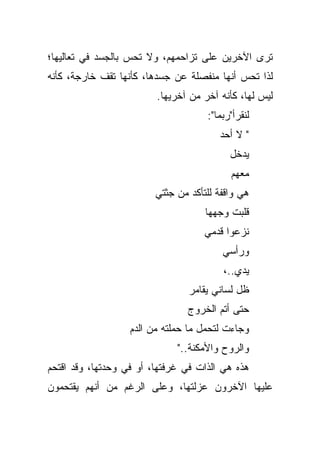 ‫ﺘﺭﻯ ﺍﻵﺨﺭﻴﻥ ﻋﻠﻰ ﺘﺯﺍﺤﻤﻬﻡ، ﻭﻻ ﺘﺤﺱ ﺒﺎﻟﺠﺴﺩ ﻓﻲ ﺘﻌﺎﻟﻴﻬﺎ؛‬
‫ﻟﺫﺍ ﺘﺤﺱ ﺃﻨﻬﺎ ﻤﻨﻔﺼﻠﺔ ﻋﻥ ﺠﺴﺩﻫﺎ، ﻜﺄﻨﻬﺎ ﺘﻘﻑ ﺨﺎﺭﺠﺔ، ﻜﺄﻨﻪ‬
                         ‫ﻟﻴﺱ ﻟﻬﺎ، ﻜﺄﻨﻪ ﺁﺨﺭ ﻤﻥ ﺁﺨﺭﻴﻬﺎ.‬
                                     ‫ﻟﻨﻘﺭﺃ"ﺭﺒﻤﺎ":‬
                                        ‫" ﻻ ﺃﺤﺩ‬
                                           ‫ﻴﺩﺨل‬
                                           ‫ﻤﻌﻬﻡ‬
                         ‫ﻫﻲ ﻭﺍﻗﻔﺔ ﻟﻠﺘﺄﻜﺩ ﻤﻥ ﺠﺜﺘﻲ‬
                                     ‫ﻗﻠﺒﺕ ﻭﺠﻬﻬﺎ‬
                                             ‫ﹼ‬
                                     ‫ﻨﺯﻋﻭﺍ ﻗﺩﻤﻲ‬
                                     ‫‪‬‬
                                         ‫ﻭﺭﺃﺴﻲ‬
                                         ‫ﻴﺩﻱ..،‬
                                            ‫‪‬‬
                                 ‫ﻅل ﻟﺴﺎﻨﻲ ﻴﻘﺎﻤﺭ‬
                                 ‫ﺤﺘﻰ ﺃﺘﻡ ﺍﻟﺨﺭﻭﺝ‬
                   ‫ﻭﺠﺎﺀﺕ ﻟﺘﺤﻤل ﻤﺎ ﺤ ‪‬ﻠﺘﻪ ﻤﻥ ﺍﻟﺩﻡ‬
                              ‫ﻤ‬
                              ‫ﻭﺍﻟﺭﻭﺡ ﻭﺍﻷﻤﻜﻨﺔ.."‬
‫ﻫﺫﻩ ﻫﻲ ﺍﻟﺫﺍﺕ ﻓﻲ ﻏﺭﻓﺘﻬﺎ، ﺃﻭ ﻓﻲ ﻭﺤﺩﺘﻬﺎ، ﻭﻗﺩ ﺍﻗﺘﺤﻡ‬
‫ﻋﻠﻴﻬﺎ ﺍﻵﺨﺭﻭﻥ ﻋﺯﻟﺘﻬﺎ، ﻭﻋﻠﻰ ﺍﻟﺭﻏﻡ ﻤﻥ ﺃﻨﻬﻡ ﻴﻘﺘﺤﻤﻭﻥ‬
 