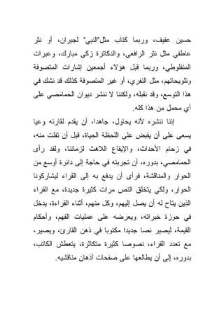 ‫ﺤﺴﻴﻥ ﻋﻔﻴﻑ، ﻭﺭﺒﻤﺎ ﻜﺘﺎﺏ ﻤﺜل"ﺍﻟﻨﺒﻲ" ﻟﺠﺒﺭﺍﻥ، ﺃﻭ ﻨﺜﺭ‬
‫ﻋﺎﻁﻔﻲ ﻤﺜل ﻨﺜﺭ ﺍﻟﺭﺍﻓﻌﻲ، ﻭﺍﻟﺩﻜﺎﺘﺭﺓ ﺯﻜﻲ ﻤﺒﺎﺭﻙ، ﻭﻋﺒﺭﺍﺕ‬
‫ﺍﻟﻤﻨﻔﻠﻭﻁﻲ، ﻭﺭﺒﻤﺎ ﻗﺒل ﻫﺅﻻﺀ ﺃﺠﻤﻌﻴﻥ ﺇﺸﺎﺭﺍﺕ ﺍﻟﻤﺘﺼﻭﻓﺔ‬
‫ﻭﺘﻠﻭﻴﺤﺎﺘﻬﻡ، ﻤﺜل ﺍﻟﻨﻔﺭﻱ، ﺃﻭ ﻏﻴﺭ ﺍﻟﻤﺘﺼﻭﻓﺔ ﻜﺫﻟﻙ ﻗﺩ ﻨﺸﻙ ﻓﻲ‬
‫ﻫﺫﺍ ﺍﻟﺘﻭﺴﻊ، ﻭﻗﺩ ﻨﻘﺒﻠﻪ، ﻭﻟﻜﻨﻨﺎ ﻻ ﻨﻨﺸﺭ ﺩﻴﻭﺍﻥ ﺍﻟﺤﻤﺎﻤﺼﻲ ﻋﻠﻰ‬
                                   ‫ﺃﻱ ﻤﺤﻤل ﻤﻥ ﻫﺫﺍ ﻜﻠﻪ.‬
‫ﺇﻨﻨﺎ ﻨﻨﺸﺭﻩ ﻷﻨﻪ ﻴﺤﺎﻭل، ﺠﺎﻫﺩﹰ، ﺃﻥ ﻴﻘﺩﻡ ﻟﻘﺎﺭﺌﻪ ﻭﻋﻴﺎ‬
‫ﹰ‬                    ‫ﺍ‬
‫ﻴﺴﻌﻰ ﻋﻠﻰ ﺃﻥ ﻴﻘﺒﺽ ﻋﻠﻰ ﺍﻟﻠﺤﻅﺔ ﺍﻟﺤﻴﺎﺓ، ﻗﺒل ﺃﻥ ﺘﻔﻠﺕ ﻤﻨﻪ،‬
‫ﻓﻲ ﺯﺤﺎﻡ ﺍﻷﺤﺩﺍﺙ، ﻭﺍﻹﻴﻘﺎﻉ ﺍﻟﻼﻫﺙ ﻟﺯﻤﺎﻨﻨﺎ، ﻭﻟﻘﺩ ﺭﺃﻯ‬
‫ﺍﻟﺤﻤﺎﻤﺼﻲ، ﺒﺩﻭﺭﻩ، ﺃﻥ ﺘﺠﺭﺒﺘﻪ ﻓﻲ ﺤﺎﺠﺔ ﺇﻟﻰ ﺩﺍﺌﺭﺓ ﺃﻭﺴﻊ ﻤﻥ‬
‫ﺍﻟﺤﻭﺍﺭ ﻭﺍﻟﻤﻨﺎﻗﺸﺔ، ﻓﺭﺃﻯ ﺃﻥ ﻴﺩﻓﻊ ﺒﻪ ﺇﻟﻰ ﺍﻟﻘﺭﺍﺀ ﻟﻴﺸﺎﺭﻜﻭﻨﺎ‬
‫ﺍﻟﺤﻭﺍﺭ، ﻭﻟﻜﻲ ﻴﺘﺨﻠﻕ ﺍﻟﻨﺹ ﻤﺭﺍﺕ ﻜﺜﻴﺭﺓ ﺠﺩﻴﺩﺓ، ﻤﻊ ﺍﻟﻘﺭﺍﺀ‬
‫ﺍﻟﺫﻴﻥ ﻴﺘﺎﺡ ﻟﻪ ﺃﻥ ﻴﺼل ﺇﻟﻴﻬﻡ، ﻭﻜل ﻤﻨﻬﻡ، ﺃﺜﻨﺎﺀ ﺍﻟﻘﺭﺍﺀﺓ، ﻴﺩﺨل‬
‫ﻓﻲ ﺤﻭﺯﺓ ﺨﺒﺭﺍﺘﻪ، ﻭﻴﻌﺭﻀﻪ ﻋﻠﻰ ﻋﻤﻠﻴﺎﺕ ﺍﻟﻔﻬﻡ، ﻭﺃﺤﻜﺎﻡ‬
‫ﺍﻟﻘﻴﻤﺔ، ﻟﻴﺼﻴﺭ ﻨﺼﺎ ﺠﺩﻴﺩﺍ ﻤﻜﺘﻭﺒﺎ ﻓﻲ ﺫﻫﻥ ﺍﻟﻘﺎﺭﺉ، ﻭﻴﺼﻴﺭ،‬
                      ‫ﹰ‬      ‫ﹰ‬     ‫ﹰ‬
‫ﻤﻊ ﺘﻌﺩﺩ ﺍﻟﻘﺭﺍﺀ، ﻨﺼﻭﺼﺎ ﻜﺜﻴﺭﺓ ﻤﺘﻜﺎﺜﺭﺓ، ﻴﺘﻌﻁﺵ ﺍﻟﻜﺎﺘﺏ،‬
                             ‫ﹰ‬
       ‫ﺒﺩﻭﺭﻩ، ﺇﻟﻰ ﺃﻥ ﻴﻁﺎﻟﻌﻬﺎ ﻋﻠﻰ ﺼﻔﺤﺎﺕ ﺃﺫﻫﺎﻥ ﻤﻨﺎﻗﺸﻴﻪ.‬
 