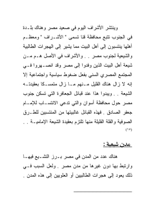 ‫ﻭﻴﻨﺘﺸﺭ ﺍﻷﺸﺭﺍﻑ ﺍﻟﻴﻭﻡ ﻓﻲ ﺼﻌﻴﺩ ﻤﺼﺭ ﻭﻫﻨﺎﻙ ﺒﻠـﺩﺓ‬
‫ﻓﻲ ﺍﻟﺠﻨﻭﺏ ﺘﺘﺒﻊ ﻤﺤﺎﻓﻅﺔ ﻗﻨﺎ ﺘﺴﻤﻰ " ﺍﻷﺸـﺭﺍﻑ " ﻭﻤﻌﻅـﻡ‬
‫ﺃﻫﻠﻬﺎ ﻴﻨﺘﺴﺒﻭﻥ ﺇﻟﻰ ﺃﻫل ﺍﻟﺒﻴﺕ ﻤﻤﺎ ﻴﺸﻴﺭ ﺇﻟﻰ ﺍﻟﻬﺠﺭﺍﺕ ﺍﻟﻁﺎﻟﺒﻴﺔ‬
‫ﻭﺍﻟﺸﻴﻌﻴﺔ ﻟﺠﻨﻭﺏ ﻤﺼﺭ . . ﻭﺍﻷﺸﺭﺍﻑ ﻓﻲ ﺍﻷﺼل ﻫـﻡ ﻤـﻥ‬
‫ﺸﻴﻌﺔ ﺃﻫل ﺍﻟﺒﻴﺕ ﺍﻟﺫﻴﻥ ﻭﻓﺩﻭﺍ ﺇﻟﻰ ﻤﺼﺭ ﻭﻗﺩ ﺍﻨﺼـﻬﺭﻭﺍ ﻓـﻲ‬
‫ﺍﻟﻤﺠﺘﻤﻊ ﺍﻟﻤﺼﺭﻱ ﺍﻟﺴﻨﻲ ﺒﻔﻌل ﻀﻐﻭﻁ ﺴﻴﺎﺴﻴﺔ ﻭﺍﺠﺘﻤﺎﻋﻴﺔ ﺇﻻ‬
‫ﺇﻨﻪ ﻻ ﺯﺍل ﻫﻨﺎﻙ ﺍﻟﻘﻠﻴل ﻤـﻨﻬﻡ ﻤـﺎ ﺯﺍل ﻤﺘﻤﺴـﻜﺎ ﺒﻌﻘﻴﺩﺘـﻪ‬
‫ﺍﻟﺸﻴﻌﺔ . . ﻭﻴﺒﺩﻭﺍ ﻫﺫﺍ ﻋﻨﺩ ﻗﺒﺎﺌل ﺍﻟﺠﻌﺎﻓﺭﺓ ﺍﻟﺘﻲ ﺘﺴﻜﻥ ﺠﻨﻭﺏ‬
‫ﻤﺼﺭ ﺤﻭل ﻤﺤﺎﻓﻅﺔ ﺃﺴﻭﺍﻥ ﻭﺍﻟﺘﻲ ﺘﺩﻋﻲ ﺍﻻﻨﺘﺴـﺎﺏ ﻟﻺﻤـﺎﻡ‬
‫ﺠﻌﻔﺭ ﺍﻟﺼﺎﺩﻕ . ﻓﻬﺫﻩ ﺍﻟﻘﺒﺎﺌل ﻏﺎﻟﺒﻴﺘﻬﺎ ﻤﻥ ﺍﻟﻤﻨﺘﺴﺒﻴﻥ ﻟﻠﻁـﺭﻕ‬
‫ﺍﻟﺼﻭﻓﻴﺔ ﻭﺍﻟﻘﻠﺔ ﺍﻟﻘﻠﻴﻠﺔ ﻤﻨﻬﺎ ﺘﻠﺘﺯﻡ ﺒﻌﻘﻴﺩﺓ ﺍﻟﺸﻴﻌﺔ ﺍﻹﻤﺎﻤﻴـﺔ . .‬
                                                        ‫)٥١(‬



                                            ‫:‬
‫ﻫﻨﺎﻙ ﻋﺩﺩ ﻤﻥ ﺍﻟﻤﺩﻥ ﻓﻲ ﻤﺼﺭ ﺒـﺭﺯ ﺍﻟﺘﺸـﻴﻊ ﻓﻴﻬـﺎ‬
‫ﻭﺍﺭﺘﺒﻁ ﺒﻬﺎ ﺩﻭﻥ ﻏﻴﺭﻫﺎ ﻤﻥ ﻤﺩﻥ ﻤﺼﺭ . ﻭﻟﻌل ﺍﻟﺴﺒﺏ ﻓـﻲ‬
‫ﺫﻟﻙ ﻴﻌﻭﺩ ﺇﻟﻰ ﻫﺠﺭﺍﺕ ﺍﻟﻁﺎﻟﺒﻴﻴﻥ ﺃﻭ ﺍﻟﻌﻠﻭﻴﻴﻥ ﺇﻟﻰ ﻫﺫﻩ ﺍﻟﻤﺩﻥ .‬


                                                         ‫)٥١(‬
 