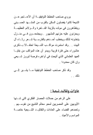 ‫ﻴﺭﻭﻱ ﺼﺎﺤﺏ ﺍﻟﺨﻁﻁ ﺍﻟﺘﻭﻓﻴﻘﻴـﺔ ﺃﻥ ﺍﻷﻋـﺎﺠﻡ ﻋـﻥ‬
‫ﺍﻟﺸﻴﻌﺔ ﻜﺎﻨﻭﺍ ﻴﻔﻀﻠﻭﻥ ﺍﻟﺴﻜﻥ ﺒﺎﻟﻘﺭﺏ ﻤﻥ ﺍﻟﻤﺸـﻬﺩ ﺍﻟﺤﺴـﻴﻨﻲ‬
‫ﻭﻴﺘﻅﺎﻫﺭﻭﻥ ﻓﻲ ﻤﻭﻟﺩﻩ ﺒﺎﻟﺯﻴﻨﺔ ﺍﻟﻔـﺎﺨﺭﺓ ﻭﺍﻟـﻭﻻﺌﻡ ﺍﻟﻌﻅﻴﻤـﺔ‬
‫ﻭﻴﺤﺯﻨﻭﻥ ﻋﻠﻴﻪ ﺤﺯﻨﻬﻡ ﺍﻟﻤﺸﻬﻭﺭ . ﻭﻴﺠﺘﻤﻌـﻭﻥ ﻓـﻲ ﻤﻨـﺯل‬
‫ﻴﺘﺨﺫﻭﻨﻪ ﻟﺫﻟﻙ ﻭﻴﺨﻁﺏ ﺃﺤـﺩﻫﻡ ﺒﺎﻟﻔﺎﺭﺴـﻴﺔ ﺸـﻌﺭ ﺭﺜـﺎﺀ ﺁل‬
‫ﺍﻟﺒﻴﺕ . . ﻭﻗﺩ ﺍﺴﺘﻤﺭﺕ ﻤﻭﺍﻜـﺏ ﺍﻟﺸـﻴﻌﺔ ﺍﺤﺘﻔـﺎﻻ ﺒـﺫﻜﺭﻯ‬
‫ﻋﺎﺸﻭﺭﺍﺀ ﺤﺘﻰ ﻓﺘﺭﺓ ﻗﺭﻴﺒﺔ ﻭﻴﺒﺩﻭ ﺃﻥ ﻫﺫﻩ ﺍﻟﻤﻭﺍﻜﺏ ﻤﻥ ﺒﻘﺎﻴـﺎ‬
‫ﺍﻟﻌﻬﺩ ﺍﻟﻌﺜﻤﺎﻨﻲ ﺍﻟﺫﻱ ﺃﺘﻴﺤﺕ ﻓﻲ ﺃﻭﺍﺨﺭﻩ ﻓﺭﺼﺔ ﻟﺒﺭﻭﺯ ﺸـﻴﻌﻲ‬
                                    ‫ﻭﺇﻥ ﻜﺎﻥ ﻤﺤﺩﻭﺩﺍ .‬

‫ﻭﻗﺩ ﺫﻜﺭ ﺼﺎﺤﺏ ﺍﻟﺨﻁﻁ ﺍﻟﺘﻭﻓﻴﻘﻴﺔ ﻤـﺎ ﻴﺸـﻴﺭ ﺇﻟـﻰ‬
                                              ‫ﺫﻟﻙ . .‬



                             ‫:‬                   ‫א‬
‫ﻋﻠﻰ ﺍﻟﺭﻏﻡ ﻤﻥ ﺤﻤﻼﺕ ﺍﻟﺤﺼﺎﺭ ﺍﻟﻔﻜﺭﻱ ﺍﻟﺘﻲ ﺸـﻨﻬﺎ‬
‫ﺍﻷﻴﻭﺒﻴﻴﻥ ﻋﻠﻰ ﺍﻟﻤﺼﺭﻴﻴﻥ ﻟﻤﺤﻭ ﻤﻌﺎﻟﻡ ﺍﻟﺘﺸﻴﻊ ﻤﻥ ﻨﻔﻭﺴـﻬﻡ .‬
‫ﻭﺘﻌﻤﺩﻫﻡ ﺍﻟﻘﻀﺎﺀ ﻋﻠﻰ ﺍﻟﻌﺎﺩﺍﺕ ﻭﺍﻟﺘﻘﺎﻟﻴـﺩ ﺍﻟﺸـﻴﻌﻴﺔ ﺨﺎﺼـﺔ‬
                                     ‫ﺍﻟﻤﻭﺍﺴﻡ ﻭﺍﻷﻋﻴﺎﺩ .‬
 