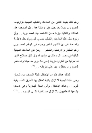 ‫ﺭﻏﻡ ﺫﻟﻙ ﺒﻘﻴﺕ ﺍﻟﻜﺜﻴﺭ ﻤﻥ ﺍﻟﻌﺎﺩﺍﺕ ﻭﺍﻟﺘﻘﺎﻟﻴﺩ ﺍﻟﺸﻴﻌﻴﺔ ﺘﻭﺍﺭﺜﻬـﺎ‬
‫ﺍﻟﻤﺼﺭﻴﻭﻥ ﺠﻴﻼ ﺒﻌﺩ ﺠﻴل ﺤﺘﻰ ﺯﻤﺎﻨﻨﺎ ﻫﺫﺍ . ﺒل ﺃﺼﺒﺤﺕ ﻫﺫﻩ‬
‫ﺍﻟﻌﺎﺩﺍﺕ ﻭﺍﻟﺘﻘﺎﻟﻴﺩ ﺠﺯﺀﺍ ﻤـﻥ ﺍﻟﺸﺨﺼـﻴﺔ ﺍﻟﻤﺼـﺭﻴﺔ . . ﻭﺃﻥ‬
‫ﻭﺠﻭﺩ ﻤﺜل ﻫﺫﻩ ﺍﻟﻌﺎﺩﺍﺕ ﻭﺍﻟﺘﻘﺎﻟﻴﺩ ﺤﺘـﻰ ﺍﻟﻴـﻭﻡ ﻟﻴـﺩل ﺩﻻﻟـﺔ‬
‫ﻭﺍﻀﺤﺔ ﻋﻠﻰ ﺃﻥ ﺍﻟﺘﺸﻴﻊ ﺍﺴﺘﻤﺭ ﻭﺠﻭﺩﻩ ﻓﻲ ﺍﻟﻭﺍﻗﻊ ﺍﻟﻤﺼـﺭﻱ‬
‫ﺭﻏﻡ ﺍﻟﺒﻁﺵ ﻭﺍﻻﺭﻫﺎﺏ ﻭﺍﻟﺘﻌﺘﻴﻡ . . ﻭﻤﻥ ﺒﻴﻥ ﺍﻟﻌﺎﺩﺍﺕ ﺍﻟﺸﻴﻌﻴﺔ‬
‫ﺍﻟﺒﺎﻗﻴﺔ ﻓﻲ ﻤﺼﺭ ﺍﻟﻴﻭﻡ ﺫﻜﺭﻯ ﻋﺎﺸﻭﺭﺍﺀ ﻭﺇﻥ ﻜﺎﻥ ﺼﻼﺡ ﺍﻟﺩﻴﻥ‬
‫ﻗﺩ ﺤﻭﻟﻬﺎ ﻤﻥ ﺫﻜﺭﻯ ﺤﺯﻴﻨﺔ ﺇﻟـﻰ ﺫﻜـﺭﻯ ﺴـﻌﻴﺩﺓ ﻭﺍﺴـﺘﻤﺭ‬
                 ‫)٨١(‬
                        ‫ﺍﻟﻤﺼﺭﻴﻭﻥ ﻴﺤﺘﻔﻠﻭﻥ ﺒﻬﺎ ﻋﻠﻰ ﻁﺭﻴﻘﺘﻪ . .‬

‫ﻜﺫﻟﻙ ﻫﻨﺎﻙ ﺫﻜﺭﻯ ﺍﻻﺤﺘﻔﺎل ﺒﻠﻴﻠﺔ ﺍﻟﻨﺼﻑ ﻤﻥ ﺸﻌﺒﺎﻥ‬
‫ﻭﻫﻲ ﻋﺎﺩﺓ ﺸﻴﻌﻴﺔ ﻻ ﺘﺯﺍل ﺒﺎﻗﻴﺔ ﺘﺤﺘﻔل ﺒﻬﺎ ﺍﻟﻁﺭﻕ ﺍﻟﺼـﻭﻓﻴﺔ‬
‫ﺍﻟﻴﻭﻡ . . ﻭﻫﻨﺎﻙ ﺍﻻﺤﺘﻔﺎل ﺒﺭﺃﺱ ﺍﻟﺴﻨﺔ ﺍﻟﻬﺠﺭﻴﺔ ﻭﻫﻲ ﻋـﺎﺩﺓ‬
‫)٩١(‬
       ‫ﺍﺒﺘﺩﻋﻬﺎ ﺍﻟﻔﺎﻁﻤﻴﻭﻥ ﻭﻻ ﺘﺯﺍل ﻤﺴـﺘﻤﺭﺓ ﺇﻟـﻰ ﺍﻟﻴـﻭﻡ . .‬




                                                        ‫)٨١(‬

                                                        ‫)٩١(‬
 