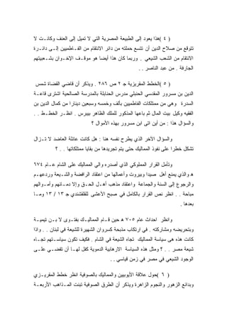 ‫) ٤ (ﻫﺫﺍ ﻴﻌﻭﺩ ﺇﻟﻰ ﺍﻟﻁﺒﻴﻌﺔ ﺍﻟﻤﺼﺭﻴﺔ ﺍﻟﺘﻲ ﻻ ﺘﻤﻴل ﺇﻟﻰ ﺍﻟﻌﻨﻑ ﻭﻜﺎﻨـﺕ ﻻ‬
‫ﺘﺘﻭﻗﻊ ﻤﻥ ﺼﻼﺡ ﺍﻟﺩﻴﻥ ﺃﻥ ﺘﺘﺴﻊ ﺤﻤﻠﺘﻪ ﻤﻥ ﺩﺍﺌﺭ ﺍﻻﻨﺘﻘﺎﻡ ﻤﻥ ﺍﻟﻔـﺎﻁﻤﻴﻴﻥ ﺇﻟـﻰ ﺩﺍﺌـﺭﺓ‬
‫ﺍﻻﻨﺘﻘﺎﻡ ﻤﻥ ﺍﻟﺸﻌﺏ ﺍﻟﺸﻴﻌﻲ . ﻭﺭﺒﻤﺎ ﻜﺎﻥ ﻫﺫﺍ ﺃﻴﻀﺎ ﻫﻭ ﻤﻭﻗـﻑ ﺍﻹﺨـﻭﺍﻥ ﺒﺸـﻌﺒﻴﺘﻬﻡ‬
                                                   ‫ﺍﻟﺠﺎﺭﻓﺔ . ﻤﻥ ﻋﺒﺩ ﺍﻟﻨﺎﺼﺭ . .‬

‫) ٥ (ﺍﻟﺨﻁﻁ ﺍﻟﻤﻘﺭﻴﺯﻴﺔ ﺠ ٢ ﺹ ٦٨٢ . ﻭﻴﺫﻜﺭ ﺃﻥ ﻗﺎﻀﻲ ﺍﻟﻘﻀﺎﺓ ﺸﻤﺱ‬
‫ﺍﻟﺩﻴﻥ ﺒﻥ ﻤﺴﺭﻭﺭ ﺍﻟﻤﻘﺩﺴﻲ ﺍﻟﺤﻨﺒﻠﻲ ﻤﺩﺭﺱ ﺍﻟﺤﻨﺎﺒﻠﺔ ﺒﺎﻟﻤﺩﺭﺴﺔ ﺍﻟﺼﺎﻟﺤﻴﺔ ﺍﺸﺘﺭﻯ ﻗﺎﻋـﺔ‬
‫ﺍﻟﺴﺩﺭﺓ ﻭﻫﻲ ﻤﻥ ﻤﻤﺘﻠﻜﺎﺕ ﺍﻟﻔﺎﻁﻤﻴﻴﻥ ﺒﺄﻟﻑ ﻭﺨﻤﺴﻪ ﻭﺴﺒﻌﻴﻥ ﺩﻴﻨﺎﺭﺍ ﻤﻥ ﻜﻤﺎل ﺍﻟﺩﻴﻥ ﺒﻥ‬
‫ﺍﻟﻔﻘﻴﻪ ﻭﻜﻴل ﺒﻴﺕ ﺍﻟﻤﺎل ﺜﻡ ﺒﺎﻋﻬﺎ ﺍﻟﻤﺫﻜﻭﺭ ﻟﻠﻤﻠﻙ ﺍﻟﻅﺎﻫﺭ ﺒﻴﺒﺭﺱ . ﺍﻨﻅـﺭ ﺍﻟﺨﻁـﻁ . .‬
                           ‫ﻭﺍﻟﺴﺅﺍل ﻫﺫﺍ : ﻤﻥ ﺃﻴﻥ ﺍﺘﻰ ﺍﺒﻥ ﻤﺴﺭﻭﺭ ﺒﻬﺫﻩ ﺍﻷﻤﻭﺍل ؟‬

‫ﻭﺍﻟﺴﺅﺍل ﺍﻵﺨﺭ ﺍﻟﺫﻱ ﻴﻁﺭﺡ ﻨﻔﺴﻪ ﻫﻨﺎ : ﻫل ﻜﺎﻨﺕ ﻋﺎﺌﻠﺔ ﺍﻟﻌﺎﻀﺩ ﻻ ﺘـﺯﺍل‬
          ‫ﺘﺸﻜل ﺨﻁﺭﺍ ﻋﻠﻰ ﻨﻔﻭﺫ ﺍﻟﻤﻤﺎﻟﻴﻙ ﺤﺘﻰ ﻴﺘﻡ ﺘﺠﺭﻴﺩﻫﺎ ﻤﻥ ﺒﻘﺎﻴﺎ ﻤﻤﺘﻠﻜﺎﺘﻬﺎ . . ؟‬

‫ﻭﺘﺄﻤل ﺍﻟﻘﺭﺍﺭ ﺍﻟﻤﻤﻠﻭﻜﻲ ﺍﻟﺫﻱ ﺃﺼﺩﺭﻩ ﻭﺍﻟﻲ ﺍﻟﻤﻤﺎﻟﻴﻙ ﻋﻠﻰ ﺍﻟﺸﺎﻡ ﻋـﺎﻡ ٤٧٦‬
‫ﻫ ﻭﺍﻟﺫﻱ ﻴﻤﻨﻊ ﺃﻫل ﺼﻴﺩﺍ ﻭﺒﻴﺭﻭﺕ ﻭﺃﻋﻤﺎﻟﻬﺎ ﻤﻥ ﺍﻋﺘﻘﺎﺩ ﺍﻟﺭﺍﻓﻀﺔ ﻭﺍﻟﺸـﻴﻌﺔ ﻭﺭﺩﻋﻬـﻡ‬
‫ﻭﺍﻟﺭﺠﻭﻉ ﺇﻟﻰ ﺍﻟﺴﻨﺔ ﻭﺍﻟﺠﻤﺎﻋﺔ ﻭﺍﻋﺘﻘﺎﺩ ﻤﺫﻫﺏ ﺃﻫـل ﺍﻟﺤـﻕ ﻭﺇﻻ ﺩﻤـﺎﺌﻬﻡ ﻭﺃﻤـﻭﺍﻟﻬﻡ‬
‫ﻤﺒﺎﺤﺔ . . ﺍﻨﻅﺭ ﻨﺹ ﺍﻟﻘﺭﺍﺭ ﺒﺎﻟﻜﺎﻤل ﻓﻲ ﺼﺒﺢ ﺍﻷﻋﺸﻰ ﻟﻠﻘﻠﻘﺸﻨﺩﻱ ﺠ ٣١ / ٣١ ﻭﻤـﺎ‬
                                                                       ‫ﺒﻌﺩﻫﺎ .‬

‫ﻭﺍﻨﻅﺭ ﺍﺤﺩﺍﺙ ﻋﺎﻡ ٥٠٧ ﻫ ﺤﻴﻥ ﻗـﺎﻡ ﺍﻟﻤﻤﺎﻟﻴـﻙ ﺒﻔﺘـﻭﻯ ﻻ ﺒـﻥ ﺘﻴﻤﻴـﺔ‬
‫ﻭﺒﺘﺤﺭﻴﻀﻪ ﻭﻤﺸﺎﺭﻜﺘﻪ . ﻓﻲ ﺍﺭﺘﻜﺎﺏ ﻤﺫﺒﺤﺔ ﻜﺴﺭﻭﺍﻥ ﺍﻟﺸﻬﻴﺭﺓ ﻟﻠﺸﻴﻌﺔ ﻓﻲ ﻟﺒﻨﺎﻥ . . ﻭﺍﺫﺍ‬
‫ﻜﺎﻨﺕ ﻫﺫﻩ ﻫﻰ ﺴﻴﺎﺴﺔ ﺍﻟﻤﻤﺎﻟﻴﻙ ﺘﺠﺎﻩ ﺍﻟﺸﻴﻌﺔ ﻓﻲ ﺍﻟﺸﺎﻡ . ﻓﻜﻴﻑ ﺘﻜﻭﻥ ﺴﻴﺎﺴـﺘﻬﻡ ﺘﺠـﺎﻩ‬
‫ﺸﻴﻌﺔ ﻤﺼﺭ . . ؟ ﻭﻤﺜل ﻫﺫﻩ ﺍﻟﺴﻴﺎﺴﺔ ﺍﻻﺭﻫﺎﺒﻴﺔ ﺍﻟﺩﻤﻭﻴﺔ ﻜﻔل ﻟﻬـﺎ ﺃﻥ ﺘﻘﻀـﻲ ﻋﻠـﻰ‬
                                     ‫ﺍﻟﻭﺠﻭﺩ ﺍﻟﺸﻴﻌﻲ ﻓﻲ ﻤﺼﺭ ﻓﻲ ﺯﻤﻥ ﻗﻴﺎﺴﻲ . .‬

‫) ٦ (ﺤﻭل ﻋﻼﻗﺔ ﺍﻷﻴﻭﺒﻴﻴﻥ ﻭﺍﻟﻤﻤﺎﻟﻴﻙ ﺒﺎﻟﺼﻭﻓﻴﺔ ﺍﻨﻅﺭ ﺨﻁﻁ ﺍﻟﻤﻘﺭﻴـﺯﻱ‬
‫ﻭﺒﺩﺍﺌﻊ ﺍﻟﺯﻫﻭﺭ ﻭﺍﻟﻨﺠﻭﻡ ﺍﻟﺯﺍﻫﺭﺓ ﻭﻴﺫﻜﺭ ﺃﻥ ﺍﻟﻁﺭﻕ ﺍﻟﺼﻭﻓﻴﺔ ﺘﺒﻨﺕ ﺍﻟﻤـﺫﺍﻫﺏ ﺍﻷﺭﺒﻌـﺔ‬
 