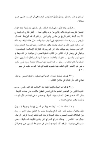 ‫ﺃﺒﻭ ﺒﻜﺭ ﻭﻋﻤﺭ ﻭﻋﺜﻤﺎﻥ . ﻭﻤﺜل ﺘﺄﻭﻴل ﺍﻟﻨﺼﻭﺹ ﺍﻟﻭﺍﺭﺩﺓ ﻓﻲ ﺁل ﺍﻟﺒﻴـﺕ ﻋﻠـﻰ ﻏﻴـﺭ‬
                                                                        ‫ﻤﻌﻨﺎﻫﺎ .‬

‫ﻭﻫﻨﺎﻙ ﺭﻭﺍﻴﺎﺕ ﻜﺜﻴﺭﺓ ﻋﻠﻰ ﻟﺴﺎﻥ ﺍﻟﺴﻠﻑ ﻭﻓﻲ ﻤﻘﺩﻤﺘﻬﻡ ﺍﺒﻥ ﺘﻴﻤﻴﺔ ﺘﻨﺘﻘﺩ ﺍﻹﻤﺎﻡ‬
‫ﺍﻟﺤﺴﻴﻥ ﻟﺨﺭﻭﺠﻪ ﻓﻲ ﻜﺭﺒﻼﺀ ﻭﺘﺩﺍﻓﻊ ﻋﻥ ﻴﺯﻴﺩ ﻭﺘﺜﻨﻲ ﻋﻠﻴﻪ . . ﺃﻨﻅﺭ ﻓﺘﺎﻭﻱ ﺍﺒﻥ ﺘﻴﻤﻴﺔ ﺝ‬
‫٧٢ ﺒﺎﺏ ﺍﻟﺒﻐﺎﺓ ﻭﺍﻨﻅﺭ ﺘﺎﺭﻴﺦ ﺍﺒﻥ ﺨﻠﺩﻭﻥ ﻭﺍﺒﻥ ﻜﺜﻴﺭ . ﻭﺍﻨﻅﺭ ﻟﻨﺎ ﻓﻘﻪ ﺍﻟﻬﺯﻴﻤﺔ . ﻓﺼـل‬
‫ﺍﻟﺭﺠﺎل . . ﻭﻤﻭﻗﻑ ﺍﻟﺴﻨﺔ ﻫﺫﺍ ﻴﻌﻭﺩ ﺇﻟﻰ ﺃﺴﺒﺎﺏ ﺴﻴﺎﺴﻴﺔ ﺜﻡ ﺘﺤﻭل ﻫﺫﺍ ﺍﻟﻤﻭﻗﻑ ﺒﻌﺩ ﺫﻟﻙ‬
‫ﺇﻟﻰ ﻤﻭﻗﻑ ﻋﻠﻤﻲ ﻋﻠﻰ ﻴﺩ ﺍﻟﺴﻠﻑ ﻭﺘﻠﺤﻕ ﺒﻜﺜﻴﺭ ﻤﻥ ﺍﻟﻨﺼـﻭﺹ ﺍﻟﻨﺒﻭﻴـﺔ ﺍﻟﻤﻭﻀـﻭﻋﺔ‬
 ‫ﻷﻏﺭﺍﺽ ﺴﻴﺎﺴﻴﺔ ﻭﻫﻭ ﻤﻭﻗﻑ ﺴﺎﺌﺩ ﺇﻟﻰ ﺍﻟﻴﻭﻡ ﻭﺭﺜﺘﻪ ﺍﻟﺘﻴﺎﺭﺍﺕ ﺍﻹﺴﻼﻤﻴﺔ ﺍﻟﻤﻌﺎﺼـﺭﺓ‬
‫ﻭﻴﺘﺠﻠﻰ ﻓﻲ ﺭﻓﺽ ﻗﺭﺍﺀﺓ ﺍﻟﻜﺜﻴﺭ ﻤﻥ ﺍﻟﻜﺘﺏ ﺍﻟﺴﻠﻔﻴﺔ ﻟﻤﺠﺭﺩ ﺃﻥ ﻤﺅﻟﻔﻴﻬﺎ ﻤﻥ ﺍﻟﺸـﻴﻌﺔ ﺃﻭ‬
‫ﻤﻤﻥ ﺍﺘﻬﻤﻭﺍ ﺒﺎﻟﺘﺸﻴﻊ . . ﺍﻨﻅﺭ ﻟﻨﺎ : ﺃﺤﺎﺩﻴﺙ ﺼﻨﻌﺘﻬﺎ ﺍﻟﺴﻴﺎﺴﺔ . ﻭﺍﻟﻌﻘل ﺍﻟﻤﺴﻠﻡ ﺒﻴﻥ ﺃﻏﻼل‬
‫ﺍﻟﺴﻠﻑ ﻭﺃﻭﻫﺎﻡ ﺍﻟﺨﻠﻑ . . ﻭﻴﻌﺘﺒﺭ ﻤﻭﻗﻑ ﺍﻟﺸﻴﻌﺔ ﻤﻥ ﺍﻟﺼﺤﺎﺒﺔ ﺨﺎﺼﺔ ﻤـﻥ ﺃﺒـﻲ ﺒﻜـﺭ‬
‫ﻭﻋﻤﺭ ﻫﻭ ﺍﻷﺴﺎﺱ ﺍﻟﺫﻱ ﺍﻋﺘﻤﺩ ﻋﻠﻴﻪ ﺨﺼﻭﻡ ﺍﻟﺸﻴﻌﺔ ﻓﻲ ﺸﻥ ﺍﻟﺤﺭﺏ ﻋﻠﻴﻬﺎ ﻓﻲ ﻤﺼﺭ . .‬
                                                                  ‫)*(‬

‫) ٣٢ (ﺴﻭﻑ ﻨﺘﺤﺩﺙ ﻋﻥ ﺩﺍﺭ ﺍﻟﺒﺩﺍﻴﺔ ﻓﻲ ﻓﺼل ﺭﺩ ﺍﻟﻔﻌل ﺍﻟﺸﻴﻌﻲ . ﻭﺍﻨﻅﺭ‬
                                      ‫ﻨﻤﺎﺫﺝ ﻜﺘﺏ ﺩﺍﺭ ﺍﻟﺒﺩﺍﻴﺔ ﻓﻲ ﻤﻼﺤﻕ ﺍﻟﻜﺘﺎﺏ . .‬

‫) ٤٢ (ﻭﻜﻤﺎ ﻫﻭ ﺍﻟﺤﺎل ﺒﺎﻟﻨﺴﺒﺔ ﻟﻠﺘﻴﺎﺭﺍﺕ ﺍﻹﺴﻼﻤﻴﺔ ﻓﻘﺩ ﺍﻨﺩﺱ ﻓـﻲ ﻭﺴـﻁ‬
‫ﺍﻟﺸﻴﻌﺔ ﺍﻟﻜﺜﻴﺭ ﻤﻥ ﺍﻟﻌﻨﺎﺼﺭ ﺍﻟﻤﺸﺒﻭﻫﺔ ﺍﻟﺘﻲ ﺘﺴﻌﻰ ﻟﺘﺤﻘﻴﻕ ﻤﻜﺎﺴﺏ ﻋﻠﻰ ﺤﺴﺎﺏ ﺍﻟﺸﻴﻌﺔ .‬
‫ﻤﺜﺎل ﺫﻟﻙ ﻋﻨﺎﺼﺭ ﺘﻌﻤل ﻟﺤﺴﺎﺏ ﺠﻬﺎﺕ ﺃﻤﻨﻴﺔ . ﻭﻋﻨﺎﺼﺭ ﺘﺩﻋﻲ ﺍﻻﻨﺘﺴﺎﺏ ﻵل ﺍﻟﺒﻴـﺕ‬
                                                    ‫ﻭﺍﻟﺼﻠﺔ ﺒﻜﺒﺎﺭ ﻤﺭﺍﺠﻊ ﺍﻟﺸﻴﻌﺔ .‬

‫) ٥٢ (ﻫﻨﺎﻙ ﻋﺎﺌﻼﺕ ﺸﻴﻌﻴﺔ ﻤﺼﺭﻴﺔ ﻤﻥ ﺃﺼﻭل ﺇﻴﺭﺍﻨﻴﺔ ﻭﻋﺭﺒﻴﺔ ﻻ ﺘـﺯﺍل‬
‫ﺘﻠﺘﺯﻡ ﺒﺎﻟﺘﻘﻴﺔ ﻭﺒﻌﻀﻬﺎ ﺫﺍﺏ ﻗﻠﺏ ﺍﻟﻭﺍﻗﻊ ﻭﻟﻡ ﻴﻌﺩ ﻴﺤﻤل ﻤﻥ ﺍﻟﺘﺸﻴﻊ ﺴﻭﻯ ﺍﻻﺴﻡ . . ﻭﻤﻥ‬
‫ﺒﻴﻥ ﺍﻟﻌﺎﺌﻼﺕ ﺍﻟﺸﻴﻌﺔ ﺍﻟﻤﺼﺭﻴﺔ ﻋﺎﺌﻠﺔ ﺍﻟﺴﻴﺩﺓ ﺍﻟﺭﺍﺤﻠﺔ ﺘﺤﻴﺔ ﻜﺎﻅﻡ ﺯﻭﺠﺔ ﺍﻟﺭﺌﻴﺱ ﺍﻟﺭﺍﺤل‬
‫ﺠﻤﺎل ﻋﺒﺩ ﺍﻟﻨﺎﺼﺭ . . ﻭﻫﻨﺎﻙ ﻨﻤﻭﺫﺝ ﺍﻟﻨﻤﻭﺫﺝ ﺁﺨﺭ ﻴﻌﻜﺱ ﺍﻟﻁﺒﻴﻌﺔ ﺍﻟﺴـﻠﺒﻴﺔ ﻟـﺒﻌﺽ‬
‫ﺍﻟﺸﻴﻌﺔ ﻓﻲ ﻤﻭﺍﺠﻬﺔ ﺍﻟﻭﺍﻗﻊ ﺫﻟﻙ ﺍﻟﻨﻤﻭﺫﺝ ﺍﻟﻤﺘﻤﺜل ﻓﻲ ﻤﺠﻤﻭﻋﺔ ﺍﻟﻘﺎﺌﻤﻴﻥ ﻋﻠﻰ ﺠﻤﻌﻴﺔ ﺁل‬
 