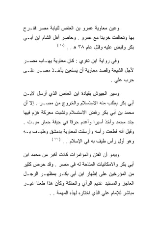 ‫ﻭﻋﻴﻥ ﻤﻌﺎﻭﻴﺔ ﻋﻤﺭﻭ ﺒﻥ ﺍﻟﻌﺎﺹ ﻟﻨﻴﺎﺒﺔ ﻤﺼﺭ ﻓﻔـﺭﺡ‬
‫ﺒﻬﺎ ﻭﺘﺤﺎﻟﻔﺕ ﺨﺭﺒﺘﺎ ﻤﻊ ﻋﻤﺭﻭ . ﻭﺤﺎﺼﺭ ﺃﻫل ﺍﻟﺸﺎﻡ ﺍﺒﻥ ﺃﺒـﻲ‬
                 ‫)٠١ (‬
                         ‫ﺒﻜﺭ ﻭﻗﺒﺽ ﻋﻠﻴﻪ ﻭﻗﺘل ﻋﺎﻡ ٨٣ ﻫ . .‬

‫ﻭﻓﻲ ﺭﻭﺍﻴﺔ ﺍﺒﻥ ﺘﻐﺭﻱ : ﻜﺎﻥ ﻤﻌﺎﻭﻴﺔ ﻴﻬـﺎﺏ ﻤﺼـﺭ‬
‫ﻷﺠل ﺍﻟﺸﻴﻌﺔ ﻭﻗﺼﺩ ﻤﻌﺎﻭﻴﺔ ﺃﻥ ﻴﺴﺘﻌﻴﻥ ﺒﺄﺨـﺫ ﻤﺼـﺭ ﻋﻠـﻰ‬
                                             ‫ﺤﺭﺏ ﻋﻠﻲ .‬

‫ﻭﺴﻴﺭ ﺍﻟﺠﻴﻭﺵ ﺒﻘﻴﺎﺩﺓ ﺍﺒﻥ ﺍﻟﻌﺎﺹ ﺍﻟﺫﻱ ﺃﺭﺴل ﻻﺒـﻥ‬
‫ﺃﺒﻲ ﺒﻜﺭ ﻴﻁﻠﺏ ﻤﻨﻪ ﺍﻻﺴﺘﺴﻼﻡ ﻭﺍﻟﺨﺭﻭﺝ ﻤﻥ ﻤﺼـﺭ . ﺇﻻ ﺃﻥ‬
‫ﻤﺤﻤﺩ ﺒﻥ ﺃﺒﻲ ﺒﻜﺭ ﺭﻓﺽ ﺍﻻﺴﺘﺴﻼﻡ ﻭﻨﺸﺒﺕ ﻤﻌﺭﻜﺔ ﻫﺯﻡ ﻓﻴﻬﺎ‬
‫ﺠﻨﺩ ﻤﺤﻤﺩ ﻭﺃﺨﺫ ﺃﺴﻴﺭﺍ ﻭﺃﻋﺩﻡ ﺤﺭﻗﺎ ﻓﻲ ﺠﻴﻔﺔ ﺤﻤﺎﺭ ﻤﻴـﺕ .‬
‫ﻭﻗﻴل ﺃﻨﻪ ﻗﻁﻌﺕ ﺭﺃﺴﻪ ﻭﺃﺭﺴﻠﺕ ﻟﻤﻌﺎﻭﻴﺔ ﺒﺩﻤﺸﻕ ﻭﻁﻴـﻑ ﺒـﻪ‬
              ‫) ١١ (‬
                       ‫ﻭﻫﻭ ﺃﻭل ﺭﺃﺱ ﻁﻴﻑ ﺒﻪ ﻓﻲ ﺍﻹﺴﻼﻡ . .‬

‫ﻭﻴﺒﺩﻭ ﺃﻥ ﺍﻟﻔﺘﻥ ﻭﺍﻟﻤﺅﺍﻤﺭﺍﺕ ﻜﺎﻨﺕ ﺃﻜﺒﺭ ﻤﻥ ﻤﺤﻤﺩ ﺍﺒﻥ‬
‫ﺃﺒﻲ ﺒﻜﺭ ﻭﺍﻻﻤﻜﺎﻨﻴﺎﺕ ﺍﻟﻤﺘﺎﺤﺔ ﻟﻪ ﻓﻲ ﻤﺼﺭ . ﻭﻗﺩ ﺤﺭﺹ ﻜﺜﻴﺭ‬
‫ﻤﻥ ﺍﻟﻤﺅﺭﺨﻴﻥ ﻋﻠﻰ ﺇﻅﻬﺎﺭ ﺍﺒﻥ ﺃﺒﻲ ﺒﻜـﺭ ﺒﻤﻅﻬـﺭ ﺍﻟﺭﺠـل‬
‫ﺍﻟﻌﺎﺠﺯ ﻭﺍﻟﻤﺴﺘﺒﺩ ﻋﺩﻴﻡ ﺍﻟﺭﺃﻱ ﻭﺍﻟﺤﻨﻜﺔ ﻭﻜﺄﻥ ﻫﺫﺍ ﻁﻌﻨﺎ ﻏﻴـﺭ‬
            ‫ﻤﺒﺎﺸﺭ ﻟﻺﻤﺎﻡ ﻋﻠﻲ ﺍﻟﺫﻱ ﺍﺨﺘﺎﺭﻩ ﻟﻬﺫﻩ ﺍﻟﻤﻬﻤﺔ . .‬
 