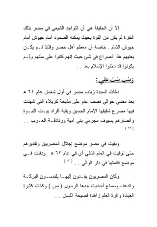 ‫ﺇﻻ ﺃﻥ ﺍﻟﺤﻘﻴﻘﺔ ﻫﻲ ﺃﻥ ﺍﻟﺘﻭﺍﺠﺩ ﺍﻟﺸﻴﻌﻲ ﻓﻲ ﻤﺼﺭ ﺒﺘﻠﻙ‬
‫ﺍﻟﻔﺘﺭﺓ ﻟﻡ ﻴﻜﻥ ﻤﻥ ﺍﻟﻘﻭﺓ ﺒﺤﻴﺙ ﻴﻤﻜﻨﻪ ﺍﻟﺼﻤﻭﺩ ﺃﻤﺎﻡ ﺠﻴﻭﺵ ﺃﻤﺎﻡ‬
‫ﺠﻴﻭﺵ ﺍﻟﺸﺎﻡ . ﺨﺎﺼﺔ ﺃﻥ ﻤﻌﻅﻡ ﺃﻫل ﺨﺼﺭ ﻭﻗﺘﺌﺫ ﻟـﻡ ﻴﻜـﻥ‬
‫ﻴﻌﻨﻴﻬﻡ ﻫﺫﺍ ﺍﻟﺼﺭﺍﻉ ﻓﻲ ﺸﺊ ﺤﻴﺙ ﺇﻨﻬﻡ ﻜﺎﻨﻭﺍ ﻋﻠﻰ ﻤﻠﺘﻬﻡ ﻭﻟـﻡ‬
                             ‫ﻴﻜﻭﻨﻭﺍ ﻗﺩ ﺩﺨﻠﻭﺍ ﺍﻹﺴﻼﻡ ﺒﻌﺩ . .‬

                                       ‫:‬
‫ﺩﺨﻠﺕ ﺍﻟﺴﻴﺩﺓ ﺯﻴﻨﺏ ﻤﺼﺭ ﻓﻲ ﺃﻭل ﺸﻌﺒﺎﻥ ﻋﺎﻡ ١٦ ﻫ‬
‫ﺒﻌﺩ ﻤﻀﻲ ﺤﻭﺍﻟﻲ ﻨﺼﻑ ﻋﺎﻡ ﻋﻠﻰ ﻤﺫﺒﺤﺔ ﻜﺭﺒﻼﺀ ﺍﻟﺘﻲ ﺸﻬﺩﺕ‬
‫ﻓﻴﻬﺎ ﻤﺼﺭﻉ ﺸﻘﻴﻘﻬﺎ ﺍﻹﻤﺎﻡ ﺍﻟﺤﺴﻴﻥ ﻭﺒﻘﻴﺔ ﺃﻓﺭﺍﺩ ﺒﻴـﺕ ﺍﻟﻨﺒـﻭﺓ‬
‫ﻭﺃﻨﺼﺎﺭﻫﻡ ﺒﺴﻴﻭﻑ ﻤﺠﺭﻤﻲ ﺒﻨﻲ ﺃﻤﻴﺔ ﻭﺯﻨﺎﺩﻗـﺔ ﺍﻟﻌـﺭﺏ . .‬
                                                      ‫) ٢١ (‬



‫ﻭﺒﻘﻴﺕ ﻓﻲ ﻤﺼﺭ ﻤﻭﻀﻊ ﺇﺠﻼل ﺍﻟﻤﺼﺭﻴﻴﻥ ﻭﺘﻘﺩﻴﺭﻫﻡ‬
‫ﺤﺘﻰ ﺘﻭﻓﻴﺕ ﻓﻲ ﺍﻟﻌﺎﻡ ﺍﻟﺘﺎﻟﻲ ﺃﻱ ﻓﻲ ﻋﺎﻡ ٢٦ ﻫ . ﻭﺩﻓﻨﺕ ﻓـﻲ‬
                    ‫) ٣١ (‬
                             ‫ﻤﻭﻀﻊ ﺇﻗﺎﻤﺘﻬﺎ ﻓﻲ ﺩﺍﺭ ﺍﻟﻭﺍﻟﻲ . .‬

‫ﻭﻜﺎﻥ ﺍﻟﻤﺼﺭﻴﻭﻥ ﻴﻔـﺩﻭﻥ ﺇﻟﻴﻬـﺎ ﻴﻠﺘﻤﺴـﻭﻥ ﺍﻟﺒﺭﻜـﺔ‬
‫ﻭﺍﻟﺩﻋﺎﺀ ﻭﺴﻤﺎﻉ ﺃﺤﺎﺩﻴﺙ ﺠﺩﻫﺎ ﺍﻟﺭﺴﻭل ) ﺹ ( ﻭﻜﺎﻨﺕ ﻜﺜﻴﺭﺓ‬
               ‫ﺍﻟﻌﺒﺎﺩﺓ ﻭﺍﻓﺭﺓ ﺍﻟﻌﻠﻡ ﺯﺍﻫﺩﺓ ﻓﺼﻴﺤﺔ ﺍﻟﻠﺴﺎﻥ . .‬
 