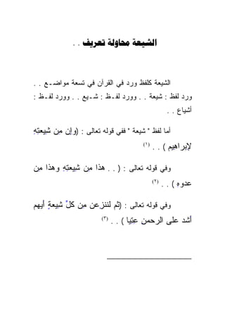 ‫‪. .   ‬‬



‫ﺍﻟﺸﻴﻌﺔ ﻜﻠﻔﻅ ﻭﺭﺩ ﻓﻲ ﺍﻟﻘﺭﺁﻥ ﻓﻲ ﺘﺴﻌﺔ ﻤﻭﺍﻀـﻊ . .‬
‫ﻭﺭﺩ ﻟﻔﻅ : ﺸﻴﻌﺔ . . ﻭﻭﺭﺩ ﻟﻔـﻅ : ﺸـﻴﻊ . . ﻭﻭﺭﺩ ﻟﻔـﻅ :‬
                                                      ‫ﺃﺸﻴﺎﻉ . .‬

‫ﺃﻤﺎ ﻟﻔﻅ " ﺸﻴﻌﺔ " ﻓﻔﻲ ﻗﻭﻟﻪ ﺘﻌﺎﻟﻰ : )ﻭﺇﻥ ِﻥ ِﻴﻌﺘﻪ‬
‫‪  ِ‬ﻤ ﺸ ‪ِ ِ ‬‬
      ‫ِ ِ‬
                                        ‫)١(‬
                                              ‫ﻹﺒ ‪‬ﺍ ِﻴﻡ ( . .‬
                                                    ‫ِ ‪‬ﺭ ﻫ ‪‬‬
                                                      ‫‪ِ ‬‬

‫ﻭﻓﻲ ﻗﻭﻟﻪ ﺘﻌﺎﻟﻰ : ) . . ﻫ ﹶﺍ ِﻥ ِِﻴﻌﺘﻪ ﻭﻫ ﹶﺍ ﻤﻥ‬
‫‪‬ﺫﹶ ﻤ ﺸ ‪  ِ ِ ‬ﺫ ِ ‪‬‬
    ‫ﹶ‬            ‫ِ‬
                                              ‫)٢(‬
                                                    ‫ﻋﺩﻭﻩ ( . .‬
                                                          ‫‪ِ  ‬‬

‫ﻭﻓﻲ ﻗﻭﻟﻪ ﺘﻌﺎﻟﻰ : )ﺜ ‪ ‬ﻟ ﹶﹶﻨﺯﻋﻥ ِﻥ ﻜ ﱢ ِﻴﻌﺔ ﺃﻴﻬﻡ‬
‫ﹸﻡ ﹶﻨ ِ ‪  ‬ﻤ ﹸل ﺸ ‪   َ ٍ ‬‬
            ‫ِ‬    ‫ِ‬
                       ‫)٣(‬
                             ‫ﺃﺸﺩ ﻋﹶﻰ ﺍﻟﺭﺤﻤﻥ ﻋﺘ ‪‬ﺎ ( . .‬
                                    ‫‪ِ ِ ِ   ‬ﻴ‬
                                    ‫‪‬‬            ‫َ ﹶ ‪ ‬ﻠ‬
                                                 ‫ﹶ‬



                                                              ‫)١(‬

                                                              ‫)٢(‬

                                                              ‫)٣(‬
 