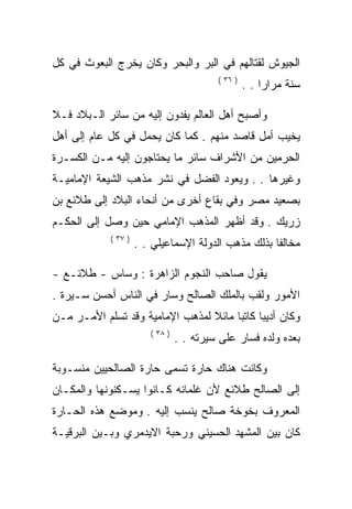 ‫ﺍﻟﺠﻴﻭﺵ ﻟﻘﺘﺎﻟﻬﻡ ﻓﻲ ﺍﻟﺒﺭ ﻭﺍﻟﺒﺤﺭ ﻭﻜﺎﻥ ﻴﺨﺭﺝ ﺍﻟﺒﻌﻭﺙ ﻓﻲ ﻜل‬
                                          ‫) ٦٣ (‬
                                                   ‫ﺴﻨﺔ ﻤﺭﺍﺭﺍ . .‬

‫ﻭﺃﺼﺒﺢ ﺃﻫل ﺍﻟﻌﺎﻟﻡ ﻴﻔﺩﻭﻥ ﺇﻟﻴﻪ ﻤﻥ ﺴﺎﺌﺭ ﺍﻟـﺒﻼﺩ ﻓـﻼ‬
‫ﻴﺨﻴﺏ ﺃﻤل ﻗﺎﺼﺩ ﻤﻨﻬﻡ . ﻜﻤﺎ ﻜﺎﻥ ﻴﺤﻤل ﻓﻲ ﻜل ﻋﺎﻡ ﺇﻟﻰ ﺃﻫل‬
‫ﺍﻟﺤﺭﻤﻴﻥ ﻤﻥ ﺍﻷﺸﺭﺍﻑ ﺴﺎﺌﺭ ﻤﺎ ﻴﺤﺘﺎﺠﻭﻥ ﺇﻟﻴﻪ ﻤـﻥ ﺍﻟﻜﺴـﺭﺓ‬
‫ﻭﻏﻴﺭﻫﺎ . . ﻭﻴﻌﻭﺩ ﺍﻟﻔﻀل ﻓﻲ ﻨﺸﺭ ﻤﺫﻫﺏ ﺍﻟﺸﻴﻌﺔ ﺍﻹﻤﺎﻤﻴـﺔ‬
‫ﺒﺼﻌﻴﺩ ﻤﺼﺭ ﻭﻓﻲ ﺒﻘﺎﻉ ﺃﺨﺭﻯ ﻤﻥ ﺃﻨﺤﺎﺀ ﺍﻟﺒﻼﺩ ﺇﻟﻰ ﻁﻼﺌﻊ ﺒﻥ‬
‫ﺯﺭﻴﻙ . ﻭﻗﺩ ﺃﻅﻬﺭ ﺍﻟﻤﺫﻫﺏ ﺍﻹﻤﺎﻤﻲ ﺤﻴﻥ ﻭﺼل ﺇﻟﻰ ﺍﻟﺤﻜـﻡ‬
            ‫) ٧٣ (‬
                     ‫ﻤﺨﺎﻟﻔﺎ ﺒﺫﻟﻙ ﻤﺫﻫﺏ ﺍﻟﺩﻭﻟﺔ ﺍﻹﺴﻤﺎﻋﻴﻠﻲ . .‬

‫ﻴﻘﻭل ﺼﺎﺤﺏ ﺍﻟﻨﺠﻭﻡ ﺍﻟﺯﺍﻫﺭﺓ : ﻭﺴﺎﺱ - ﻁﻼﺌـﻊ -‬
‫ﺍﻷﻤﻭﺭ ﻭﻟﻘﺏ ﺒﺎﻟﻤﻠﻙ ﺍﻟﺼﺎﻟﺢ ﻭﺴﺎﺭ ﻓﻲ ﺍﻟﻨﺎﺱ ﺃﺤﺴﻥ ﺴـﻴﺭﺓ .‬
‫ﻭﻜﺎﻥ ﺃﺩﻴﺒﺎ ﻜﺎﺘﺒﺎ ﻤﺎﺌﻼ ﻟﻤﺫﻫﺏ ﺍﻹﻤﺎﻤﻴﺔ ﻭﻗﺩ ﺘﺴﻠﻡ ﺍﻷﻤـﺭ ﻤـﻥ‬
                        ‫) ٨٣ (‬
                                 ‫ﺒﻌﺩﻩ ﻭﻟﺩﻩ ﻓﺴﺎﺭ ﻋﻠﻰ ﺴﻴﺭﺘﻪ . .‬

‫ﻭﻜﺎﻨﺕ ﻫﻨﺎﻙ ﺤﺎﺭﺓ ﺘﺴﻤﻰ ﺤﺎﺭﺓ ﺍﻟﺼﺎﻟﺤﻴﻴﻥ ﻤﻨﺴـﻭﺒﺔ‬
‫ﺇﻟﻰ ﺍﻟﺼﺎﻟﺢ ﻁﻼﺌﻊ ﻷﻥ ﻏﻠﻤﺎﻨﻪ ﻜـﺎﻨﻭﺍ ﻴﺴـﻜﻨﻭﻨﻬﺎ ﻭﺍﻟﻤﻜـﺎﻥ‬
‫ﺍﻟﻤﻌﺭﻭﻑ ﺒﺨﻭﺨﺔ ﺼﺎﻟﺢ ﻴﻨﺴﺏ ﺇﻟﻴﻪ . ﻭﻤﻭﻀﻊ ﻫﺫﻩ ﺍﻟﺤـﺎﺭﺓ‬
‫ﻜﺎﻥ ﺒﻴﻥ ﺍﻟﻤﺸﻬﺩ ﺍﻟﺤﺴﻴﻨﻲ ﻭﺭﺤﺒﺔ ﺍﻻﻴﺩﻤﺭﻱ ﻭﺒـﻴﻥ ﺍﻟﺒﺭﻗﻴـﺔ‬
 