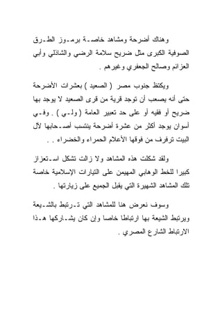 ‫ﻭﻫﻨﺎﻙ ﺃﻀﺭﺤﺔ ﻭﻤﺸﺎﻫﺩ ﺨﺎﺼـﺔ ﺒﺭﻤـﻭﺯ ﺍﻟﻁـﺭﻕ‬
‫ﺍﻟﺼﻭﻓﻴﺔ ﺍﻟﻜﺒﺭﻯ ﻤﺜل ﻀﺭﻴﺢ ﺴﻼﻤﺔ ﺍﻟﺭﻀﻲ ﻭﺍﻟﺸﺎﺫﻟﻲ ﻭﺃﺒﻲ‬
                      ‫ﺍﻟﻌﺯﺍﺌﻡ ﻭﺼﺎﻟﺢ ﺍﻟﺠﻌﻔﺭﻱ ﻭﻏﻴﺭﻫﻡ .‬

‫ﻭﻴﻜﺘﻅ ﺠﻨﻭﺏ ﻤﺼﺭ ) ﺍﻟﺼﻌﻴﺩ ( ﺒﻌﺸﺭﺍﺕ ﺍﻷﻀﺭﺤﺔ‬
‫ﺤﺘﻰ ﺃﻨﻪ ﻴﺼﻌﺏ ﺃﻥ ﺘﻭﺠﺩ ﻗﺭﻴﺔ ﻤﻥ ﻗﺭﻯ ﺍﻟﺼﻌﻴﺩ ﻻ ﻴﻭﺠﺩ ﺒﻬﺎ‬
‫ﻀﺭﻴﺢ ﺃﻭ ﻓﻘﻴﻪ ﺃﻭ ﻋﻠﻰ ﺤﺩ ﺘﻌﺒﻴﺭ ﺍﻟﻌﺎﻤﺔ ) ﻭﻟـﻲ ( . ﻭﻓـﻲ‬
‫ﺃﺴﻭﺍﻥ ﻴﻭﺠﺩ ﺃﻜﺜﺭ ﻤﻥ ﻋﺸﺭﺓ ﺃﻀﺭﺤﺔ ﻴﻨﺘﺴﺏ ﺃﺼـﺤﺎﺒﻬﺎ ﻵل‬
    ‫ﺍﻟﺒﻴﺕ ﺘﺭﻓﺭﻑ ﻤﻥ ﻓﻭﻗﻬﺎ ﺍﻷﻋﻼﻡ ﺍﻟﺤﻤﺭﺍﺀ ﻭﺍﻟﺨﻀﺭﺍﺀ . .‬

‫ﻭﻟﻘﺩ ﺸﻜﻠﺕ ﻫﺫﻩ ﺍﻟﻤﺸﺎﻫﺩ ﻭﻻ ﺯﺍﻟﺕ ﺘﺸﻜل ﺍﺴـﺘﻌﺯﺍﺯ‬
‫ﻜﺒﻴﺭﺍ ﻟﻠﺨﻁ ﺍﻟﻭﻫﺎﺒﻲ ﺍﻟﻤﻬﻴﻤﻥ ﻋﻠﻰ ﺍﻟﺘﻴﺎﺭﺍﺕ ﺍﻹﺴﻼﻤﻴﺔ ﺨﺎﺼﺔ‬
      ‫ﺘﻠﻙ ﺍﻟﻤﺸﺎﻫﺩ ﺍﻟﺸﻬﻴﺭﺓ ﺍﻟﺘﻲ ﻴﻘﺒل ﺍﻟﺠﻤﻴﻊ ﻋﻠﻰ ﺯﻴﺎﺭﺘﻬﺎ .‬

‫ﻭﺴﻭﻑ ﻨﻌﺭﺽ ﻫﻨﺎ ﻟﻠﻤﺸﺎﻫﺩ ﺍﻟﺘﻲ ﺘـﺭﺘﺒﻁ ﺒﺎﻟﺸـﻴﻌﺔ‬
‫ﻭﻴﺭﺘﺒﻁ ﺍﻟﺸﻴﻌﺔ ﺒﻬﺎ ﺍﺭﺘﺒﺎﻁﺎ ﺨﺎﺼﺎ ﻭﺇﻥ ﻜﺎﻥ ﻴﺸـﺎﺭﻜﻬﺎ ﻫـﺫﺍ‬
                             ‫ﺍﻻﺭﺘﺒﺎﻁ ﺍﻟﺸﺎﺭﻉ ﺍﻟﻤﺼﺭﻱ .‬
 