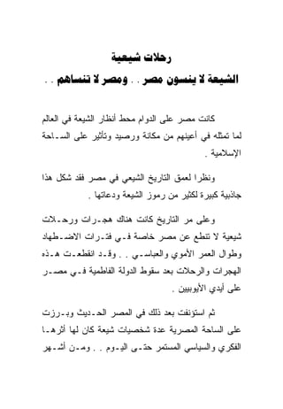 ‫‪ ‬‬
‫‪. .    . .    ‬‬


‫ﻜﺎﻨﺕ ﻤﺼﺭ ﻋﻠﻰ ﺍﻟﺩﻭﺍﻡ ﻤﺤﻁ ﺃﻨﻅﺎﺭ ﺍﻟﺸﻴﻌﺔ ﻓﻲ ﺍﻟﻌﺎﻟﻡ‬
‫ﻟﻤﺎ ﺘﻤﺜﻠﻪ ﻓﻲ ﺃﻋﻴﻨﻬﻡ ﻤﻥ ﻤﻜﺎﻨﺔ ﻭﺭﺼﻴﺩ ﻭﺘﺄﺜﻴﺭ ﻋﻠﻰ ﺍﻟﺴـﺎﺤﺔ‬
                                            ‫ﺍﻹﺴﻼﻤﻴﺔ .‬

‫ﻭﻨﻅﺭﺍ ﻟﻌﻤﻕ ﺍﻟﺘﺎﺭﻴﺦ ﺍﻟﺸﻴﻌﻲ ﻓﻲ ﻤﺼﺭ ﻓﻘﺩ ﺸﻜل ﻫﺫﺍ‬
            ‫ﺠﺎﺫﺒﻴﺔ ﻜﺒﻴﺭﺓ ﻟﻜﺜﻴﺭ ﻤﻥ ﺭﻤﻭﺯ ﺍﻟﺸﻴﻌﺔ ﻭﺩﻋﺎﺘﻬﺎ .‬

‫ﻭﻋﻠﻰ ﻤﺭ ﺍﻟﺘﺎﺭﻴﺦ ﻜﺎﻨﺕ ﻫﻨﺎﻙ ﻫﺠـﺭﺍﺕ ﻭﺭﺤـﻼﺕ‬
‫ﺸﻴﻌﻴﺔ ﻻ ﺘﻨﻁﻊ ﻋﻥ ﻤﺼﺭ ﺨﺎﺼﺔ ﻓـﻲ ﻓﺘـﺭﺍﺕ ﺍﻻﻀـﻁﻬﺎﺩ‬
‫ﻭﻁﻭﺍل ﺍﻟﻌﻤﺭ ﺍﻷﻤﻭﻱ ﻭﺍﻟﻌﺒﺎﺴـﻲ . . ﻭﻗـﺩ ﺍﻨﻘﻁﻌـﺕ ﻫـﺫﻩ‬
‫ﺍﻟﻬﺠﺭﺍﺕ ﻭﺍﻟﺭﺤﻼﺕ ﺒﻌﺩ ﺴﻘﻭﻁ ﺍﻟﺩﻭﻟﺔ ﺍﻟﻔﺎﻁﻤﻴﺔ ﻓـﻲ ﻤﺼـﺭ‬
                                   ‫ﻋﻠﻰ ﺃﻴﺩﻱ ﺍﻷﻴﻭﺒﻴﻴﻥ .‬

‫ﺜﻡ ﺍﺴﺘﺅﻨﻔﺕ ﺒﻌﺩ ﺫﻟﻙ ﻓﻲ ﺍﻟﻤﺼﺭ ﺍﻟﺤـﺩﻴﺙ ﻭﺒـﺭﺯﺕ‬
‫ﻋﻠﻰ ﺍﻟﺴﺎﺤﺔ ﺍﻟﻤﺼﺭﻴﺔ ﻋﺩﺓ ﺸﺨﺼﻴﺎﺕ ﺸﻴﻌﺔ ﻜﺎﻥ ﻟﻬﺎ ﺃﺜﺭﻫـﺎ‬
‫ﺍﻟﻔﻜﺭﻱ ﻭﺍﻟﺴﻴﺎﺴﻲ ﺍﻟﻤﺴﺘﻤﺭ ﺤﺘـﻰ ﺍﻟﻴـﻭﻡ . . ﻭﻤـﻥ ﺃﺸـﻬﺭ‬
 