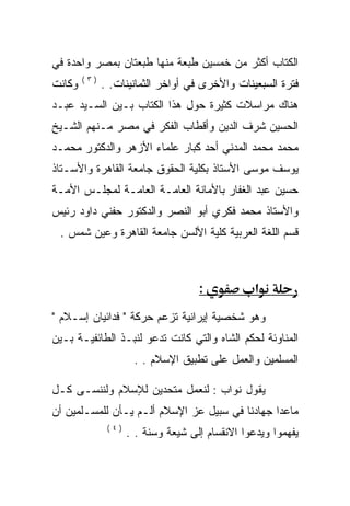 ‫ﺍﻟﻜﺘﺎﺏ ﺃﻜﺜﺭ ﻤﻥ ﺨﻤﺴﻴﻥ ﻁﺒﻌﺔ ﻤﻨﻬﺎ ﻁﺒﻌﺘﺎﻥ ﺒﻤﺼﺭ ﻭﺍﺤﺩﺓ ﻓﻲ‬
        ‫)٣(‬
‫ﻭﻜﺎﻨﺕ‬         ‫ﻓﺘﺭﺓ ﺍﻟﺴﺒﻌﻴﻨﺎﺕ ﻭﺍﻷﺨﺭﻯ ﻓﻲ ﺃﻭﺍﺨﺭ ﺍﻟﺜﻤﺎﻨﻴﻨﺎﺕ. .‬
‫ﻫﻨﺎﻙ ﻤﺭﺍﺴﻼﺕ ﻜﺜﻴﺭﺓ ﺤﻭل ﻫﺫﺍ ﺍﻟﻜﺘﺎﺏ ﺒـﻴﻥ ﺍﻟﺴـﻴﺩ ﻋﺒـﺩ‬
‫ﺍﻟﺤﺴﻴﻥ ﺸﺭﻑ ﺍﻟﺩﻴﻥ ﻭﺃﻗﻁﺎﺏ ﺍﻟﻔﻜﺭ ﻓﻲ ﻤﺼﺭ ﻤـﻨﻬﻡ ﺍﻟﺸـﻴﺦ‬
‫ﻤﺤﻤﺩ ﻤﺤﻤﺩ ﺍﻟﻤﺩﻨﻲ ﺃﺤﺩ ﻜﺒﺎﺭ ﻋﻠﻤﺎﺀ ﺍﻷﺯﻫﺭ ﻭﺍﻟﺩﻜﺘﻭﺭ ﻤﺤﻤـﺩ‬
‫ﻴﻭﺴﻑ ﻤﻭﺴﻰ ﺍﻷﺴﺘﺎﺫ ﺒﻜﻠﻴﺔ ﺍﻟﺤﻘﻭﻕ ﺠﺎﻤﻌﺔ ﺍﻟﻘﺎﻫﺭﺓ ﻭﺍﻷﺴـﺘﺎﺫ‬
‫ﺤﺴﻴﻥ ﻋﺒﺩ ﺍﻟﻐﻔﺎﺭ ﺒﺎﻷﻤﺎﻨﺔ ﺍﻟﻌﺎﻤـﺔ ﺍﻟﻌﺎﻤـﺔ ﻟﻤﺠﻠـﺱ ﺍﻷﻤـﺔ‬
‫ﻭﺍﻷﺴﺘﺎﺫ ﻤﺤﻤﺩ ﻓﻜﺭﻱ ﺃﺒﻭ ﺍﻟﻨﺼﺭ ﻭﺍﻟﺩﻜﺘﻭﺭ ﺤﻔﻨﻲ ﺩﺍﻭﺩ ﺭﺌﻴﺱ‬
 ‫ﻗﺴﻡ ﺍﻟﻠﻐﺔ ﺍﻟﻌﺭﺒﻴﺔ ﻜﻠﻴﺔ ﺍﻷﻟﺴﻥ ﺠﺎﻤﻌﺔ ﺍﻟﻘﺎﻫﺭﺓ ﻭﻋﻴﻥ ﺸﻤﺱ .‬



                                     ‫:‬            ‫א‬
‫ﻭﻫﻭ ﺸﺨﺼﻴﺔ ﺇﻴﺭﺍﻨﻴﺔ ﺘﺯﻋﻡ ﺤﺭﻜﺔ " ﻓﺩﺍﺌﻴﺎﻥ ﺇﺴـﻼﻡ "‬
‫ﺍﻟﻤﻨﺎﻭﺌﺔ ﻟﺤﻜﻡ ﺍﻟﺸﺎﻩ ﻭﺍﻟﺘﻲ ﻜﺎﻨﺕ ﺘﺩﻋﻭ ﻟﻨﺒـﺫ ﺍﻟﻁﺎﺌﻔﻴـﺔ ﺒـﻴﻥ‬
                      ‫ﺍﻟﻤﺴﻠﻤﻴﻥ ﻭﺍﻟﻌﻤل ﻋﻠﻰ ﺘﻁﺒﻴﻕ ﺍﻹﺴﻼﻡ . .‬

‫ﻴﻘﻭل ﻨﻭﺍﺏ : ﻟﻨﻌﻤل ﻤﺘﺤﺩﻴﻥ ﻟﻺﺴﻼﻡ ﻭﻟﻨﻨﺴـﻰ ﻜـل‬
‫ﻤﺎﻋﺩﺍ ﺠﻬﺎﺩﻨﺎ ﻓﻲ ﺴﺒﻴل ﻋﺯ ﺍﻹﺴﻼﻡ ﺃﻟـﻡ ﻴـﺄﻥ ﻟﻠﻤﺴـﻠﻤﻴﻥ ﺃﻥ‬
               ‫)٤(‬
                     ‫ﻴﻔﻬﻤﻭﺍ ﻭﻴﺩﻋﻭﺍ ﺍﻻﻨﻘﺴﺎﻡ ﺇﻟﻰ ﺸﻴﻌﺔ ﻭﺴﻨﺔ . .‬
 