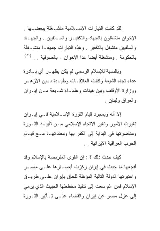 ‫ﻟﻘﺩ ﻜﺎﻨﺕ ﺍﻟﺘﻴﺎﺭﺍﺕ ﺍﻹﺴـﻼﻤﻴﺔ ﻤﻨﺸـﻐﻠﺔ ﺒﺒﻌﻀـﻬﺎ .‬
‫ﺍﻹﺨﻭﺍﻥ ﻤﻨﺸﻐﻠﻭﻥ ﺒﺎﻟﺠﻬﺎﺩ ﻭﺍﻟﺘﻜﻔﻴـﺭ ﻭﺍﻟﺴـﻠﻔﻴﻴﻥ . ﻭﺍﻟﺠﻬـﺎﺩ‬
‫ﻭﺍﻟﺴﻠﻔﻴﻴﻥ ﻤﻨﺸﻐل ﺒﺎﻟﺘﻜﻔﻴﺭ . ﻭﻫﺫﻩ ﺍﻟﺘﻴﺎﺭﺍﺕ ﺠﻤﻴﻌـﺎ ﻤﻨﺸـﻐﻠﺔ‬
‫)٢(‬
      ‫ﺒﺎﻟﺤﻜﻭﻤﺔ . ﻭﻤﻨﺸﻐﻠﺔ ﺃﻴﻀﺎ ﻋﺩﺍ ﺍﻹﺨﻭﺍﻥ - ﺒﺎﻟﺼﻭﻓﻴﺔ . .‬

‫ﻭﺒﺎﻟﻨﺴﺒﺔ ﻟﻺﺴﻼﻡ ﺍﻟﺭﺴﻤﻲ ﻟﻡ ﻴﻜﻥ ﻴﻅﻬـﺭ ﺃﻱ ﺒـﺎﺩﺭﺓ‬
‫ﻋﺩﺍﺀ ﺘﺠﺎﻩ ﺍﻟﺸﻴﻌﺔ ﻭﻜﺎﻨﺕ ﺍﻟﻌﻼﻗـﺎﺕ ﻭﻁﻴـﺩﺓ ﺒـﻴﻥ ﺍﻷﺯﻫـﺭ‬
‫ﻭﻭﺯﺍﺭﺓ ﺍﻷﻭﻗﺎﻑ ﻭﺒﻴﻥ ﻫﻴﺌﺎﺕ ﻭﻋﻠﻤـﺎﺀ ﺸـﻴﻌﺔ ﻤـﻥ ﺇﻴـﺭﺍﻥ‬
                                        ‫ﻭﺍﻟﻌﺭﺍﻕ ﻭﻟﺒﻨﺎﻥ .‬

‫ﺇﻻ ﺃﻨﻪ ﻭﺒﻤﺠﺭﺩ ﻗﻴﺎﻡ ﺍﻟﺜﻭﺭﺓ ﺍﻹﺴـﻼﻤﻴﺔ ﻓـﻲ ﺇﻴـﺭﺍﻥ‬
‫ﺘﻐﻴﺭﺕ ﺍﻷﻤﻭﺭ ﻭﺘﻐﻴﺭ ﺍﻻﺘﺠﺎﻩ ﺍﻹﺴﻼﻤﻲ ﻤـﻥ ﺘﺄﻴﻴـﺩ ﺍﻟﺜـﻭﺭﺓ‬
‫ﻭﻤﻨﺎﺼﺭﺘﻬﺎ ﻓﻲ ﺍﻟﺒﺩﺍﻴﺔ ﺇﻟﻰ ﺍﻟﻜﻔﺭ ﺒﻬﺎ ﻭﻤﻌﺎﺩﺍﺘﻬـﺎ ﻤـﻊ ﻗﻴـﺎﻡ‬
                             ‫ﺍﻟﺤﺭﺏ ﺍﻟﻌﺭﺍﻗﻴﺔ ﺍﻻﻴﺭﺍﻨﻴﺔ . .‬

‫ﻜﻴﻑ ﺤﺩﺙ ﺫﻟﻙ ؟ : ﺇﻥ ﺍﻟﻘﻭﻯ ﺍﻟﻤﺘﺭﺒﺼﺔ ﺒﺎﻹﺴﻼﻡ ﻭﻗﺩ‬
‫ﺃﻓﺠﻌﻬﺎ ﻤﺎ ﺤﺩﺙ ﻓﻲ ﺇﻴﺭﺍﻥ ﺭﻜﺯﺕ ﺃﺒﺼـﺎﺭﻫﺎ ﻋﻠـﻰ ﻤﺼـﺭ‬
‫ﻭﺍﻋﺘﺒﺭﺘﻬﺎ ﺍﻟﺩﻭﻟﺔ ﺍﻟﺘﺎﻟﻴﺔ ﺍﻟﻤﺅﻫﻠﺔ ﻟﻠﺤﺎﻕ ﺒﺈﻴﺭﺍﻥ ﻋﻠـﻰ ﻁﺭﻴـﻕ‬
‫ﺍﻹﺴﻼﻡ ﻓﻤﻥ ﺜﻡ ﺴﻌﺕ ﺇﻟﻰ ﺘﻨﻔﻴﺫ ﻤﺨﻁﻁﻬﺎ ﺍﻟﺨﺒﻴﺙ ﺍﻟﺫﻱ ﻴﺭﻤﻲ‬
‫ﺇﻟﻰ ﻋﺯل ﻤﺼﺭ ﻋﻥ ﺇﻴﺭﺍﻥ ﻭﺍﻟﻘﻀﺎﺀ ﻋﻠـﻰ ﺘـﺄﺜﻴﺭ ﺍﻟﺜـﻭﺭﺓ‬
 