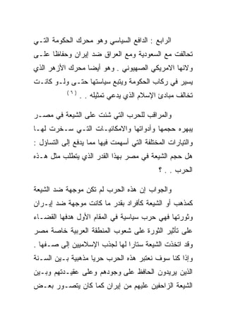 ‫ﺍﻟﺭﺍﺒﻊ : ﺍﻟﺩﺍﻓﻊ ﺍﻟﺴﻴﺎﺴﻲ ﻭﻫﻭ ﻤﺤﺭﻙ ﺍﻟﺤﻜﻭﻤﺔ ﺍﻟﺘـﻲ‬
‫ﺘﺤﺎﻟﻔﺕ ﻤﻊ ﺍﻟﺴﻌﻭﺩﻴﺔ ﻭﻤﻊ ﺍﻟﻌﺭﺍﻕ ﻀﺩ ﺇﻴﺭﺍﻥ ﻭﺤﻔﺎﻅﺎ ﻋﻠـﻰ‬
‫ﻭﻻﺌﻬﺎ ﺍﻻﻤﺭﻴﻜﻲ ﺍﻟﺼﻬﻴﻭﻨﻲ . ﻭﻫﻭ ﺃﻴﻀﺎ ﻤﺤﺭﻙ ﺍﻷﺯﻫﺭ ﺍﻟﺫﻱ‬
‫ﻴﺴﻴﺭ ﻓﻲ ﺭﻜﺎﺏ ﺍﻟﺤﻜﻭﻤﺔ ﻭﻴﺘﺒﻊ ﺴﻴﺎﺴﺘﻬﺎ ﺤﺘـﻰ ﻭﻟـﻭ ﻜﺎﻨـﺕ‬
            ‫)٦(‬
                  ‫ﺘﺨﺎﻟﻑ ﻤﺒﺎﺩﺉ ﺍﻹﺴﻼﻡ ﺍﻟﺫﻱ ﻴﺩﻋﻲ ﺘﻤﺜﻴﻠﻪ . .‬

‫ﻭﺍﻟﻤﺭﺍﻗﺏ ﻟﻠﺤﺭﺏ ﺍﻟﺘﻲ ﺸﻨﺕ ﻋﻠﻰ ﺍﻟﺸﻴﻌﺔ ﻓﻲ ﻤﺼـﺭ‬
‫ﻴﺒﻬﺭﻩ ﺤﺠﻤﻬﺎ ﻭﺃﺩﻭﺍﺘﻬﺎ ﻭﺍﻻﻤﻜﺎﻨﻴـﺎﺕ ﺍﻟﺘـﻲ ﺴـﺨﺭﺕ ﻟﻬـﺎ‬
‫ﻭﺍﻟﺘﻴﺎﺭﺍﺕ ﺍﻟﻤﺨﺘﻠﻔﺔ ﺍﻟﺘﻲ ﺃﺴﻬﻤﺕ ﻓﻴﻬﺎ ﻤﻤﺎ ﻴﺩﻓﻊ ﺇﻟﻰ ﺍﻟﺘﺴﺎﺅل :‬
‫ﻫل ﺤﺠﻡ ﺍﻟﺸﻴﻌﺔ ﻓﻲ ﻤﺼﺭ ﺒﻬﺫﺍ ﺍﻟﻘﺩﺭ ﺍﻟﺫﻱ ﻴﺘﻁﻠﺏ ﻤﺜل ﻫـﺫﻩ‬
                                            ‫ﺍﻟﺤﺭﺏ . . ؟‬

‫ﻭﺍﻟﺠﻭﺍﺏ ﺇﻥ ﻫﺫﻩ ﺍﻟﺤﺭﺏ ﻟﻡ ﺘﻜﻥ ﻤﻭﺠﻬﺔ ﻀﺩ ﺍﻟﺸﻴﻌﺔ‬
‫ﻜﻤﺫﻫﺏ ﺃﻭ ﺍﻟﺸﻴﻌﺔ ﻜﺄﻓﺭﺍﺩ ﺒﻘﺩﺭ ﻤﺎ ﻜﺎﻨﺕ ﻤﻭﺠﻬﺔ ﻀﺩ ﺇﻴـﺭﺍﻥ‬
‫ﻭﺜﻭﺭﺘﻬﺎ ﻓﻬﻲ ﺤﺭﺏ ﺴﻴﺎﺴﻴﺔ ﻓﻲ ﺍﻟﻤﻘﺎﻡ ﺍﻷﻭل ﻫﺩﻓﻬﺎ ﺍﻟﻘﻀـﺎﺀ‬
‫ﻋﻠﻰ ﺘﺄﺜﻴﺭ ﺍﻟﺜﻭﺭﺓ ﻋﻠﻰ ﺸﻌﻭﺏ ﺍﻟﻤﻨﻁﻘﺔ ﺍﻟﻌﺭﺒﻴﺔ ﺨﺎﺼﺔ ﻤﺼﺭ‬
‫ﻭﻗﺩ ﺍﺘﺨﺫﺕ ﺍﻟﺸﻴﻌﺔ ﺴﺘﺎﺭﺍ ﻟﻬﺎ ﻟﺠﺫﺏ ﺍﻹﺴﻼﻤﻴﻴﻥ ﺇﻟﻰ ﺼـﻔﻬﺎ .‬
‫ﻭﺇﺫﺍ ﻜﻨﺎ ﺴﻭﻑ ﻨﻌﺘﺒﺭ ﻫﺫﻩ ﺍﻟﺤﺭﺏ ﺤﺭﻴﺎ ﻤﺫﻫﺒﻴﺔ ﺒـﻴﻥ ﺍﻟﺴـﻨﺔ‬
‫ﺍﻟﺫﻴﻥ ﻴﺭﻴﺩﻭﻥ ﺍﻟﺤﺎﻓﻅ ﻋﻠﻰ ﻭﺠﻭﺩﻫﻡ ﻭﻋﻠﻰ ﻋﻘﻴـﺩﺘﻬﻡ ﻭﺒـﻴﻥ‬
‫ﺍﻟﺸﻴﻌﺔ ﺍﻟﺯﺍﺤﻔﻴﻥ ﻋﻠﻴﻬﻡ ﻤﻥ ﺇﻴﺭﺍﻥ ﻜﻤﺎ ﻜﺎﻥ ﻴﺘﺼـﻭﺭ ﺒﻌـﺽ‬
 
