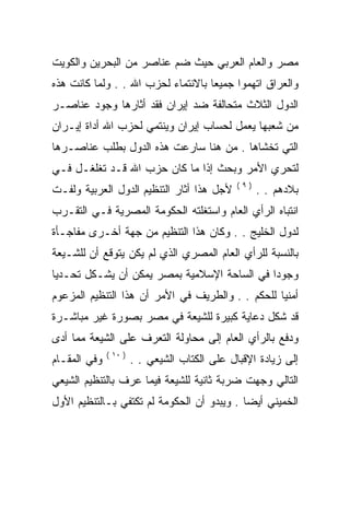 ‫ﻤﺼﺭ ﻭﺍﻟﻌﺎﻡ ﺍﻟﻌﺭﺒﻲ ﺤﻴﺙ ﻀﻡ ﻋﻨﺎﺼﺭ ﻤﻥ ﺍﻟﺒﺤﺭﻴﻥ ﻭﺍﻟﻜﻭﻴﺕ‬
‫ﻭﺍﻟﻌﺭﺍﻕ ﺍﺘﻬﻤﻭﺍ ﺠﻤﻴﻌﺎ ﺒﺎﻻﻨﺘﻤﺎﺀ ﻟﺤﺯﺏ ﺍﷲ . . ﻭﻟﻤﺎ ﻜﺎﻨﺕ ﻫﺫﻩ‬
‫ﺍﻟﺩﻭل ﺍﻟﺜﻼﺙ ﻤﺘﺤﺎﻟﻔﺔ ﻀﺩ ﺇﻴﺭﺍﻥ ﻓﻘﺩ ﺃﺜﺎﺭﻫﺎ ﻭﺠﻭﺩ ﻋﻨﺎﺼـﺭ‬
‫ﻤﻥ ﺸﻌﺒﻬﺎ ﻴﻌﻤل ﻟﺤﺴﺎﺏ ﺇﻴﺭﺍﻥ ﻭﻴﻨﺘﻤﻲ ﻟﺤﺯﺏ ﺍﷲ ﺃﺩﺍﺓ ﺇﻴـﺭﺍﻥ‬
‫ﺍﻟﺘﻲ ﺘﺨﺸﺎﻫﺎ . ﻤﻥ ﻫﻨﺎ ﺴﺎﺭﻋﺕ ﻫﺫﻩ ﺍﻟﺩﻭل ﺒﻁﻠﺏ ﻋﻨﺎﺼـﺭﻫﺎ‬
‫ﻟﺘﺤﺭﻱ ﺍﻷﻤﺭ ﻭﺒﺤﺙ ﺇﺫﺍ ﻤﺎ ﻜﺎﻥ ﺤﺯﺏ ﺍﷲ ﻗـﺩ ﺘﻐﻠﻐـل ﻓـﻲ‬
                                               ‫)٩(‬
‫ﻷﺠل ﻫﺫﺍ ﺃﺜﺎﺭ ﺍﻟﺘﻨﻅﻴﻡ ﺍﻟﺩﻭل ﺍﻟﻌﺭﺒﻴﺔ ﻭﻟﻔـﺕ‬             ‫ﺒﻼﺩﻫﻡ . .‬
‫ﺍﻨﺘﺒﺎﻩ ﺍﻟﺭﺃﻱ ﺍﻟﻌﺎﻡ ﻭﺍﺴﺘﻐﻠﺘﻪ ﺍﻟﺤﻜﻭﻤﺔ ﺍﻟﻤﺼﺭﻴﺔ ﻓـﻲ ﺍﻟﺘﻘـﺭﺏ‬
‫ﻟﺩﻭل ﺍﻟﺨﻠﻴﺞ . . ﻭﻜﺎﻥ ﻫﺫﺍ ﺍﻟﺘﻨﻅﻴﻡ ﻤﻥ ﺠﻬﺔ ﺃﺨـﺭﻯ ﻤﻔﺎﺠـﺄﺓ‬
‫ﺒﺎﻟﻨﺴﺒﺔ ﻟﻠﺭﺃﻱ ﺍﻟﻌﺎﻡ ﺍﻟﻤﺼﺭﻱ ﺍﻟﺫﻱ ﻟﻡ ﻴﻜﻥ ﻴﺘﻭﻗﻊ ﺃﻥ ﻟﻠﺸـﻴﻌﺔ‬
‫ﻭﺠﻭﺩﺍ ﻓﻲ ﺍﻟﺴﺎﺤﺔ ﺍﻹﺴﻼﻤﻴﺔ ﺒﻤﺼﺭ ﻴﻤﻜﻥ ﺃﻥ ﻴﺸـﻜل ﺘﺤـﺩﻴﺎ‬
‫ﺃﻤﻨﻴﺎ ﻟﻠﺤﻜﻡ . . ﻭﺍﻟﻁﺭﻴﻑ ﻓﻲ ﺍﻷﻤﺭ ﺃﻥ ﻫﺫﺍ ﺍﻟﺘﻨﻅﻴﻡ ﺍﻟﻤﺯﻋﻭﻡ‬
‫ﻗﺩ ﺸﻜل ﺩﻋﺎﻴﺔ ﻜﺒﻴﺭﺓ ﻟﻠﺸﻴﻌﺔ ﻓﻲ ﻤﺼﺭ ﺒﺼﻭﺭﺓ ﻏﻴﺭ ﻤﺒﺎﺸـﺭﺓ‬
‫ﻭﺩﻓﻊ ﺒﺎﻟﺭﺃﻱ ﺍﻟﻌﺎﻡ ﺇﻟﻰ ﻤﺤﺎﻭﻟﺔ ﺍﻟﺘﻌﺭﻑ ﻋﻠﻰ ﺍﻟﺸﻴﻌﺔ ﻤﻤﺎ ﺃﺩﻯ‬
              ‫) ٠١ (‬
‫ﻭﻓﻲ ﺍﻟﻤﻘـﺎﻡ‬            ‫ﺇﻟﻰ ﺯﻴﺎﺩﺓ ﺍﻹﻗﺒﺎل ﻋﻠﻰ ﺍﻟﻜﺘﺎﺏ ﺍﻟﺸﻴﻌﻲ . .‬
‫ﺍﻟﺘﺎﻟﻲ ﻭﺠﻬﺕ ﻀﺭﺒﺔ ﺜﺎﻨﻴﺔ ﻟﻠﺸﻴﻌﺔ ﻓﻴﻤﺎ ﻋﺭﻑ ﺒﺎﻟﺘﻨﻅﻴﻡ ﺍﻟﺸﻴﻌﻲ‬
‫ﺍﻟﺨﻤﻴﻨﻲ ﺃﻴﻀﺎ . ﻭﻴﺒﺩﻭ ﺃﻥ ﺍﻟﺤﻜﻭﻤﺔ ﻟﻡ ﺘﻜﺘﻔﻲ ﺒـﺎﻟﺘﻨﻅﻴﻡ ﺍﻷﻭل‬
 