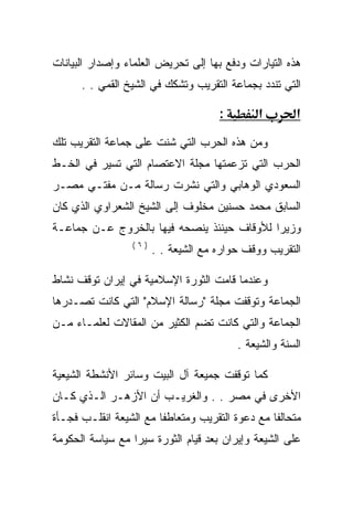 ‫ﻫﺫﻩ ﺍﻟﺘﻴﺎﺭﺍﺕ ﻭﺩﻓﻊ ﺒﻬﺎ ﺇﻟﻰ ﺘﺤﺭﻴﺽ ﺍﻟﻌﻠﻤﺎﺀ ﻭﺇﺼﺩﺍﺭ ﺍﻟﺒﻴﺎﻨﺎﺕ‬
      ‫ﺍﻟﺘﻲ ﺘﻨﺩﺩ ﺒﺠﻤﺎﻋﺔ ﺍﻟﺘﻘﺭﻴﺏ ﻭﺘﺸﻜﻙ ﻓﻲ ﺍﻟﺸﻴﺦ ﺍﻟﻘﻤﻲ . .‬

                                     ‫:‬        ‫א‬       ‫א‬
‫ﻭﻤﻥ ﻫﺫﻩ ﺍﻟﺤﺭﺏ ﺍﻟﺘﻲ ﺸﻨﺕ ﻋﻠﻰ ﺠﻤﺎﻋﺔ ﺍﻟﺘﻘﺭﻴﺏ ﺘﻠﻙ‬
‫ﺍﻟﺤﺭﺏ ﺍﻟﺘﻲ ﺘﺯﻋﻤﺘﻬﺎ ﻤﺠﻠﺔ ﺍﻻﻋﺘﺼﺎﻡ ﺍﻟﺘﻲ ﺘﺴﻴﺭ ﻓﻲ ﺍﻟﺨـﻁ‬
‫ﺍﻟﺴﻌﻭﺩﻱ ﺍﻟﻭﻫﺎﺒﻲ ﻭﺍﻟﺘﻲ ﻨﺸﺭﺕ ﺭﺴﺎﻟﺔ ﻤـﻥ ﻤﻔﺘـﻲ ﻤﺼـﺭ‬
‫ﺍﻟﺴﺎﺒﻕ ﻤﺤﻤﺩ ﺤﺴﻨﻴﻥ ﻤﺨﻠﻭﻑ ﺇﻟﻰ ﺍﻟﺸﻴﺦ ﺍﻟﺸﻌﺭﺍﻭﻱ ﺍﻟﺫﻱ ﻜﺎﻥ‬
‫ﻭﺯﻴﺭﺍ ﻟﻸﻭﻗﺎﻑ ﺤﻴﻨﺌﺫ ﻴﻨﺼﺤﻪ ﻓﻴﻬﺎ ﺒﺎﻟﺨﺭﻭﺝ ﻋـﻥ ﺠﻤﺎﻋـﺔ‬
                 ‫)٦(‬
                       ‫ﺍﻟﺘﻘﺭﻴﺏ ﻭﻭﻗﻑ ﺤﻭﺍﺭﻩ ﻤﻊ ﺍﻟﺸﻴﻌﺔ . .‬

‫ﻭﻋﻨﺩﻤﺎ ﻗﺎﻤﺕ ﺍﻟﺜﻭﺭﺓ ﺍﻹﺴﻼﻤﻴﺔ ﻓﻲ ﺇﻴﺭﺍﻥ ﺘﻭﻗﻑ ﻨﺸﺎﻁ‬
‫ﺍﻟﺠﻤﺎﻋﺔ ﻭﺘﻭﻗﻔﺕ ﻤﺠﻠﺔ "ﺭﺴﺎﻟﺔ ﺍﻹﺴﻼﻡ" ﺍﻟﺘﻲ ﻜﺎﻨﺕ ﺘﺼـﺩﺭﻫﺎ‬
‫ﺍﻟﺠﻤﺎﻋﺔ ﻭﺍﻟﺘﻲ ﻜﺎﻨﺕ ﺘﻀﻡ ﺍﻟﻜﺜﻴﺭ ﻤﻥ ﺍﻟﻤﻘﺎﻻﺕ ﻟﻌﻠﻤـﺎﺀ ﻤـﻥ‬
                                         ‫ﺍﻟﺴﻨﺔ ﻭﺍﻟﺸﻴﻌﺔ .‬

‫ﻜﻤﺎ ﺘﻭﻗﻔﺕ ﺠﻤﻴﻌﺔ ﺁل ﺍﻟﺒﻴﺕ ﻭﺴﺎﺌﺭ ﺍﻷﻨﺸﻁﺔ ﺍﻟﺸﻴﻌﻴﺔ‬
‫ﺍﻷﺨﺭﻯ ﻓﻲ ﻤﺼﺭ . . ﻭﺍﻟﻐﺭﻴـﺏ ﺃﻥ ﺍﻷﺯﻫـﺭ ﺍﻟـﺫﻱ ﻜـﺎﻥ‬
‫ﻤﺘﺤﺎﻟﻔﺎ ﻤﻊ ﺩﻋﻭﺓ ﺍﻟﺘﻘﺭﻴﺏ ﻭﻤﺘﻌﺎﻁﻔﺎ ﻤﻊ ﺍﻟﺸﻴﻌﺔ ﺍﻨﻘﻠـﺏ ﻓﺠـﺄﺓ‬
‫ﻋﻠﻰ ﺍﻟﺸﻴﻌﺔ ﻭﺇﻴﺭﺍﻥ ﺒﻌﺩ ﻗﻴﺎﻡ ﺍﻟﺜﻭﺭﺓ ﺴﻴﺭﺍ ﻤﻊ ﺴﻴﺎﺴﺔ ﺍﻟﺤﻜﻭﻤﺔ‬
 