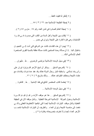 ‫) ٨ (ﺃﻨﻅﺭ ﻟﻨﺎ ﻓﻘﻬﺎﺀ ﺍﻟﻨﻔﻁ . .‬

                    ‫) ٩ (ﻤﺠﻠﺔ ﺍﻟﻁﻠﻴﻌﺔ ﺍﻹﺴﻼﻤﻴﺔ ﻋﺩﺩ ٦٢ / ٣ / ٥٨ . .‬

 ‫) ٠١ (ﻤﺠﻠﺔ ﺍﻟﻌﺎﻟﻡ ﺍﻟﺼﺎﺩﺭﺓ ﻓﻲ ﻟﻨﺩﻥ ﺍﻟﻌﺩﺩ ﺭﻗﻡ ٨٥ . ﻤﺎﺭﺱ ٥٨ ) * ( .‬

‫) ١١ (ﻜﺘﺎﺏ ﺒﻴﻥ ﺍﻟﺸﻴﻌﺔ ﻭﺃﻫل ﺍﻟﺴﻨﺔ ﻤﻥ ﺍﻟﻜﺘﺏ ﺍﻟﺘﻲ ﺼﺩﺭﺕ ﻓـﻲ ﻓﺘـﺭﺓ‬
                       ‫ﺍﻟﺜﻤﺎﻨﻴﻨﺎﺕ ﻭﻫﻲ ﻓﺘﺭﺓ ﺍﻟﻐﺎﺭﺓ ﻋﻠﻰ ﺍﻟﺸﻴﻌﺔ ﻭﺇﻴﺭﺍﻥ ﻓﻲ ﻤﺼﺭ . .‬

‫) ٢١ (ﻴﺒﺩﻭﺍ ﺃﻥ ﻫﺫﻩ ﺍﻟﻠﻘﺎﺀﺍﺕ ﻜﺎﻨﺕ ﻋﻥ ﺍﻟﺩﻭﺍﻓﻊ ﺍﻟﺘﻲ ﺃﺩﺕ ﺇﻟـﻰ ﺍﻟﺘﻌﺠﻴـل‬
‫ﺒﺎﻏﺘﻴﺎل ﺍﻟﺒﻨﺎ . ﺇﺫ ﺃﻥ ﻤﺴﺄﻟﺔ ﻭﺤﺩﺓ ﺍﻟﻤﺴﻠﻤﻴﻥ ﻜﺎﻨﺕ ﻤﺴﺄﻟﺔ ﻤﻘﻠﻘﺔ ﺒﺎﻟﻨﺴﺒﺔ ﻟﻠﻘﻭﻯ ﺍﻟﻤﺴﺘﻌﻤﺭﺓ‬
                                                            ‫ﻟﻠﻌﺎﻟﻡ ﺍﻹﺴﻼﻤﻲ ﺁﻨﺫﻙ . .‬

‫) ٣١ (ﻓﻲ ﺴﺒﻴل ﺍﻟﻭﺤﺩﺓ ﺍﻹﺴﻼﻤﻴﺔ ﻤﺭﺘﻀﻰ ﺍﻟﺭﻀﻭﻱ . . ﻁ . ﻁﻬﺭﺍﻥ . .‬

‫) ٤١ (ﺍﻟﻤﺭﺠﻊ ﺍﻟﺴﺎﺒﻕ . . ﻭﻴﺫﻜﺭ ﺃﻥ ﺸﻴﺦ ﺍﻷﺯﻫﺭ ﻗﺎﻡ ﺒﺯﻴﺎﺭﺓ ﺇﻴﺭﺍﻥ ﻋﻠﻰ‬
‫ﺭﺃﺱ ﻭﻓﺩ ﺇﺴﻼﻤﻲ ﻭﺍﺴﺘﻘﺒﻠﻪ ﻜﺒﺎﺭ ﺭﺠﺎل ﺍﻟﺩﻭﻟﺔ ﻫﻨﺎﻙ ﻭﻗﺩ ﻋﻘﺩ ﻋﺩﺓ ﻨﺩﻭﺍﺕ ﻭﻟﻘﺎﺀﺍﺕ ﻤﻊ‬
              ‫ﻋﻠﻤﺎﺀ ﺍﻟﺸﻴﻌﺔ ﻭﻤﺨﺘﻠﻑ ﺍﻟﻁﻭﺍﺌﻑ ﻫﻨﺎﻙ . . ﻭﺫﻟﻙ ﺒﺘﺎﺭﻴﺦ ٩ / ٧ / ١٧ .‬

 ‫) ٥١ (ﻤﻘﺩﻤﺔ ﻜﺘﺎﺏ ﺍﻟﻤﺨﺘﺼﺭ ﺍﻟﻨﺎﻓﻊ ﻓﻲ ﻓﻘﻪ ﺍﻹﻤﺎﻤﻴﺔ . . ﻁ . ﺍﻟﻘﺎﻫﺭﺓ . .‬

                                   ‫) ٦١ (ﻓﻲ ﺴﺒﻴل ﺍﻟﻭﺤﺩﺓ ﺍﻹﺴﻼﻤﻴﺔ . .‬

‫) ٧١ (ﺍﻟﻤﺭﺠﻊ ﺍﻟﺴﺎﺒﻕ . . ﻫﺫﺍ ﻫﻭ ﻤﻭﻗﻑ ﺍﻷﺯﻫـﺭ ﻗﺒـل ﻗﻴـﺎﻡ ﺍﻟﺜـﻭﺭﺓ‬
‫ﺍﻹﺴﻼﻤﻴﺔ ﻭﺩﺨﻭل ﺍﻟﺤﺭﻜﺔ ﺍﻹﺴﻼﻤﻴﺔ ﺍﻟﻤﺭﺤﻠﺔ ﺍﻟﻨﻔﻁﻴﺔ . ﻭﺘﺄﻤل ﻤﻭﻗﻔﻪ ﺍﻵﻥ ﻓﻲ ﺍﻟﺤﻘﻴﻘﺔ‬
‫ﺍﻟﻨﻔﻁﻴﺔ ﻭﺘﺄﻤل ﻤﻭﻗﻑ ﺍﻟﺘﻴﺎﺭﺍﺕ ﺍﻹﺴﻼﻤﻴﺔ ﺃﻴﻀﺎ ﺍﻟﺘﻲ ﺍﺒﺘﻠﻌﻬﺎ ﺍﻷﺨﻁﺒﻭﻁ ﺍﻟﻨﻔﻁﻲ ﻭﺍﻟﺘـﻲ‬
‫ﺩﻓﻌﺕ ﺇﻟﻰ ﻤﻨﺎﺼﺒﺔ ﺍﻟﺸﻴﻌﺔ ﻭﺇﻴﺭﺍﻥ ﺍﻟﻌﺩﺍﺀ . ﻭﺍﻟﻅﺭﻴﻑ ﺃﻥ ﺍﻟﺘﻴﺎﺭﺍﺕ ﺍﻹﺴﻼﻤﻴﺔ ﺘﻨﺎﺼـﺏ‬
                        ‫ﺍﻷﺯﻫﺭ ﺍﻟﻌﺩﺍﺀ ﺃﻴﻀﺎ ﻭﻻ ﺘﻌﺘﺭﻑ ﺒﺘﺼﺭﻴﺤﺎﺘﻪ ﻭﻓﺘﺎﻭﺍﻩ ) * ( . .‬
 