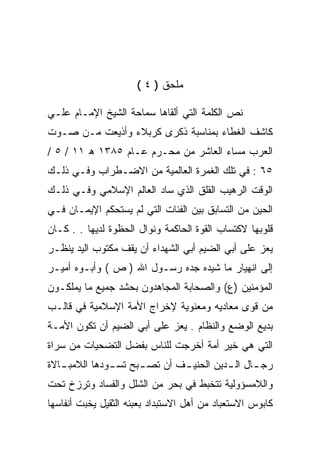 ‫ﻤﻠﺤﻕ ) ٤ (‬

‫ﻨﺹ ﺍﻟﻜﻠﻤﺔ ﺍﻟﺘﻲ ﺃﻟﻘﺎﻫﺎ ﺴﻤﺎﺤﺔ ﺍﻟﺸﻴﺦ ﺍﻹﻤـﺎﻡ ﻋﻠـﻲ‬
‫ﻜﺎﺸﻑ ﺍﻟﻐﻁﺎﺀ ﺒﻤﻨﺎﺴﺒﺔ ﺫﻜﺭﻯ ﻜﺭﺒﻼﺀ ﻭﺃﺫﻴﻌﺕ ﻤـﻥ ﺼـﻭﺕ‬
‫ﺍﻟﻌﺭﺏ ﻤﺴﺎﺀ ﺍﻟﻌﺎﺸﺭ ﻤﻥ ﻤﺤـﺭﻡ ﻋـﺎﻡ ٥٨٣١ ﻫ ١١ / ٥ /‬
‫٥٦ : ﻓﻲ ﺘﻠﻙ ﺍﻟﻐﻤﺭﺓ ﺍﻟﻌﺎﻟﻤﻴﺔ ﻤﻥ ﺍﻻﻀـﻁﺭﺍﺏ ﻭﻓـﻲ ﺫﻟـﻙ‬
‫ﺍﻟﻭﻗﺕ ﺍﻟﺭﻫﻴﺏ ﺍﻟﻘﻠﻕ ﺍﻟﺫﻱ ﺴﺎﺩ ﺍﻟﻌﺎﻟﻡ ﺍﻹﺴﻼﻤﻲ ﻭﻓـﻲ ﺫﻟـﻙ‬
‫ﺍﻟﺤﻴﻥ ﻤﻥ ﺍﻟﺘﺴﺎﺒﻕ ﺒﻴﻥ ﺍﻟﻔﺌﺎﺕ ﺍﻟﺘﻲ ﻟﻡ ﻴﺴﺘﺤﻜﻡ ﺍﻹﻴﻤـﺎﻥ ﻓـﻲ‬
‫ﻗﻠﻭﺒﻬﺎ ﻻﻜﺘﺴﺎﺏ ﺍﻟﻘﻭﺓ ﺍﻟﺤﺎﻜﻤﺔ ﻭﻨﻭﺍل ﺍﻟﺤﻅﻭﺓ ﻟﺩﻴﻬﺎ . . ﻜـﺎﻥ‬
‫ﻴﻌﺯ ﻋﻠﻰ ﺃﺒﻲ ﺍﻟﻀﻴﻡ ﺃﺒﻲ ﺍﻟﺸﻬﺩﺍﺀ ﺃﻥ ﻴﻘﻑ ﻤﻜﺘﻭﺏ ﺍﻟﻴﺩ ﻴﻨﻅـﺭ‬
‫ﺇﻟﻰ ﺍﻨﻬﻴﺎﺭ ﻤﺎ ﺸﻴﺩﻩ ﺠﺩﻩ ﺭﺴـﻭل ﺍﷲ ) ﺹ ( ﻭﺃﺒـﻭﻩ ﺃﻤﻴـﺭ‬
‫ﺍﻟﻤﺅﻤﻨﻴﻥ )ﻉ( ﻭﺍﻟﺼﺤﺎﺒﺔ ﺍﻟﻤﺠﺎﻫﺩﻭﻥ ﺒﺤﺸﺩ ﺠﻤﻴﻊ ﻤﺎ ﻴﻤﻠﻜـﻭﻥ‬
‫ﻤﻥ ﻗﻭﻯ ﻤﻌﺎﺩﻴﻪ ﻭﻤﻌﻨﻭﻴﺔ ﻹﺨﺭﺍﺝ ﺍﻷﻤﺔ ﺍﻹﺴﻼﻤﻴﺔ ﻓﻲ ﻗﺎﻟـﺏ‬
‫ﺒﺩﻴﻊ ﺍﻟﻭﻀﻊ ﻭﺍﻟﻨﻅﺎﻡ . ﻴﻌﺯ ﻋﻠﻰ ﺃﺒﻲ ﺍﻟﻀﻴﻡ ﺃﻥ ﺘﻜﻭﻥ ﺍﻷﻤـﺔ‬
‫ﺍﻟﺘﻲ ﻫﻲ ﺨﻴﺭ ﺃﻤﺔ ﺃﺨﺭﺠﺕ ﻟﻠﻨﺎﺱ ﺒﻔﻀل ﺍﻟﺘﻀﺤﻴﺎﺕ ﻤﻥ ﺴﺭﺍﺓ‬
‫ﺭﺠ ـﺎل ﺍﻟ ـﺩﻴﻥ ﺍﻟﺤﻨﻴ ـﻑ ﺃﻥ ﺘﺼ ـﺒﺢ ﺘﺴ ـﻭﺩﻫﺎ ﺍﻟﻼﻤﺒ ـﺎﻻﺓ‬
   ‫ـ‬           ‫ـ‬      ‫ـ‬        ‫ـ‬          ‫ـ‬      ‫ـ‬
‫ﻭﺍﻟﻼﻤﺴﺅﻭﻟﻴﺔ ﺘﺘﺨﺒﻁ ﻓﻲ ﺒﺤﺭ ﻤﻥ ﺍﻟﺸﻠل ﻭﺍﻟﻔﺴﺎﺩ ﻭﺘﺭﺯﺥ ﺘﺤﺕ‬
‫ﻜﺎﺒﻭﺱ ﺍﻻﺴﺘﻌﺒﺎﺩ ﻤﻥ ﺃﻫل ﺍﻻﺴﺘﺒﺩﺍﺩ ﺒﻌﺒﺌﻪ ﺍﻟﺜﻘﻴل ﻴﺨﺒﺕ ﺃﻨﻔﺎﺴﻬﺎ‬
 