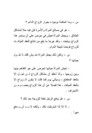 ‫ﺱ - ﻭﻤﺎ ﺍﻟﺤﻜﻤﺔ ﺒﻭﺠﻭﺩﻩ ﺒﺠﻭﺍﺭ ﺍﻟﺯﻭﺍﺝ ﺍﻟﺩﺍﺌﻡ ؟‬

‫- ﻫﻭ ﻓﻲ ﺼﺎﻟﺢ ﺍﻟﻤﺭﺃﺓ ﻭﺍﻷﺴﺭﺓ ﻓﺈﻥ ﻓﻴﻪ ﺤﻼ ﻟﻤﺸﺎﻜل‬
‫ﺍﻟﻁﻼﻕ ، ﻭﻴﺠﻌل ﺍﻟﻤﺭﺃﺓ ﺘﻌﻴﺵ ﻓﻲ ﺤﺭﺹ ﻋﻠﻰ ﺃﻥ ﻴﺴﺘﻤﺭ ﻫﺫﺍ‬
‫ﺍﻟﺯﻭﺍﺝ ﻭﻴﺘﺠﺩﺩ ، ﻭﻟﻘﺩ ﺠﺭﺒﻨﺎ ﻤﺎ ﻴﻘﻊ ﻤﻥ ﻨﺘﺎﺌﺞ ﻟﻠﻌﻘﺩ ﺍﻟﻤﺅﻗـﺕ‬
                             ‫ﻟﻠﺯﻭﺍﺝ ﻓﻭﺠﺩﻨﺎ ﻨﺘﻴﺠﺔ ﺍﻟﺩﻭﺍﻡ .‬

‫ﺱ - ﻭﻟﻜﻥ ﺫﻟﻙ ﻴﺠﻌل ﺍﻟﻤﺭﺃﺓ ﺘﻌـﻴﺵ ﻗﻠﻘـﺔ ﻁـﻭل‬
                                                ‫ﺤﻴﺎﺘﻬﺎ ؟‬

‫- ﺘﻌﻴﺵ ﺍﻟﻤﺭﺃﺓ ﺤﻴﺎﺘﻬﺎ ﺘﺤﺭﺹ ﻋﻠﻰ ﺠﻭ ﺍﻟﺘﻔﺎﻫﻡ ﺒﻴﻨﻬﺎ‬
‫ﻭﺒﻴﻥ ﺯﻭﺠﻬﺎ ، ﻭﺃﻨﺎ ﺃﻋﺘﻘﺩ ﺃﻥ ﻤﺸﺎﻜل ﺍﻟﺯﻭﺍﺝ ﻟـﻥ ﺘﺤـل ﺇﻻ‬
‫ﺒﺎﻟﻌﻘﺩ ﺍﻟﻤﻨﻘﻁﻊ ، ﻭﺴﻴﺄﺘﻲ ﻴﻭﻡ ﻜﻤﺎ ﻗﻠﺕ ﻻ ﻴﻜﻭﻥ ﺍﻟـﺯﻭﺍﺝ ﺇﻻ‬
‫ﺒﺎﻟﻌﻘﺩ ﺍﻟﻤﺅﻗﺕ ، ﻫﺫﺍ ﻓﻀﻼ ﻋﻥ ﺃﻥ ﻫﺫﺍ ﺍﻟﺯﻭﺍﺝ ﻴﻌﺼـﻡ ﻤـﻥ‬
                                             ‫ﺍﻻﻨﺤﺭﺍﻑ .‬

      ‫ﺱ - ﻫل ﻴﺩﻓﻊ ﺍﻟﺭﺠل ﻨﻔﻘﺔ ﻟﻠﺯﻭﺠﺔ ﺒﻌﺩ ﺫﻟﻙ ؟‬

‫- ﻻ ﺇﻻ ﺇﺫﺍ ﺍﺸﺘﺭﻁﺕ ﺫﻟﻙ ، ﻭﻟﻜﻨﻪ ﻻ ﺒـﺩ ﺃﻥ ﻴـﺩﻓﻊ‬
                                                  ‫ﻤﻬﺭﺍ .‬
 