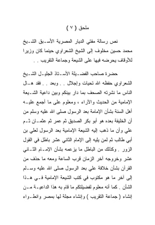 ‫ﻤﻠﺤﻕ ) ٧ (‬

‫ﻨﺹ ﺭﺴﺎﻟﺔ ﻤﻔﺘﻲ ﺍﻟﺩﻴﺎﺭ ﺍﻟﻤﺼﺭﻴﺔ ﺍﻷﺴـﺒﻕ ﺍﻟﺸـﻴﺦ‬
‫ﻤﺤﻤﺩ ﺤﺴﻴﻥ ﻤﺨﻠﻭﻑ ﺇﻟﻰ ﺍﻟﺸﻴﺦ ﺍﻟﺸﻌﺭﺍﻭﻱ ﺤﻴﻨﻤﺎ ﻜﺎﻥ ﻭﺯﻴﺭﺍ‬
     ‫ﻟﻸﻭﻗﺎﻑ ﻴﺤﺭﻀﻪ ﻓﻴﻬﺎ ﻋﻠﻰ ﺍﻟﺸﻴﻌﺔ ﻭﺠﻤﺎﻋﺔ ﺍﻟﺘﻘﺭﻴﺏ . .‬

‫ﺤﻀﺭﺓ ﺼﺎﺤﺏ ﺍﻟﻔﻀـﻴﻠﺔ ﺍﻷﺴـﺘﺎﺫ ﺍﻟﺠﻠﻴـل ﺍﻟﺸـﻴﺦ‬
‫ﺍﻟﺸﻌﺭﺍﻭﻱ ﺤﻔﻅﻪ ﺍﷲ ﺘﺤﻴﺎﺕ ﻭﺇﺠﻼل . . ﻭﺒﻌﺩ . . ﻓﻘﺩ ﻫـﺎل‬
‫ﺍﻟﻨﺎﺱ ﻤﺎ ﻨﺸﺭﺘﻪ ﺍﻟﺼﺤﻑ ﺒﻤﺎ ﺩﺍﺭ ﺒﻴﻨﻜﻡ ﻭﺒﻴﻥ ﺩﺍﻋﻴﺔ ﺍﻟﺸـﻴﻌﺔ‬
‫ﺍﻹﻤﺎﻤﻴﺔ ﻤﻥ ﺍﻟﺤﺩﻴﺙ ﻭﺍﻵﺭﺍﺀ ، ﻭﻤﻌﻠﻭﻡ ﻋﻠﻰ ﻤﺎ ﺃﺠﻤﻊ ﻋﻠﻴـﻪ‬
‫ﺃﻫل ﺍﻟﺴﻨﺔ ﺒﺸﺄﻥ ﺍﻹﻤﺎﻤﺔ ﺒﻌﺩ ﺍﻟﺭﺴﻭل ﺼﻠﻰ ﺍﷲ ﻋﻠﻴﻪ ﻭﺴﻠﻡ ﻤﻥ‬
‫ﺃﻥ ﺍﻟﺨﻠﻴﻔﺔ ﺒﻌﺩﻩ ﻫﻭ ﺃﺒﻭ ﺒﻜﺭ ﺍﻟﺼﺩﻴﻕ ﺜﻡ ﻋﻤﺭ ﺜﻡ ﻋﺜﻤـﺎﻥ ﺜـﻡ‬
‫ﻋﻠﻲ ﻭﺃﻥ ﻤﺎ ﺫﻫﺏ ﺇﻟﻴﻪ ﺍﻟﺸﻴﻌﺔ ﺍﻹﻤﺎﻤﻴﺔ ﺒﻌﺩ ﺍﻟﺭﺴﻭل ﻟﻌﻠﻲ ﺒﻥ‬
‫ﺃﺒﻲ ﻁﺎﻟﺏ ﺜﻡ ﻟﻤﻥ ﻴﻠﻴﻪ ﺇﻟﻰ ﺍﻹﻤﺎﻡ ﺍﻟﺜﺎﻨﻲ ﻋﺸﺭ ﺒﺎﻁل ﻓﻲ ﺍﻟﻘﻭل‬
‫ﺍﻟﺯﻭﺭ . ﻭﻜﺫﻟﻙ ﻤﻥ ﺍﻟﺒﺎﻁل ﻤﺎ ﻴﺯﻋﻤﻪ ﺒﺸﺄﻥ ﺍﻹﻤـﺎﻡ ﺍﻟﺜـﺎﻨﻲ‬
‫ﻋﺸﺭ ﻭﺨﺭﻭﺠﻪ ﺁﺨﺭ ﺍﻟﺯﻤﺎﻥ ﻗﺭﺏ ﺍﻟﺴﺎﻋﺔ ﻭﻤﻌﻪ ﻤﺎ ﺤﺫﻑ ﻤﻥ‬
‫ﺍﻟﻘﺭﺁﻥ ﺒﺸﺄﻥ ﺨﻼﻓﺔ ﻋﻠﻲ ﺒﻌﺩ ﺍﻟﺭﺴﻭل ﺼﻠﻰ ﺍﷲ ﻋﻠﻴﻪ ﻭﺴـﻠﻡ‬
‫ﺇﻟﻰ ﺁﺨﺭ ﻤﺎ ﻫﻭ ﻤﻜﺘﻭﺏ ﻓﻲ ﻜﺘﺏ ﺍﻟﺸﻴﻌﺔ ﺍﻹﻤﺎﻤﻴﺔ ﻓـﻲ ﻫـﺫﺍ‬
‫ﺍﻟﺸﺄﻥ . ﻜﻤﺎ ﺃﻨﻪ ﻤﻌﻠﻭﻡ ﻟﻔﻀﻴﻠﺘﻜﻡ ﻤﺎ ﻗﺎﻡ ﺒﻪ ﻫﺫﺍ ﺍﻟﺩﺍﻋﻴـﺔ ﻤـﻥ‬
‫ﺇﻨﺸﺎﺀ ) ﺠﻤﺎﻋﺔ ﺍﻟﺘﻘﺭﻴﺏ ( ﻭﺇﻨﺸﺎﺀ ﻤﺠﻠﺔ ﻟﻬﺎ ﺒﻤﺼﺭ ﻭﺍﻨﻁـﻭﺍﺀ‬
 