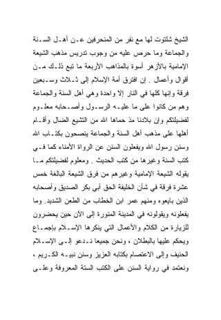 ‫ﺍﻟﺸﻴﺦ ﺸﻠﺘﻭﺕ ﻟﻬﺎ ﻤﻊ ﻨﻔﺭ ﻤﻥ ﺍﻟﻤﻨﺤﺭﻓﻴﻥ ﻋـﻥ ﺃﻫـل ﺍﻟﺴـﻨﺔ‬
‫ﻭﺍﻟﺠﻤﺎﻋﺔ ﻭﻤﺎ ﺤﺭﺹ ﻋﻠﻴﻪ ﻤﻥ ﻭﺠﻭﺏ ﺘﺩﺭﻴﺱ ﻤﺫﻫﺏ ﺍﻟﺸﻴﻌﺔ‬
‫ﺍﻹﻤﺎﻤﻴﺔ ﺒﺎﻷﺯﻫﺭ ﺃﺴﻭﺓ ﺒﺎﻟﻤﺫﺍﻫﺏ ﺍﻷﺭﺒﻌﺔ ﻤﺎ ﺘﺒﻊ ﺫﻟـﻙ ﻤـﻥ‬
‫ﺃﻗﻭﺍل ﻭﺃﻋﻤﺎل . ﺇﻥ ﺍﻓﺘﺭﻕ ﺃﻤﺔ ﺍﻹﺴﻼﻡ ﺇﻟﻰ ﺜـﻼﺙ ﻭﺴـﺒﻌﻴﻥ‬
‫ﻓﺭﻗﺔ ﻭﺇﻨﻬﺎ ﻜﻠﻬﺎ ﻓﻲ ﺍﻟﻨﺎﺭ ﺇﻻ ﻭﺍﺤﺩﺓ ﻭﻫﻲ ﺃﻫل ﺍﻟﺴﻨﺔ ﻭﺍﻟﺠﻤﺎﻋﺔ‬
‫ﻭﻫﻡ ﻤﻥ ﻜﺎﻨﻭﺍ ﻋﻠﻰ ﻤﺎ ﻋﻠﻴـﻪ ﺍﻟﺭﺴـﻭل ﻭﺃﺼـﺤﺎﺒﻪ ﻤﻌﻠـﻭﻡ‬
‫ﻟﻔﻀﻴﻠﺘﻜﻡ ﻭﺇﻥ ﺒﻼﺩﻨﺎ ﻤﺫ ﺤﻤﺎﻫﺎ ﺍﷲ ﻤﻥ ﺍﻟﺘﺸﻴﻊ ﺍﻟﻀﺎل ﻭﺃﻗـﺎﻡ‬
‫ﺃﻫﻠﻬﺎ ﻋﻠﻰ ﻤﺫﻫﺏ ﺃﻫل ﺍﻟﺴﻨﺔ ﻭﺍﻟﺠﻤﺎﻋﺔ ﻴﻨﺼﺤﻭﻥ ﺒﻜﺘـﺎﺏ ﺍﷲ‬
‫ﻭﺴﻨﻥ ﺭﺴﻭل ﺍﷲ ﻭﻴﻔﻌﻠﻭﻥ ﺍﻟﺴﻨﻥ ﻋﻥ ﺍﻟﺭﻭﺍﺓ ﺍﻷﻤﻨﺎﺀ ﻜﻤﺎ ﻓـﻲ‬
‫ﻜﺘﺏ ﺍﻟﺴﻨﺔ ﻭﻏﻴﺭﻫﺎ ﻤﻥ ﻜﺘﺏ ﺍﻟﺤﺩﻴﺙ . ﻭﻤﻌﻠﻭﻡ ﻟﻔﻀﻴﻠﺘﻜﻡ ﻤـﺎ‬
‫ﻴﻘﻭﻟﻪ ﺍﻟﺸﻴﻌﺔ ﺍﻹﻤﺎﻤﻴﺔ ﻭﻏﻴﺭﻫﻡ ﻤﻥ ﻓﺭﻕ ﺍﻟﺸﻴﻌﺔ ﺍﻟﺒﺎﻟﻐﺔ ﺨﻤﺱ‬
‫ﻋﺸﺭﺓ ﻓﺭﻗﺔ ﻓﻲ ﺸﺄﻥ ﺍﻟﺨﻠﻴﻔﺔ ﺍﻟﺤﻕ ﺃﺒﻲ ﺒﻜﺭ ﺍﻟﺼﺩﻴﻕ ﻭﺃﺼﺤﺎﺒﻪ‬
‫ﺍﻟﺫﻴﻥ ﺒﺎﻴﻌﻭﻩ ﻭﻤﻨﻬﻡ ﻋﻤﺭ ﺍﺒﻥ ﺍﻟﺨﻁﺎﺏ ﻤﻥ ﺍﻟﻁﻌﻥ ﺍﻟﺸﺩﻴﺩ. ﻭﻤﺎ‬
‫ﻴﻔﻌﻠﻭﻨﻪ ﻭﻴﻘﻭﻟﻭﻨﻪ ﻓﻲ ﺍﻟﻤﺩﻴﻨﺔ ﺍﻟﻤﻨﻭﺭﺓ ﺇﻟﻰ ﺍﻵﻥ ﺤﻴﻥ ﻴﺤﻀﺭﻭﻥ‬
‫ﻟﻠﺯﻴﺎﺭﺓ ﻤﻥ ﺍﻟﻜﻼﻡ ﻭﺍﻷﻋﻤﺎل ﺍﻟﺘﻲ ﻴﻨﻜﺭﻫﺎ ﺍﻹﺴـﻼﻡ ﺒﺈﺠﻤـﺎﻉ‬
‫ﻭﻴﺤﻜﻡ ﻋﻠﻴﻬﺎ ﺒﺎﻟﺒﻁﻼﻥ ، ﻭﻨﺤﻥ ﺠﻤﻴﻌﺎ ﻨـﺩﻋﻭ ﺇﻟـﻰ ﺍﻹﺴـﻼﻡ‬
‫ﺍﻟﺤﻨﻴﻑ ﻭﺇﻟﻰ ﺍﻻﻋﺘﺼﺎﻡ ﺒﻜﺘﺎﺒﻪ ﺍﻟﻌﺯﻴﺯ ﻭﺴﻨﻥ ﻨﺒﻴـﻪ ﺍﻟﻜـﺭﻴﻡ ،‬
‫ﻭﻨﻌﺘﻤﺩ ﻓﻲ ﺭﻭﺍﻴﺔ ﺍﻟﺴﻨﻥ ﻋﻠﻰ ﺍﻟﻜﺘﺏ ﺍﻟﺴﺘﺔ ﺍﻟﻤﻌﺭﻭﻓﺔ ﻭﻋﻠـﻰ‬
 