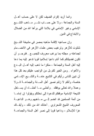 ‫ﻭﺍﻨﻤﺎ ﺃﺭﻴﺩ ﺇﻜﺭﺍﻡ ﺍﻟﻀﻴﻑ ﻟﻜﻥ ﻻ ﻋﻠﻰ ﺤﺴﺎﺏ ﺃﻫـل‬
‫ﺍﻟﺴﻨﺔ ﻭﺍﻟﺠﻤﺎﻋﺔ ، ﻭﻻ ﻋﻠﻰ ﺤﺴـﺎﺏ ﻨﺸـﺭ ﻤـﺫﻫﺏ ﺍﻟﺘﺸـﻴﻊ‬
‫ﺍﻹﻤﺎﻤﻲ ﻭﻏﻴﺭ ﺍﻹﻤﺎﻤﻲ ﻓﻲ ﺒﻼﺩﻨﺎ ﺍﻟﺘﻲ ﺒﺭﺃﻫﺎ ﺍﷲ ﻤﻥ ﺍﻟﻀﻼل‬
                                      ‫ﻭﺍﻻﺒﺘﺩﺍﻉ ﻓﻲ ﺍﻟﺩﻴﻥ.‬

‫ﻭﺇﻥ ﻤﺴﺎﻋﻴﻪ ﻹﻗﺎﻤﺔ ﻤﺫﻫﺒﻪ ﺒﻤﺼﺭ ﻓﻲ ﻤﺸﻴﺨﺔ ﺍﻟﺸـﻴﺦ‬
‫ﺸﻠﺘﻭﺕ ﻟﻸﺯﻫﺭ ﻭﺘﺭﻏﻴﺏ ﺒﻌﺽ ﻋﻠﻤﺎﺀ ﺍﻷﺯﻫﺭ ﻓﻲ ﺍﻻﻨﻀـﻤﺎﻡ‬
‫ﻟﺠﻤﺎﻋﺘﻪ ﻭ ﻤﺠﻠﺘﻪ ﺒﻤﺎ ﻴﺭﻏﺏ ﻤﻌﺭﻭﻑ ﻟﻠﺠﻤﻴـﻊ . ﻓﻨﺭﺠـﻭ ﺃﻥ‬
‫ﺘﻜﻭﻥ ﻓﻀﻴﻠﺘﻜﻡ ﻜﻤﺎ ﺃﻨﺘﻡ ﺩﺍﻋﻴﺎ ﺇﺴﻼﻤﻴﺎ ﻗﻭﻴﺎ ﺘﺩﻋﻭ ﺇﻟﻴﻪ ﺒﻤﺎ ﺩﻋﺎ‬
‫ﺇﻟﻴﻪ ﺃﻫل ﺍﻟﺴﻨﺔ ﻭﺍﻟﺠﻤﺎﻋﺔ ، ﻤﻨﻜﺭﺍ ﻤﺎ ﺫﻫﺏ ﺇﻟﻴﻪ ﺃﻫـل ﺍﻟﺒـﺩﻉ‬
‫ﻭﺍﻷﻫﻭﺍﺀ . ﻭﻤﻥ ﺍﻟﺨﻴﺭ ﻟﻜﻡ ﺒل ﻤﻥ ﺍﻟﻭﺍﺠﺏ ﻋﻠﻴﻜﻡ ﺒﻌﺩ ﻜل ﻫﺫﺍ‬
‫ﺃﻥ ﺘﺒﻴﻥ ﻟﻠﻨﺎﺱ ﺭﺃﻴﻜﻡ ﻓﻲ ﺍﻟﺘﺸﻴﻊ ﻋﺎﻤـﺔ ﻭﺍﻟﺘﺸـﻴﻊ ﺍﻹﻤـﺎﻤﻲ‬
‫ﺨﺎﺼﺔ، ﻭﺃﻨﻜﻡ ﻻ ﺯﻟﺘﻡ ﻨﺼﻴﺭ ﺃﻫل ﺍﻟﺴـﻨﺔ ﻭﺍﻟﺠﻤﺎﻋـﺔ ﻗـﻭﻻ‬
‫ﻭﻋﻤﻼ ﻭﺍﷲ ﺘﻌﺎﻟﻰ ﻴﻭﻓﻘﻙ . ﻭﺃﺨﺸﻰ ﻤـﺎ ﺃﺨﺸـﺎﻩ ﺃﻥ ﻴﺴـﺘﻐل‬
‫ﺍﻟﺸﻴﻌﺔ ﺍﻹﻤﺎﻤﻴﺔ ﻤﻭﻗﻔﻜﻡ ﻟﻠﺩﻋﻭﺓ ﺇﻟﻰ ﻨﺤﻠﺘﻜﻡ ﻭﻴﻘﻭﻟﻭﺍ ﺇﻥ ﺇﻤﺎﻤـﺎ‬
‫ﻤﻥ ﺃﺌﻤﺔ ﺍﻟﻤﺴﻠﻤﻴﻥ ﻓﺩ ﺍﻨﻀﻡ ﺇﻟـﻰ ﻤـﺫﻫﺒﻬﻡ ﻭﻫـﻭ ﺍﻟﺩﺍﻋﻴـﺔ‬
‫ﺍﻟﻤﻌﺭﻭﻑ ﺍﻟﺸﻴﺦ ﺍﻟﺸﻌﺭﺍﻭﻱ . ﺃﻋﺎﺫﻙ ﺍﷲ ﻤﻥ ﺫﻟﻙ ، ﻭﺃﺒﻘـﺎﻙ‬
‫ﻋﺯﺍ ﻟﻺﺴﻼﻡ ، ﻭﺩﺍﻋﻴﺎ ﻗﻭﻴﺎ ﺇﻟﻰ ﻨﺼﺭ ﺃﻫل ﺍﻟﺴﻨﺔ ﻭﺍﻟﺠﻤﺎﻋـﺔ‬
 
