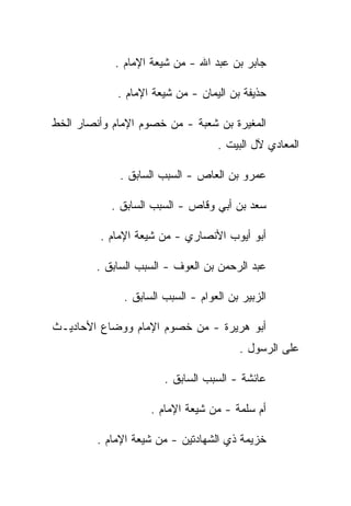 ‫ﺠﺎﺒﺭ ﺒﻥ ﻋﺒﺩ ﺍﷲ - ﻤﻥ ﺸﻴﻌﺔ ﺍﻹﻤﺎﻡ .‬

             ‫ﺤﺫﻴﻔﺔ ﺒﻥ ﺍﻟﻴﻤﺎﻥ - ﻤﻥ ﺸﻴﻌﺔ ﺍﻹﻤﺎﻡ .‬

‫ﺍﻟﻤﻐﻴﺭﺓ ﺒﻥ ﺸﻌﺒﺔ - ﻤﻥ ﺨﺼﻭﻡ ﺍﻹﻤﺎﻡ ﻭﺃﻨﺼﺎﺭ ﺍﻟﺨﻁ‬
                                   ‫ﺍﻟﻤﻌﺎﺩﻱ ﻵل ﺍﻟﺒﻴﺕ .‬

             ‫ﻋﻤﺭﻭ ﺒﻥ ﺍﻟﻌﺎﺹ - ﺍﻟﺴﺒﺏ ﺍﻟﺴﺎﺒﻕ .‬

            ‫ﺴﻌﺩ ﺒﻥ ﺃﺒﻲ ﻭﻗﺎﺹ - ﺍﻟﺴﺒﺏ ﺍﻟﺴﺎﺒﻕ .‬

         ‫ﺃﺒﻭ ﺃﻴﻭﺏ ﺍﻷﻨﺼﺎﺭﻱ - ﻤﻥ ﺸﻴﻌﺔ ﺍﻹﻤﺎﻡ .‬

        ‫ﻋﺒﺩ ﺍﻟﺭﺤﻤﻥ ﺒﻥ ﺍﻟﻌﻭﻑ - ﺍﻟﺴﺒﺏ ﺍﻟﺴﺎﺒﻕ .‬

              ‫ﺍﻟﺯﺒﻴﺭ ﺒﻥ ﺍﻟﻌﻭﺍﻡ - ﺍﻟﺴﺒﺏ ﺍﻟﺴﺎﺒﻕ .‬

‫ﺃﺒﻭ ﻫﺭﻴﺭﺓ - ﻤﻥ ﺨﺼﻭﻡ ﺍﻹﻤﺎﻡ ﻭﻭﻀﺎﻉ ﺍﻷﺤﺎﺩﻴـﺙ‬
                                        ‫ﻋﻠﻰ ﺍﻟﺭﺴﻭل .‬

                       ‫ﻋﺎﺌﺸﺔ - ﺍﻟﺴﺒﺏ ﺍﻟﺴﺎﺒﻕ .‬

                    ‫ﺃﻡ ﺴﻠﻤﺔ - ﻤﻥ ﺸﻴﻌﺔ ﺍﻹﻤﺎﻡ .‬

         ‫ﺨﺯﻴﻤﺔ ﺫﻱ ﺍﻟﺸﻬﺎﺩﺘﻴﻥ - ﻤﻥ ﺸﻴﻌﺔ ﺍﻹﻤﺎﻡ .‬
 