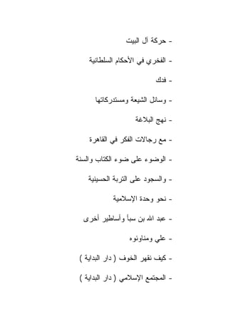 ‫- ﺤﺭﻜﺔ ﺁل ﺍﻟﺒﻴﺕ‬

    ‫- ﺍﻟﻔﺨﺭﻱ ﻓﻲ ﺍﻷﺤﻜﺎﻡ ﺍﻟﺴﻠﻁﺎﻨﻴﺔ‬

                           ‫- ﻓﺩﻙ‬

      ‫- ﻭﺴﺎﺌل ﺍﻟﺸﻴﻌﺔ ﻭﻤﺴﺘﺩﺭﻜﺎﺘﻬﺎ‬

                    ‫- ﻨﻬﺞ ﺍﻟﺒﻼﻏﺔ‬

    ‫- ﻤﻊ ﺭﺠﺎﻻﺕ ﺍﻟﻔﻜﺭ ﻓﻲ ﺍﻟﻘﺎﻫﺭﺓ‬

‫- ﺍﻟﻭﻀﻭﺀ ﻋﻠﻰ ﻀﻭﺀ ﺍﻟﻜﺘﺎﺏ ﻭﺍﻟﺴﻨﺔ‬

    ‫- ﻭﺍﻟﺴﺠﻭﺩ ﻋﻠﻰ ﺍﻟﺘﺭﺒﺔ ﺍﻟﺤﺴﻴﻨﻴﺔ‬

            ‫- ﻨﺤﻭ ﻭﺤﺩﺓ ﺍﻹﺴﻼﻤﻴﺔ‬

  ‫- ﻋﺒﺩ ﺍﷲ ﺒﻥ ﺴﺒﺄ ﻭﺃﺴﺎﻁﻴﺭ ﺃﺨﺭﻯ‬

                  ‫- ﻋﻠﻲ ﻭﻤﻨﺎﻭﺌﻭﻩ‬

 ‫- ﻜﻴﻑ ﻨﻘﻬﺭ ﺍﻟﺨﻭﻑ ) ﺩﺍﺭ ﺍﻟﺒﺩﺍﻴﺔ (‬

 ‫- ﺍﻟﻤﺠﺘﻤﻊ ﺍﻹﺴﻼﻤﻲ ) ﺩﺍﺭ ﺍﻟﺒﺩﺍﻴﺔ (‬
 