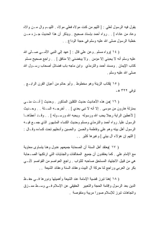 ‫ﻴﻘﻭل ﻓﻴﻪ ﺍﻟﺭﺴﻭل ﻟﻌﻠﻲ : ] ﺍﻟﻠﻬﻡ ﻤﻥ ﻜﻨﺕ ﻤﻭﻻﻩ ﻓﻌﻠﻲ ﻤﻭﻻﻩ . ﺍﻟﻠﻬـﻡ ﻭﺍل ﻤـﻥ ﻭﺍﻻﻩ‬
‫ﻭﻋﺎﺩ ﻤﻥ ﻋﺎﺩﺍﻩ [ . . ﺭﻭﺍﻩ ﺃﺤﻤﺩ ﺒﺈﺴﻨﺎﺩ ﺼﺤﻴﺢ . ﻭﻴﺫﻜﺭ ﺃﻥ ﻫﺫﺍ ﺍﻟﺤﺩﻴﺙ ﺠـﺯﺀ ﻤـﻥ‬
                          ‫ﺨﻁﺒﺔ ﺍﻟﺭﺴﻭل ﺼﻠﻰ ﺍﷲ ﻋﻠﻴﻪ ﻭﺴﻠﻡ ﻓﻲ ﺤﺠﺔ ﺍﻟﻭﺩﺍﻉ . .‬

‫) ٤١ (ﺭﻭﺍﻩ ﻤﺴﻠﻡ . ﻭﻋﻥ ﻋﻠﻲ ﻗﺎل : ] ﻋﻬﺩ ﺇﻟﻲ ﺍﻟﻨﺒﻲ ﺍﻷﻤـﻲ ﺼـﻠﻰ ﺍﷲ‬
‫ﻋﻠﻴﻪ ﻭﺴﻠﻡ ﺃﻨﻪ ﻻ ﻴﺤﺒﻨﻲ ﺇﻻ ﻤﺅﻤﻥ . ﻭﻻ ﻴﺒﻐﻀﻨﻲ ﺇﻻ ﻤﻨﺎﻓﻕ [ . . ﺭﺍﺠﻊ ﺼﺤﻴﺢ ﻤﺴﻠﻡ‬
‫ﻜﺘﺎﺏ ﺍﻹﻴﻤﺎﻥ . ﻭﻤﺴﻨﺩ ﺃﺤﻤﺩ ﻭﺍﻟﺘﺭﻤﺫﻱ ﻭﺍﺒﻥ ﻤﺎﺠﻪ ﺒﺎﺏ ﻓﻀﺎﺌل ﺃﺼﺤﺎﺏ ﺭﺴـﻭل ﺍﷲ‬
                                                          ‫ﺼﻠﻰ ﺍﷲ ﻋﻠﻴﻪ ﻭﺴﻠﻡ .‬

‫) ٥١ (ﻜﺘﺎﺏ ﺍﻟﺯﻴﻨﺔ ﻭﻫﻭ ﻤﺨﻁﻭﻁ . ﻭﺃﺒﻭ ﺤﺎﺘﻡ ﻤﻥ ﺃﻋﻴﺎﻥ ﺍﻟﻘﺭﻥ ﺍﻟﺭﺍﺒـﻊ .‬
                                                               ‫ﺘﻭﻓﻲ ٢٢٣ ﻫـ‬

‫) ٦١ (ﻤﻥ ﻫﺫﻩ ﺍﻷﺤﺎﺩﻴﺙ ﺤﺩﻴﺙ ﺍﻟﺜﻘﻠﻴﻥ ﺍﻟﻤﺫﻜﻭﺭ . ﻭﺤﺩﻴﺙ ] ﺃﻨـﺕ ﻤﻨـﻲ‬
‫ﺒﻤﻨﺯﻟﺔ ﻫﺎﺭﻭﻥ ﻤﻥ ﻤﻭﺴﻰ . ﺇﻻ ﺃﻨﻪ ﻻ ﻨﺒﻲ ﺒﻌﺩﻱ [ . . ﺃﺨﺭﺠـﻪ ﺍﻟﺴـﺘﺔ . . ﻭﺤـﺩﻴﺙ‬
‫] ﻷﻋﻁﻴﻥ ﺍﻟﺭﺍﻴﺔ ﺭﺠﻼ ﻴﺤﺏ ﺍﷲ ﻭﺭﺴﻭﻟﻪ ﻭﻴﺤﺒﻪ ﺍﷲ ﻭﺭﺴـﻭﻟﻪ [ . . ﻭﻗـﺩ ﺃﻋﻁﺎﻫـﺎ‬
‫ﺍﻟﺭﺴﻭل ﻋﻠﻴﺎ. ﺭﻭﺍﻩ ﺃﺤﻤﺩ ﻭﺍﻟﺘﺭﻤﺫﻱ ﻭﻤﺴﻠﻡ ﻭﺤﺩﻴﺙ ﺍﻟﻜﺴﺎﺀ ﺍﻟﻤﺸﻬﻭﺭ ﺍﻟﺫﻱ ﺠﻤـﻊ ﻓﻴـﻪ‬
‫ﺍﻟﺭﺴﻭل ﺃﻫل ﺒﻴﺘﻪ ﻭﻫﻡ ﻋﻠﻲ ﻭﻓﺎﻁﻤﺔ ﻭﺍﻟﺤﺴﻥ ﻭﺍﻟﺤﺴﻴﻥ ﻭﺃﺩﺨﻠﻬﻡ ﺘﺤﺕ ﻜﺴﺎﺀﻩ ﻭﻗـﺎل :‬
                                    ‫] ﺍﻟﻠﻬﻡ ﺇﻥ ﻫﺅﻻﺀ ﺁل ﺒﻴﺘﻲ [ ﻭﻏﻴﺭﻫﺎ ﻜﺜﻴﺭ . .‬

‫) ٧١ (ﻴﻌﺘﻘﺩ ﺃﻫل ﺍﻟﺴﻨﺔ ﺃﻥ ﺍﻟﺼﺤﺎﺒﺔ ﺠﻤﻴﻌﻬﻡ ﻋﺩﻭل ﻭﻫﻨﺎ ﻴﺘﺴﺎﻭﻯ ﻤﻌﺎﻭﻴﺔ‬
‫ﻤﻊ ﺍﻹﻤﺎﻡ ﻋﻠﻲ . ﻜﻤﺎ ﻴﻌﺘﻘﺩﻭﻥ ﺃﻥ ﺠﻤﻴﻊ ﺍﻟﻤﺨﺎﻟﻔﺎﺕ ﻭﺍﻟﺠﻨﺎﻴﺎﺕ ﺍﻟﺘﻲ ﺍﺭﺘﻜﺒﻬﺎ ﺍﻟﺼـﺤﺎﺒﺔ‬
‫ﻫﻲ ﻤﻥ ﻗﺒﻴل ﺍﻻﺠﺘﻬﺎﺩ ﺍﻟﻤﺴﺘﺤﻕ ﺼﺎﺤﺒﻪ ﻟﻠﺜﻭﺍﺏ . ﺭﺍﺠﻊ ﺍﻟﻌﻭﺍﺼﻡ ﻤﻥ ﺍﻟﻘﻭﺍﺼﻡ ﻷﺒـﻲ‬
          ‫ﺒﻜﺭ ﺒﻥ ﺍﻟﻌﺭﺒﻲ ﻭﺭﺍﺠﻊ ﻟﻨﺎ ﺤﺭﻜﺔ ﺁل ﺍﻟﺒﻴﺕ ﻭﻋﻘﺎﺌﺩ ﺍﻟﺴﻨﺔ ﻭﻋﻘﺎﺌﺩ ﺍﻟﺸﻴﻌﺔ . .‬

‫) ٨١ (ﻫﻨﺎ ﺘﺒﺭﺯ ﻗﻀﻴﺔ ﺍﻹﻤﺎﻤﺔ ﻋﻨﺩ ﺍﻟﺸﻴﻌﺔ ﻭﺃﻫﻤﻴﺘﻬﺎ ﻭﺩﻭﺭﻫﺎ ﻓـﻲ ﺤﻔـﻅ‬
‫ﺍﻟﺩﻴﻥ ﺒﻌﺩ ﺍﻟﺭﺴﻭل ﻭﺇﻗﺎﻤﺔ ﺍﻟﺤﺠﺔ ﻭﺍﻟﺘﻌﺒﻴﺭ ﺍﻟﺤﻘﻴﻘﻲ ﻋﻥ ﺍﻹﺴﻼﻡ ﻓـﻲ ﻭﺴـﻁ ﻤﻤـﺯﻕ‬
                               ‫ﻭﺍﺘﺠﺎﻫﺎﺕ ﺘﺒﺭﺯ ﻟﻺﺴﻼﻡ ﺼﻭﺭﺍ ﻤﺭﻴﺒﺔ ﻭﻤﻨﻘﻭﺼﺔ .‬
 