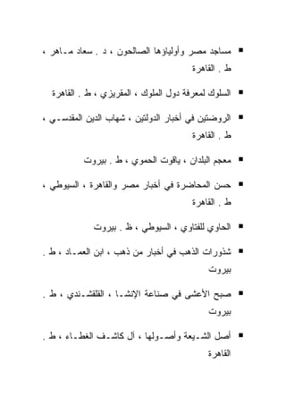 ‫ﻤﺴﺎﺠﺩ ﻤﺼﺭ ﻭﺃﻭﻟﻴﺎﺅﻫﺎ ﺍﻟﺼﺎﻟﺤﻭﻥ ، ﺩ . ﺴﻌﺎﺩ ﻤـﺎﻫﺭ ،‬
                                        ‫ﻁ . ﺍﻟﻘﺎﻫﺭﺓ‬

  ‫ﺍﻟﺴﻠﻭﻙ ﻟﻤﻌﺭﻓﺔ ﺩﻭل ﺍﻟﻤﻠﻭﻙ ، ﺍﻟﻤﻘﺭﻴﺯﻱ ، ﻁ . ﺍﻟﻘﺎﻫﺭﺓ‬

‫ﺍﻟﺭﻭﻀﺘﻴﻥ ﻓﻲ ﺃﺨﺒﺎﺭ ﺍﻟﺩﻭﻟﺘﻴﻥ ، ﺸﻬﺎﺏ ﺍﻟﺩﻴﻥ ﺍﻟﻤﻘﺩﺴـﻲ ،‬
                                        ‫ﻁ . ﺍﻟﻘﺎﻫﺭﺓ‬

          ‫ﻤﻌﺠﻡ ﺍﻟﺒﻠﺩﺍﻥ ، ﻴﺎﻗﻭﺕ ﺍﻟﺤﻤﻭﻱ ، ﻁ . ﺒﻴﺭﻭﺕ‬

‫ﺤﺴﻥ ﺍﻟﻤﺤﺎﻀﺭﺓ ﻓﻲ ﺃﺨﺒﺎﺭ ﻤﺼﺭ ﻭﺍﻟﻘﺎﻫﺭﺓ ، ﺍﻟﺴﻴﻭﻁﻲ ،‬
                                        ‫ﻁ . ﺍﻟﻘﺎﻫﺭﺓ‬

             ‫ﺍﻟﺤﺎﻭﻱ ﻟﻠﻔﺘﺎﻭﻱ ، ﺍﻟﺴﻴﻭﻁﻲ ، ﻅ . ﺒﻴﺭﻭﺕ‬

‫ﺸﺫﻭﺭﺍﺕ ﺍﻟﺫﻫﺏ ﻓﻲ ﺃﺨﺒﺎﺭ ﻤﻥ ﺫﻫﺏ ، ﺍﺒﻥ ﺍﻟﻌﻤـﺎﺩ ، ﻁ .‬
                                            ‫ﺒﻴﺭﻭﺕ‬

‫ﺼﺒﺢ ﺍﻷﻋﺸﻰ ﻓﻲ ﺼﻨﺎﻋﺔ ﺍﻹﻨﺸـﺎ ، ﺍﻟﻘﻠﻘﺸـﻨﺩﻱ ، ﻁ .‬
                                            ‫ﺒﻴﺭﻭﺕ‬

‫ﺃﺼل ﺍﻟﺸـﻴﻌﺔ ﻭﺃﺼـﻭﻟﻬﺎ ، ﺁل ﻜﺎﺸـﻑ ﺍﻟﻐﻁـﺎﺀ ، ﻁ .‬
                                            ‫ﺍﻟﻘﺎﻫﺭﺓ‬
 