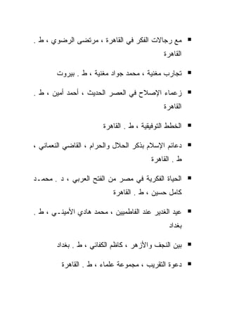‫ﻤﻊ ﺭﺠﺎﻻﺕ ﺍﻟﻔﻜﺭ ﻓﻲ ﺍﻟﻘﺎﻫﺭﺓ ، ﻤﺭﺘﻀﻰ ﺍﻟﺭﻀﻭﻱ ، ﻁ .‬
                                             ‫ﺍﻟﻘﺎﻫﺭﺓ‬

       ‫ﺘﺠﺎﺭﺏ ﻤﻐﻨﻴﺔ ، ﻤﺤﻤﺩ ﺠﻭﺍﺩ ﻤﻐﻨﻴﺔ ، ﻁ . ﺒﻴﺭﻭﺕ‬

‫ﺯﻋﻤﺎﺀ ﺍﻹﺼﻼﺡ ﻓﻲ ﺍﻟﻌﺼﺭ ﺍﻟﺤﺩﻴﺙ ، ﺃﺤﻤﺩ ﺃﻤﻴﻥ ، ﻁ .‬
                                             ‫ﺍﻟﻘﺎﻫﺭﺓ‬

                       ‫ﺍﻟﺨﻁﻁ ﺍﻟﺘﻭﻓﻴﻘﻴﺔ ، ﻁ . ﺍﻟﻘﺎﻫﺭﺓ‬

‫ﺩﻋﺎﺌﻡ ﺍﻹﺴﻼﻡ ﺒﺫﻜﺭ ﺍﻟﺤﻼل ﻭﺍﻟﺤﺭﺍﻡ ، ﺍﻟﻘﺎﻀﻲ ﺍﻟﻨﻌﻤﺎﻨﻲ ،‬
                                        ‫ﻁ . ﺍﻟﻘﺎﻫﺭﺓ‬

‫ﺍﻟﺤﻴﺎﺓ ﺍﻟﻔﻜﺭﻴﺔ ﻓﻲ ﻤﺼﺭ ﻤﻥ ﺍﻟﻔﺘﺢ ﺍﻟﻌﺭﺒﻲ ، ﺩ . ﻤﺤﻤـﺩ‬
                           ‫ﻜﺎﻤل ﺤﺴﻴﻥ ، ﻁ . ﺍﻟﻘﺎﻫﺭﺓ‬

‫ﻋﻴﺩ ﺍﻟﻐﺩﻴﺭ ﻋﻨﺩ ﺍﻟﻔﺎﻁﻤﻴﻴﻥ ، ﻤﺤﻤﺩ ﻫﺎﺩﻱ ﺍﻷﻤﻴﻨـﻲ ، ﻁ .‬
                                               ‫ﺒﻐﺩﺍﺩ‬

       ‫ﺒﻴﻥ ﺍﻟﻨﺠﻑ ﻭﺍﻷﺯﻫﺭ ، ﻜﺎﻅﻡ ﺍﻟﻜﻔﺎﺌﻲ ، ﻁ . ﺒﻐﺩﺍﺩ‬

         ‫ﺩﻋﻭﺓ ﺍﻟﺘﻘﺭﻴﺏ ، ﻤﺠﻤﻭﻋﺔ ﻋﻠﻤﺎﺀ ، ﻁ . ﺍﻟﻘﺎﻫﺭﺓ‬
 