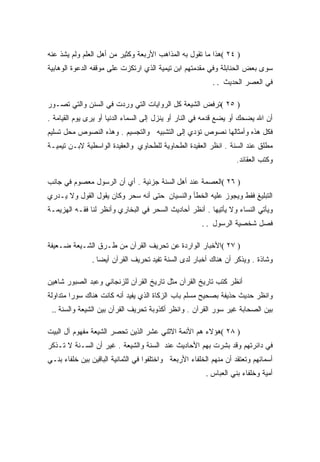 ‫) ٤٢ (ﻫﺫﺍ ﻤﺎ ﺘﻘﻭل ﺒﻪ ﺍﻟﻤﺫﺍﻫﺏ ﺍﻷﺭﺒﻌﺔ ﻭﻜﺜﻴﺭ ﻤﻥ ﺃﻫل ﺍﻟﻌﻠﻡ ﻭﻟﻡ ﻴﺸﺫ ﻋﻨﻪ‬
‫ﺴﻭﻯ ﺒﻌﺽ ﺍﻟﺤﻨﺎﺒﻠﺔ ﻭﻓﻲ ﻤﻘﺩﻤﺘﻬﻡ ﺍﺒﻥ ﺘﻴﻤﻴﺔ ﺍﻟﺫﻱ ﺍﺭﺘﻜﺯﺕ ﻋﻠﻰ ﻤﻭﻗﻔﻪ ﺍﻟﺩﻋﻭﺓ ﺍﻟﻭﻫﺎﺒﻴﺔ‬
                                                           ‫ﻓﻲ ﺍﻟﻌﺼﺭ ﺍﻟﺤﺩﻴﺙ . .‬

‫) ٥٢ (ﺘﺭﻓﺽ ﺍﻟﺸﻴﻌﺔ ﻜل ﺍﻟﺭﻭﺍﻴﺎﺕ ﺍﻟﺘﻲ ﻭﺭﺩﺕ ﻓﻲ ﺍﻟﺴﻨﻥ ﻭﺍﻟﺘﻲ ﺘﺼـﻭﺭ‬
‫ﺃﻥ ﺍﷲ ﻴﻀﺤﻙ ﺃﻭ ﻴﻀﻊ ﻗﺩﻤﻪ ﻓﻲ ﺍﻟﻨﺎﺭ ﺃﻭ ﻴﻨﺯل ﺇﻟﻰ ﺍﻟﺴﻤﺎﺀ ﺍﻟﺩﻨﻴﺎ ﺃﻭ ﻴﺭﻯ ﻴﻭﻡ ﺍﻟﻘﻴﺎﻤﺔ .‬
‫ﻓﻜل ﻫﺫﻩ ﻭﺃﻤﺜﺎﻟﻬﺎ ﻨﺼﻭﺹ ﺘﺅﺩﻱ ﺇﻟﻰ ﺍﻟﺘﺸﺒﻴﻪ ﻭﺍﻟﺘﺠﺴﻴﻡ . ﻭﻫﺫﻩ ﺍﻟﻨﺼﻭﺹ ﻤﺤل ﺘﺴﻠﻴﻡ‬
‫ﻤﻁﻠﻕ ﻋﻨﺩ ﺍﻟﺴﻨﺔ . ﺍﻨﻅﺭ ﺍﻟﻌﻘﻴﺩﺓ ﺍﻟﻁﺤﺎﻭﻴﺔ ﻟﻠﻁﺤﺎﻭﻱ ﻭﺍﻟﻌﻘﻴﺩﺓ ﺍﻟﻭﺍﺴﻁﻴﺔ ﻻﺒـﻥ ﺘﻴﻤﻴـﺔ‬
                                                                    ‫ﻭﻜﺘﺏ ﺍﻟﻌﻘﺎﺌﺩ.‬

‫) ٦٢ (ﺍﻟﻌﺼﻤﺔ ﻋﻨﺩ ﺃﻫل ﺍﻟﺴﻨﺔ ﺠﺯﺌﻴﺔ . ﺃﻱ ﺃﻥ ﺍﻟﺭﺴﻭل ﻤﻌﺼﻭﻡ ﻓﻲ ﺠﺎﻨﺏ‬
‫ﺍﻟﺘﺒﻠﻴﻎ ﻓﻘﻁ ﻭﻴﺠﻭﺯ ﻋﻠﻴﻪ ﺍﻟﺨﻁﺄ ﻭﺍﻟﻨﺴﻴﺎﻥ ﺤﺘﻰ ﺃﻨﻪ ﺴﺤﺭ ﻭﻜﺎﻥ ﻴﻘﻭل ﺍﻟﻘﻭل ﻭﻻ ﻴـﺩﺭﻱ‬
‫ﻭﻴﺄﺘﻲ ﺍﻟﻨﺴﺎﺀ ﻭﻻ ﻴﺄﺘﻴﻬﺎ . ﺃﻨﻅﺭ ﺃﺤﺎﺩﻴﺙ ﺍﻟﺴﺤﺭ ﻓﻲ ﺍﻟﺒﺨﺎﺭﻱ ﻭﺃﻨﻅﺭ ﻟﻨﺎ ﻓﻘـﻪ ﺍﻟﻬﺯﻴﻤـﺔ‬
                                                       ‫ﻓﺼل ﺸﺨﺼﻴﺔ ﺍﻟﺭﺴﻭل . .‬

‫) ٧٢ (ﺍﻷﺨﺒﺎﺭ ﺍﻟﻭﺍﺭﺩﺓ ﻋﻥ ﺘﺤﺭﻴﻑ ﺍﻟﻘﺭﺁﻥ ﻤﻥ ﻁـﺭﻕ ﺍﻟﺸـﻴﻌﺔ ﻀـﻌﻴﻔﺔ‬
                ‫ﻭﺸﺎﺫﺓ . ﻭﻴﺫﻜﺭ ﺃﻥ ﻫﻨﺎﻙ ﺃﺨﺒﺎﺭ ﻟﺩﻯ ﺍﻟﺴﻨﺔ ﺘﻔﻴﺩ ﺘﺤﺭﻴﻑ ﺍﻟﻘﺭﺁﻥ ﺃﻴﻀﺎ .‬

‫ﺃﻨﻅﺭ ﻜﺘﺏ ﺘﺎﺭﻴﺦ ﺍﻟﻘﺭﺁﻥ ﻤﺜل ﺘﺎﺭﻴﺦ ﺍﻟﻘﺭﺁﻥ ﻟﻠﺯﻨﺠﺎﻨﻲ ﻭﻋﺒﺩ ﺍﻟﺼﺒﻭﺭ ﺸﺎﻫﻴﻥ‬
‫ﻭﺍﻨﻅﺭ ﺤﺩﻴﺙ ﺤﺫﻴﻔﺔ ﺒﺼﺤﻴﺢ ﻤﺴﻠﻡ ﺒﺎﺏ ﺍﻟﺯﻜﺎﺓ ﺍﻟﺫﻱ ﻴﻔﻴﺩ ﺃﻨﻪ ﻜﺎﻨﺕ ﻫﻨﺎﻙ ﺴﻭﺭﺍ ﻤﺘﺩﺍﻭﻟﺔ‬
 ‫ﺒﻴﻥ ﺍﻟﺼﺤﺎﺒﺔ ﻏﻴﺭ ﺴﻭﺭ ﺍﻟﻘﺭﺁﻥ . ﻭﺍﻨﻅﺭ ﺃﻜﺫﻭﺒﺔ ﺘﺤﺭﻴﻑ ﺍﻟﻘﺭﺁﻥ ﺒﻴﻥ ﺍﻟﺸﻴﻌﺔ ﻭﺍﻟﺴﻨﺔ ..‬

‫) ٨٢ (ﻫﺅﻻﺀ ﻫﻡ ﺍﻷﺌﻤﺔ ﺍﻻﺜﻨﻲ ﻋﺸﺭ ﺍﻟﺫﻴﻥ ﺘﺤﺼﺭ ﺍﻟﺸﻴﻌﺔ ﻤﻔﻬﻭﻡ ﺁل ﺍﻟﺒﻴﺕ‬
‫ﻓﻲ ﺩﺍﺌﺭﺘﻬﻡ ﻭﻗﺩ ﺒﺸﺭﺕ ﺒﻬﻡ ﺍﻷﺤﺎﺩﻴﺙ ﻋﻨﺩ ﺍﻟﺴﻨﺔ ﻭﺍﻟﺸﻴﻌﺔ . ﻏﻴﺭ ﺃﻥ ﺍﻟﺴـﻨﺔ ﻻ ﺘـﺫﻜﺭ‬
‫ﺃﺴﻤﺎﺌﻬﻡ ﻭﺘﻌﺘﻘﺩ ﺃﻥ ﻤﻨﻬﻡ ﺍﻟﺨﻠﻔﺎﺀ ﺍﻷﺭﺒﻌﺔ ﻭﺍﺨﺘﻠﻔﻭﺍ ﻓﻲ ﺍﻟﺜﻤﺎﻨﻴﺔ ﺍﻟﺒﺎﻗﻴﻥ ﺒﻴﻥ ﺨﻠﻔﺎﺀ ﺒﻨـﻲ‬
                                                         ‫ﺃﻤﻴﺔ ﻭﺨﻠﻔﺎﺀ ﺒﻨﻲ ﺍﻟﻌﺒﺎﺱ .‬
 