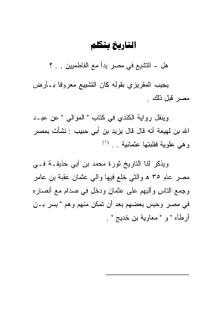 ‫‪ ‬‬

     ‫ﻫل - ﺍﻟﺘﺸﻴﻊ ﻓﻲ ﻤﺼﺭ ﺒﺩﺃ ﻤﻊ ﺍﻟﻔﺎﻁﻤﻴﻴﻥ . . ؟‬

‫ﻴﺠﻴﺏ ﺍﻟﻤﻘﺭﻴﺯﻱ ﺒﻘﻭﻟﻪ ﻜﺎﻥ ﺍﻟﺘﺸﻴﻴﻊ ﻤﻌﺭﻭﻓﺎ ﺒـﺄﺭﺽ‬
                                          ‫ﻤﺼﺭ ﻗﺒل ﺫﻟﻙ .‬

‫ﻭﻴﻨﻘل ﺭﻭﺍﻴﺔ ﺍﻟﻜﻨﺩﻱ ﻓﻲ ﻜﺘﺎﺏ " ﺍﻟﻤﻭﺍﻟﻲ " ﻋﻥ ﻋﺒـﺩ‬
‫ﺍﷲ ﺒﻥ ﻟﻬﻴﻌﺔ ﺃﻨﻪ ﻗﺎل ﻗﺎل ﻴﺯﻴﺩ ﺒﻥ ﺃﺒﻲ ﺤﺒﻴﺏ : ﻨﺸﺄﺕ ﺒﻤﺼﺭ‬
                       ‫)١(‬
                             ‫ﻭﻫﻲ ﻋﻠﻭﻴﺔ ﻓﻘﻠﺒﺘﻬﺎ ﻋﺜﻤﺎﻨﻴﺔ . .‬

‫ﻭﻴﺫﻜﺭ ﻟﻨﺎ ﺍﻟﺘﺎﺭﻴﺦ ﺜﻭﺭﺓ ﻤﺤﻤﺩ ﺒﻥ ﺃﺒﻲ ﺤﺫﻴﻔـﺔ ﻓـﻲ‬
‫ﻤﺼﺭ ﻋﺎﻡ ٥٣ ﻫ ﻭﺍﻟﺘﻲ ﺨﻠﻊ ﻓﻴﻬﺎ ﻭﺍﻟﻲ ﻋﺜﻤﺎﻥ ﻋﻘﺒﺔ ﺒﻥ ﻋﺎﻤﺭ‬
‫ﻭﺠﻤﻊ ﺍﻟﻨﺎﺱ ﻭﺃﻟﺒﻬﻡ ﻋﻠﻰ ﻋﺜﻤﺎﻥ ﻭﺩﺨل ﻓﻲ ﺼﺩﺍﻡ ﻤﻊ ﺃﻨﺼﺎﺭﻩ‬
‫ﻓﻲ ﻤﺼﺭ ﻭﺤﺒﺱ ﺒﻌﻀﻬﻡ ﺒﻌﺩ ﺃﻥ ﺘﻤﻜﻥ ﻤﻨﻬﻡ ﻭﻫﻡ " ﺒﺴﺭ ﺒـﻥ‬
                        ‫ﺃﺭﻁﺄﻩ " ﻭ " ﻤﻌﺎﻭﻴﺔ ﺒﻥ ﺨﺩﻴﺞ " .‬




                                                        ‫)١(‬
 