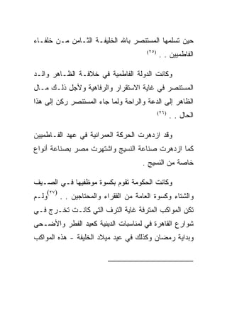 ‫ﺤﻴﻥ ﺘﺴﻠﻤﻬﺎ ﺍﻟﻤﺴﺘﻨﺼﺭ ﺒﺎﷲ ﺍﻟﺨﻠﻴﻔـﺔ ﺍﻟﺜـﺎﻤﻥ ﻤـﻥ ﺨﻠﻔـﺎﺀ‬
                                            ‫)٥٢(‬
                                                   ‫ﺍﻟﻔﺎﻁﻤﻴﻴﻥ . .‬

‫ﻭﻜﺎﻨﺕ ﺍﻟﺩﻭﻟﺔ ﺍﻟﻔﺎﻁﻤﻴﺔ ﻓﻲ ﺨﻼﻓـﺔ ﺍﻟﻅـﺎﻫﺭ ﻭﺍﻟـﺩ‬
‫ﺍﻟﻤﺴﺘﻨﺼﺭ ﻓﻲ ﻏﺎﻴﺔ ﺍﻻﺴﺘﻘﺭﺍﺭ ﻭﺍﻟﺭﻓﺎﻫﻴﺔ ﻭﻷﺠل ﺫﻟـﻙ ﻤـﺎل‬
‫ﺍﻟﻅﺎﻫﺭ ﺇﻟﻰ ﺍﻟﺩﻋﺔ ﻭﺍﻟﺭﺍﺤﺔ ﻭﻟﻤﺎ ﺠﺎﺀ ﺍﻟﻤﺴﺘﻨﺼﺭ ﺭﻜﻥ ﺇﻟﻰ ﻫﺫﺍ‬
                                                   ‫)٦٢(‬
                                                          ‫ﺍﻟﺤﺎل . .‬

‫ﻭﻗﺩ ﺍﺯﺩﻫﺭﺕ ﺍﻟﺤﺭﻜﺔ ﺍﻟﻌﻤﺭﺍﻨﻴﺔ ﻓﻲ ﻋﻬﺩ ﺍﻟﻔـﺎﻁﻤﻴﻴﻥ‬
‫ﻜﻤﺎ ﺍﺯﺩﻫﺭﺕ ﺼﻨﺎﻋﺔ ﺍﻟﻨﺴﻴﺞ ﻭﺍﺸﺘﻬﺭﺕ ﻤﺼﺭ ﺒﺼﻨﺎﻋﺔ ﺃﻨﻭﺍﻉ‬
                                          ‫ﺨﺎﺼﺔ ﻤﻥ ﺍﻟﻨﺴﻴﺞ .‬

‫ﻭﻜﺎﻨﺕ ﺍﻟﺤﻜﻭﻤﺔ ﺘﻘﻭﻡ ﺒﻜﺴﻭﺓ ﻤﻭﻅﻔﻴﻬﺎ ﻓـﻲ ﺍﻟﺼـﻴﻑ‬
       ‫)٧٢(‬
‫ﻭﻟـﻡ‬          ‫ﻭﺍﻟﺸﺘﺎﺀ ﻭﻜﺴﻭﺓ ﺍﻟﻌﺎﻤﺔ ﻤﻥ ﺍﻟﻔﻘﺭﺍﺀ ﻭﺍﻟﻤﺤﺘﺎﺠﻴﻥ . .‬
‫ﺘﻜﻥ ﺍﻟﻤﻭﺍﻜﺏ ﺍﻟﻤﺘﺭﻓﺔ ﻏﺎﻴﺔ ﺍﻟﺘﺭﻑ ﺍﻟﺘﻲ ﻜﺎﻨـﺕ ﺘﺨـﺭﺝ ﻓـﻲ‬
‫ﺸﻭﺍﺭﻉ ﺍﻟﻘﺎﻫﺭﺓ ﻓﻲ ﻟﻤﻨﺎﺴﺒﺎﺕ ﺍﻟﺩﻴﻨﻴﺔ ﻜﻌﻴﺩ ﺍﻟﻔﻁﺭ ﻭﺍﻷﻀـﺤﻰ‬
‫ﻭﺒﺩﺍﻴﺔ ﺭﻤﻀﺎﻥ ﻭﻜﺫﻟﻙ ﻓﻲ ﻋﻴﺩ ﻤﻴﻼﺩ ﺍﻟﺨﻠﻴﻔﺔ - ﻫﺫﻩ ﺍﻟﻤﻭﺍﻜﺏ‬


                                                                ‫)٥٢(‬

                                                                ‫)٦٢(‬

                                                                ‫)٧٢(‬
 