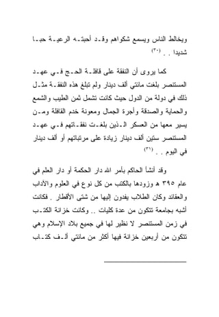 ‫ﻭﻴﺨﺎﻟﻁ ﺍﻟﻨﺎﺱ ﻭﻴﺴﻤﻊ ﺸﻜﻭﺍﻫﻡ ﻭﻗـﺩ ﺃﺤﺒﺘـﻪ ﺍﻟﺭﻋﻴـﺔ ﺤﺒـﺎ‬
                                            ‫)٠٣(‬
                                                   ‫ﺸﺩﻴﺩﺍ . .‬

‫ﻜﻤﺎ ﻴﺭﻭﻯ ﺃﻥ ﺍﻟﻨﻔﻘﺔ ﻋﻠﻰ ﻗﺎﻓﻠـﺔ ﺍﻟﺤـﺞ ﻓـﻲ ﻋﻬـﺩ‬
‫ﺍﻟﻤﺴﺘﻨﺼﺭ ﺒﻠﻐﺕ ﻤﺎﺌﺘﻲ ﺃﻟﻑ ﺩﻴﻨﺎﺭ ﻭﻟﻡ ﺘﺒﻠﻎ ﻫﺫﻩ ﺍﻟﻨﻔﻘـﺔ ﻤﺜـل‬
‫ﺫﻟﻙ ﻓﻲ ﺩﻭﻟﺔ ﻤﻥ ﺍﻟﺩﻭل ﺤﻴﺙ ﻜﺎﻨﺕ ﺘﺸﻤل ﺜﻤﻥ ﺍﻟﻁﻴﺏ ﻭﺍﻟﺸﻤﻊ‬
‫ﻭﺍﻟﺤﻤﺎﻴﺔ ﻭﺍﻟﺼﺩﻗﺔ ﻭﺃﺠﺭﺓ ﺍﻟﺠﻤﺎل ﻭﻤﻌﻭﻨﺔ ﺨﺩﻡ ﺍﻟﻘﺎﻓﻠﺔ ﻭﻤـﻥ‬
‫ﻴﺴﻴﺭ ﻤﻌﻬﺎ ﻤﻥ ﺍﻟﻌﺴﻜﺭ ﺍﻟـﺫﻴﻥ ﺒﻠﻐـﺕ ﻨﻔﻘـﺎﺘﻬﻡ ﻓـﻲ ﻋﻬـﺩ‬
‫ﺍﻟﻤﺴﺘﻨﺼﺭ ﺴﺘﻴﻥ ﺃﻟﻑ ﺩﻴﻨﺎﺭ ﺯﻴﺎﺩﺓ ﻋﻠﻰ ﻤﺭﺘﺒﺎﺘﻬﻡ ﺃﻭ ﺃﻟﻑ ﺩﻴﻨﺎﺭ‬
                                         ‫)١٣(‬
                                                ‫ﻓﻲ ﺍﻟﻴﻭﻡ . .‬

‫ﻭﻗﺩ ﺃﻨﺸﺄ ﺍﻟﺤﺎﻜﻡ ﺒﺄﻤﺭ ﺍﷲ ﺩﺍﺭ ﺍﻟﺤﻜﻤﺔ ﺃﻭ ﺩﺍﺭ ﺍﻟﻌﻠﻡ ﻓﻲ‬
‫ﻋﺎﻡ ٥٩٣ ﻫ ﻭﺯﻭﺩﻫﺎ ﺒﺎﻟﻜﺘﺏ ﻤﻥ ﻜل ﻨﻭﻉ ﻓﻲ ﺍﻟﻌﻠﻭﻡ ﻭﺍﻵﺩﺍﺏ‬
‫ﻭﺍﻟﻌﻘﺎﺌﺩ ﻭﻜﺎﻥ ﺍﻟﻁﻼﺏ ﻴﻔﺩﻭﻥ ﺇﻟﻴﻬﺎ ﻤﻥ ﺸﺘﻰ ﺍﻷﻗﻁﺎﺭ . ﻓﻜﺎﻨﺕ‬
‫ﺃﺸﺒﻪ ﺒﺠﺎﻤﻌﺔ ﺘﺘﻜﻭﻥ ﻤﻥ ﻋﺩﺓ ﻜﻠﻴﺎﺕ .. ﻭﻜﺎﻨﺕ ﺨﺯﺍﻨﺔ ﺍﻟﻜﺘـﺏ‬
‫ﻓﻲ ﺯﻤﻥ ﺍﻟﻤﺴﺘﻨﺼﺭ ﻻ ﻨﻅﻴﺭ ﻟﻬﺎ ﻓﻲ ﺠﻤﻴﻊ ﺒﻼﺩ ﺍﻹﺴﻼﻡ ﻭﻫﻲ‬
‫ﺘﺘﻜﻭﻥ ﻤﻥ ﺃﺭﺒﻌﻴﻥ ﺨﺯﺍﻨﺔ ﻓﻴﻬﺎ ﺃﻜﺜﺭ ﻤﻥ ﻤﺎﺌﺘﻲ ﺃﻟـﻑ ﻜﺘـﺎﺏ‬


                                                         ‫)٠٣(‬

                                                         ‫)١٣(‬
 