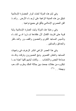 ‫ﻭﻓﻲ ﺃﻴﺎﻡ ﻫﺫﻩ ﺍﻟﺩﻭﻟﺔ ﺃﺨﺫﺕ ﺃﻨﻭﺍﺭ ﺍﻟﺤﻀﺎﺭﺓ ﺍﻹﺴﻼﻤﻴﺔ‬
‫ﺘﻨﺒﺜﻕ ﻤﻥ ﻫﺫﻩ ﺍﻟﻤﺩﻴﻨﺔ ﺍﻟﺯﺍﻫﻴﺔ ﻋﻠﻰ ﺃﺭﺠـﺎﺀ ﺍﻷﺭﺽ . ﻭﺃﺨـﺫ‬
          ‫ﺍﻟﻔﻥ ﺍﻟﻤﺼﺭﻱ ﺍﻹﺴﻼﻤﻲ ﻴﺘﺄﻟﻕ ﻓﻲ ﺠﻤﻴﻊ ﻨﻭﺍﺤﻴﻪ .‬

‫ﻭﻓﻲ ﺭﻋﺎﻴﺔ ﻫﺫﻩ ﺍﻟﺩﻭﻟﺔ ﻭﺜﺒﺕ ﺍﻟﻌﻤﺎﺭﺓ ﺍﻹﺴﻼﻤﻴﺔ ﻭﺜﺒﺔ‬
‫ﻗﻭﻴﺔ ﺤﺘﻰ ﻗﺎﺭﺒﺕ ﺍﻟﻜﻤﺎل ﻷﻥ ﺨﻠﻔﺎﺀﻫﺎ ﺘﺒـﺎﺭﻭﺍ ﻓـﻲ ﺇﻨﺸـﺎﺀ‬
‫ﻭﺘﺄﺴﻴﺱ ﺍﻟﻤﺴﺎﺠﺩ ﺍﻟﻜﺒﺭﻯ ﻭﺍﻟﺤﺼﻭﻥ ﻭﺍﻟﻘﺼـﻭﺭ ﻭﺍﻟﻤﻨـﺎﻅﺭ‬
                                   ‫ﻭﺍﻟﺤﺩﺍﺌﻕ ﻭﺍﻟﺒﺴﺎﺘﻴﻥ .‬

‫ﻭﻓﻲ ﻫﺫﺍ ﺍﻟﻌﺼﺭ ﺍﻟﺯﺍﻫﻲ ﺍﻨﺘﺸﺭ ﺍﻟﺯﺨﺭﻑ ﻓﻲ ﻭﺍﺠﻬﺎﺕ‬
‫ﺍﻟﻤﺴﺎﺠﺩ ﻭﺍﻨﺘﻌﺵ ﺍﻟﺘﺼﻭﻴﺭ ﻭﻨﺒﻎ ﺍﻟﻤﺼﻭﺭﻭﻥ ﻭﺘﺭﻗﺕ ﻭﺩﻗـﺕ‬
‫ﺼﻨﺎﻋﺔ ﺍﻟﺠﺹ ﻭﺍﻷﺨﺸﺎﺏ . . ﻭﻜﺎﻨﺕ ﺃﻴﺎﻤﻬﻡ ﻜﻠﻬﺎ ﺃﻋﻴﺎﺩﺍ ﺒﻤـﺎ‬
‫ﺍﺒﺘﻜﺭﻭﻩ ﻤﻥ ﺤﻔﻼﺕ ﺠﻤﻌﺕ ﺒﻴﻥ ﺠﻼﻟﺔ ﺍﻟﻤﻠﻙ ﻭﻁﺭﺏ ﺍﻟﺸـﻌﺏ‬
                                        ‫)٧٣(‬
                                               ‫ﻭﺒﻬﺠﺘﻪ . .‬




                                                      ‫)٧٣(‬
 