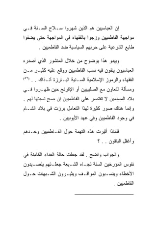 ‫ﺇﻥ ﺍﻟﻌﺒﺎﺴﻴﻴﻥ ﻫﻡ ﺍﻟﺫﻴﻥ ﺸﻬﺭﻭﺍ ﺴـﻼﺡ ﺍﻟﺴـﻨﺔ ﻓـﻲ‬
‫ﻤﻭﺍﺠﻬﺔ ﺍﻟﻔﺎﻁﻤﻴﻴﻥ ﻭﺯﺠﻭﺍ ﺒﺎﻟﻔﻘﻬﺎﺀ ﻓﻲ ﺍﻟﻤﻭﺍﺠﻬﺔ ﺤﺘﻰ ﻴﻀﻔﻭﺍ‬
          ‫ﻁﺎﺒﻊ ﺍﻟﺸﺭﻋﻴﺔ ﻋﻠﻰ ﺤﺭﺒﻬﻡ ﺍﻟﺴﻴﺎﺴﻴﺔ ﻀﺩ ﺍﻟﻔﺎﻁﻤﻴﻴﻥ .‬

‫ﻭﻴﺒﺩﻭ ﻫﺫﺍ ﺒﻭﻀﻭﺡ ﻤﻥ ﺨﻼل ﺍﻟﻤﻨﺸﻭﺭ ﺍﻟﺫﻱ ﺃﺼﺩﺭﻩ‬
‫ﺍﻟﻌﺒﺎﺴﻴﻭﻥ ﻴﻨﻔﻭﻥ ﻓﻴﻪ ﻨﺴﺏ ﺍﻟﻔﺎﻁﻤﻴﻴﻥ ﻭﻭﻗﻊ ﻋﻠﻴﻪ ﻜﺜﻴـﺭ ﻤـﻥ‬
‫)٢٥(‬
       ‫ﺍﻟﻔﻘﻬﺎﺀ ﻭﺍﻟﺭﻤﻭﺯ ﺍﻹﺴﻼﻤﻴﺔ ﺍﻟﺴـﻨﻴﺔ ﺍﻟﺒـﺎﺭﺯﺓ ﺁﻨـﺫﺍﻙ . .‬
‫ﻭﻤﺴﺄﻟﺔ ﺍﻟﺘﻌﺎﻭﻥ ﻤﻊ ﺍﻟﺼﻠﻴﺒﻴﻴﻥ ﺃﻭ ﺍﻹﻓﺭﻨﺞ ﺤﻴﻥ ﻅﻬـﺭﻭﺍ ﻓـﻲ‬
‫ﺒﻼﺩ ﺍﻟﻤﺴﻠﻤﻴﻥ ﻻ ﺘﻘﺘﺼﺭ ﻋﻠﻰ ﺍﻟﻔﺎﻁﻤﻴﻴﻥ ﺇﻥ ﺼﺢ ﻨﺴﺒﺘﻬﺎ ﻟﻬﻡ .‬
‫ﻭﺇﻨﻤﺎ ﻫﻨﺎﻙ ﺼﻭﺭ ﻜﺜﻴﺭﺓ ﻟﻬﺫﺍ ﺍﻟﺘﻌﺎﻤل ﺒﺭﺯﺕ ﻓﻲ ﺒﻼﺩ ﺍﻟﺸـﺎﻡ‬
                     ‫ﻓﻲ ﻭﺠﻭﺩ ﺍﻟﻔﺎﻁﻤﻴﻴﻥ ﻭﻓﻲ ﻋﻬﺩ ﺍﻷﻴﻭﺒﻴﻴﻥ .‬

‫ﻓﻠﻤﺎﺫﺍ ﺃﺜﻴﺭﺕ ﻫﺫﻩ ﺍﻟﺘﻬﻤﺔ ﺤﻭل ﺍﻟﻔـﺎﻁﻤﻴﻴﻥ ﻭﺤـﺩﻫﻡ‬
                                        ‫ﻭﺃﻏﻔل ﺍﻟﺒﺎﻗﻭﻥ . . ؟‬

‫ﻭﺍﻟﺠﻭﺍﺏ ﻭﺍﻀﺢ . ﻟﻘﺩ ﺠﻌﻠﺕ ﺤﺎﻟﺔ ﺍﻟﻌﺩﺍﺀ ﺍﻟﻜﺎﻤﻨﺔ ﻓﻲ‬
‫ﻨﻔﻭﺱ ﺍﻟﻤﺅﺭﺨﻴﻥ ﺍﻟﺴﻨﺔ ﺘﺠـﺎﻩ ﺍﻟﺸـﻴﻌﺔ ﺠﻌﻠـﺘﻬﻡ ﻴﺘﺼـﻴﺩﻭﻥ‬
‫ﺍﻷﺨﻁﺎﺀ ﻭﻴﻨﺴـﺒﻭﻥ ﺍﻟﻤﻭﺍﻗـﻑ ﻭﻴﺜﻴـﺭﻭﻥ ﺍﻟﺸـﺒﻬﺎﺕ ﺤـﻭل‬
                                                ‫ﺍﻟﻔﺎﻁﻤﻴﻴﻥ .‬

                                                        ‫)٢٥(‬
 