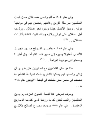 ‫ﻭﻓﻲ ﻋﺎﻡ ٤٠٥ ﻫ ﻗﺎﻡ ﻭﺍﻟـﻲ ﻋﺴـﻘﻼﻥ ﻤـﻥ ﻗﺒـل‬
‫ﺍﻟﻔﺎﻁﻤﻴﻴﻥ ﺒﻤﺭﺍﺴﻠﺔ ﺍﻟﻔﺭﻨﺞ ﻭﻫﺎﺩﻨﻬﻡ ﻭﺘﺤﺼﻥ ﺒﻬﻡ ﻓﻲ ﻤﻭﺍﺠﻬﺔ‬
‫ﺩﻭﻟﺘﻪ . ﻭﺠﻬﺯ ﺍﻷﻓﻀل ﺠﻴﺸﺎ ﻭﺴﻴﺭﻩ ﻨﺤﻭ ﻋﺴﻘﻼﻥ . ﻭﻭﺜـﺏ‬
‫ﺃﻫل ﻋﺴﻘﻼﻥ ﻋﻠﻰ ﺍﻟﻭﺍﻟﻲ ﻭﻗﺘﻠﻭﻩ ﻭﺒﺫﻟﻙ ﺍﻨﺘﻬﺕ ﺍﻟﻔﺘﻨﺔ ﻭﺃﻨﻘـﺫﺕ‬
                                         ‫)٩٥(‬
                                                ‫ﻋﺴﻘﻼﻥ . .‬

‫ﻭﻓﻲ ﻋﺎﻡ ٨٠٥ ﻫ ﺤﺎﺼـﺭ ﺍﻟﻔـﺭﻨﺞ ﺼـﻭﺭ ﻓﺠﻬـﺯ‬
‫ﺍﻷﻓﻀل ﺃﺴﻁﻭﻻ ﻭﺴﻴﺭﻩ ﺇﻟﻰ ﺼﻭﺭ ﻓﺎﺴـﺘﻘﺎﻡ ﺃﺤـﻭﺍل ﺃﻫﻠﻬـﺎ‬
                    ‫)٠٦(‬
                           ‫ﻭﺼﻤﺩﻭﺍ ﻓﻲ ﻤﻭﺍﺠﻬﺔ ﺍﻟﻔﺭﻨﺠﺔ . .‬

‫ﻫﺫﺍ ﻫﻭ ﺤﺎل ﺍﻟﻔﺎﻁﻤﻴﻴﻥ ﻤﻊ ﺍﻟﺼﻠﻴﺒﻴﻴﻥ ﺤﺘﻰ ﻅﻬـﺭ ﺁل‬
‫ﺯﻨﻜﻲ ﻭﺘﺼﺩﻭﺍ ﻟﻬﻡ ﻭﻤﻠﻜﻭﺍ ﺍﻟﺸﺎﻡ ﻭﺒـﺩﺃﺕ ﺍﻟﺩﻭﻟـﺔ ﺍﻟﻔﺎﻁﻤﻴـﺔ‬
‫ﺘﻀﻌﻑ ﻓﻲ ﻤﺼﺭ ﺤﺘﻰ ﺴﻘﻁﺕ ﻓﻲ ﻗﺒﻀﺔ ﺍﻷﻴﻭﺒﻴﻴﻥ ﻋﺎﻡ ٨٦٥‬
                                                    ‫ﻫ..‬

‫ﻭﺴﻭﻑ ﻨﻌﺭﺽ ﻫﻨﺎ ﻟﻘﺼﺔ ﺍﻟﺘﻌﺎﻭﻥ ﺍﻟﻤﺯﻋـﻭﻡ ﺒـﻴﻥ‬
‫ﺍﻟﻔﺎﻁﻤﻴﻴﻥ ﻭﺍﻟﺼـﻠﻴﺒﻴﻴﻥ ﻜﻤـﺎ ﻭﺭﺩﺕ ﻓـﻲ ﻜﺘـﺏ ﺍﻟﺘـﺎﺭﻴﺦ‬
‫ﺍﻟﻤﻌﺘﻤﺩﺓ . . ﻓﻲ ﻋﺎﻡ ٨٥٥ ﻫ ﻭﺒﻌﺩ ﻤﺼﺭﻉ ﺍﻟﺼﺎﻟﺢ ﻁﻼﺌـﻊ‬


                                                       ‫)٩٥(‬

                                                       ‫)٠٦(‬
 