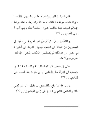 ‫ﻓﺈﻥ ﺍﻟﺴﻴﺎﺴﺔ ﻜﺜﻴﺭﺍ ﻤﺎ ﺘﺘﻤﺭﺩ ﻋﻠـﻰ ﺍﻟـﺩﻴﻥ ﻭﺇﺫﺍ ﻤـﺎ‬
‫ﺤﺎﻭﻟﻨﺎ ﻀﺒﻁ ﻤﻭﺍﻗﻑ ﺍﻟﺨﻠﻔﺎﺀ - ﺴـﻨﺔ ﻭﺸـﻴﻌﺔ - ﺒﻀـﻭﺍﺒﻁ‬
‫ﺍﻹﺴﻼﻡ ﻓﺴﻭﻑ ﻨﺠﺩ ﺘﻨﺎﻗﻀﺎ ﻜﺒﻴﺭﺍ . ﺨﺎﺼﺔ ﺨﻠﻔﺎﺀ ﺒﻨﻲ ﺃﻤﻴـﺔ‬
                                     ‫)٣٦(‬
                                            ‫ﻭﺒﻨﻲ ﺍﻟﻌﺒﺎﺱ . .‬

‫ﻭﺍﻟﻔﺎﻁﻤﻴﻴﻥ ﻋﻠﻰ ﺍﻟﺭﻏﻡ ﻤﻥ ﻨﺠـﺎﺤﻬﻡ ﻓـﻲ ﺘﺤﻭﻴـل‬
‫ﺍﻟﻤﺼﺭﻴﻴﻥ ﻤﻥ ﺍﻟﺴﻨﺔ ﺇﻟﻰ ﺍﻟﺸﻴﻌﺔ ﻟﻴﺘﺤﻭل ﺍﻟﺸﻴﻌﺔ ﺇﻟﻰ ﺃﻏﻠﺒﻴـﺔ‬
‫ﻓﻲ ﻤﺼﺭ . ﺭﻏﻡ ﺫﻟﻙ ﻟﻡ ﻴﻀﻁﻬﺩﻭﺍ ﺍﻟﻤﺫﻫﺏ ﺍﻟﺴﻨﻲ . ﺒل ﻜﺎﻥ‬
                                      ‫ﻟﻪ ﻭﺠﻭﺩﻩ ﻭﻨﺸﺎﻁﻪ .‬

‫ﺤﺘﻰ ﺇﻥ ﺒﻌﺽ ﻓﻘﻬـﺎﺀ ﺍﻟﻤﺎﻟﻜﻴـﺔ ﻭﺍﻟﺸـﺎﻓﻌﻴﺔ ﺘﻭﻟـﻭﺍ‬
‫ﻤﻨﺎﺼﺏ ﻓﻲ ﺍﻟﺩﻭﻟﺔ ﻤﺜل ﺍﻟﻘﺎﻀﻲ ﺃﺒـﻲ ﻋﺒـﺩ ﺍﷲ ﺍﻟﻘﻀـﺎﻋﻲ‬
                                            ‫)٤٦(‬
                                                   ‫ﺍﻟﺸﺎﻓﻌﻲ . .‬

‫ﻭﻟﻌل ﻫﺫﺍ ﻤﺎ ﺩﻓﻊ ﺒﺎﻟﻘﻠﻘﺸﻨﺩﻱ ﺃﻥ ﻴﻘﻭل : ﺇﻥ ﻤـﺫﻫﺒﻲ‬
  ‫)٥٦(‬
         ‫ﻤﺎﻟﻙ ﻭﺍﻟﺸﺎﻓﻌﻲ ﻅﺎﻫﺭﻱ ﺍﻟﺸﻌﺎﺭ ﻓﻲ ﺯﻤﻥ ﺍﻟﻔﺎﻁﻤﻴﻴﻥ . .‬




                                                           ‫)٣٦(‬

                                                           ‫)٤٦(‬

                                                           ‫)٥٦(‬
 