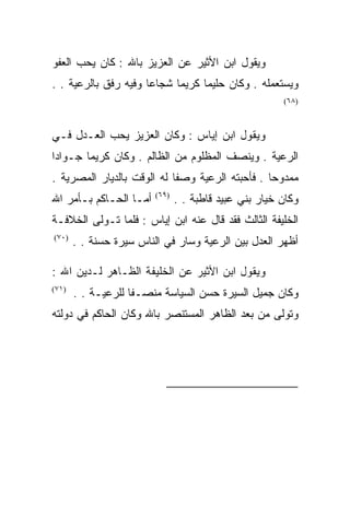 ‫ﻭﻴﻘﻭل ﺍﺒﻥ ﺍﻷﺜﻴﺭ ﻋﻥ ﺍﻟﻌﺯﻴﺯ ﺒﺎﷲ : ﻜﺎﻥ ﻴﺤﺏ ﺍﻟﻌﻔﻭ‬
‫ﻭﻴﺴﺘﻌﻤﻠﻪ . ﻭﻜﺎﻥ ﺤﻠﻴﻤﺎ ﻜﺭﻴﻤﺎ ﺸﺠﺎﻋﺎ ﻭﻓﻴﻪ ﺭﻓﻕ ﺒﺎﻟﺭﻋﻴﺔ . .‬
                                                        ‫)٨٦(‬



‫ﻭﻴﻘﻭل ﺍﺒﻥ ﺇﻴﺎﺱ : ﻭﻜﺎﻥ ﺍﻟﻌﺯﻴﺯ ﻴﺤﺏ ﺍﻟﻌـﺩل ﻓـﻲ‬
‫ﺍﻟﺭﻋﻴﺔ . ﻭﻴﻨﺼﻑ ﺍﻟﻤﻅﻠﻭﻡ ﻤﻥ ﺍﻟﻅﺎﻟﻡ . ﻭﻜﺎﻥ ﻜﺭﻴﻤﺎ ﺠـﻭﺍﺩﺍ‬
‫ﻤﻤﺩﻭﺤﺎ . ﻓﺄﺤﺒﺘﻪ ﺍﻟﺭﻋﻴﺔ ﻭﺼﻔﺎ ﻟﻪ ﺍﻟﻭﻗﺕ ﺒﺎﻟﺩﻴﺎﺭ ﺍﻟﻤﺼﺭﻴﺔ .‬
‫ﺃﻤـﺎ ﺍﻟﺤـﺎﻜﻡ ﺒـﺄﻤﺭ ﺍﷲ‬    ‫)٩٦(‬
                                ‫ﻭﻜﺎﻥ ﺨﻴﺎﺭ ﺒﻨﻲ ﻋﺒﻴﺩ ﻗﺎﻁﺒﺔ . .‬
‫ﺍﻟﺨﻠﻴﻔﺔ ﺍﻟﺜﺎﻟﺙ ﻓﻘﺩ ﻗﺎل ﻋﻨﻪ ﺍﺒﻥ ﺇﻴﺎﺱ : ﻓﻠﻤﺎ ﺘـﻭﻟﻰ ﺍﻟﺨﻼﻓـﺔ‬
‫)٠٧(‬
       ‫ﺃﻅﻬﺭ ﺍﻟﻌﺩل ﺒﻴﻥ ﺍﻟﺭﻋﻴﺔ ﻭﺴﺎﺭ ﻓﻲ ﺍﻟﻨﺎﺱ ﺴﻴﺭﺓ ﺤﺴﻨﺔ . .‬

‫ﻭﻴﻘﻭل ﺍﺒﻥ ﺍﻷﺜﻴﺭ ﻋﻥ ﺍﻟﺨﻠﻴﻔﺔ ﺍﻟﻅـﺎﻫﺭ ﻟـﺩﻴﻥ ﺍﷲ :‬
‫)١٧(‬
       ‫ﻭﻜﺎﻥ ﺠﻤﻴل ﺍﻟﺴﻴﺭﺓ ﺤﺴﻥ ﺍﻟﺴﻴﺎﺴﺔ ﻤﻨﺼـﻔﺎ ﻟﻠﺭﻋﻴـﺔ . .‬
‫ﻭﺘﻭﻟﻰ ﻤﻥ ﺒﻌﺩ ﺍﻟﻅﺎﻫﺭ ﺍﻟﻤﺴﺘﻨﺼﺭ ﺒﺎﷲ ﻭﻜﺎﻥ ﺍﻟﺤﺎﻜﻡ ﻓﻲ ﺩﻭﻟﺘﻪ‬




                                                         ‫)٨٦(‬

                                                         ‫)٩٦(‬

                                                         ‫)٠٧(‬

                                                         ‫)١٧(‬
 