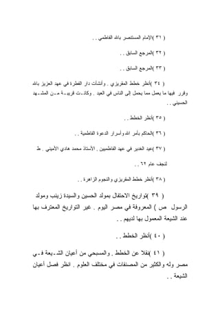 ‫) ١٣ (ﺍﻹﻤﺎﻡ ﺍﻟﻤﺴﺘﻨﺼﺭ ﺒﺎﷲ ﺍﻟﻔﺎﻁﻤﻲ . .‬

                                          ‫) ٢٣ (ﺍﻟﻤﺭﺠﻊ ﺍﻟﺴﺎﺒﻕ . .‬

                                          ‫) ٣٣ (ﺍﻟﻤﺭﺠﻊ ﺍﻟﺴﺎﺒﻕ . .‬

‫) ٤٣ (ﺃﻨﻅﺭ ﺨﻁﻁ ﺍﻟﻤﻘﺭﻴﺯﻱ . ﻭﺃﻨﺸﺄﺕ ﺩﺍﺭ ﺍﻟﻔﻁﺭﺓ ﻓﻲ ﻋﻬﺩ ﺍﻟﻌﺯﻴﺯ ﺒﺎﷲ‬
‫ﻭﻗﺭﺭ ﻓﻴﻬﺎ ﻤﺎ ﻴﻌﻤل ﻤﻤﺎ ﻴﺤﻤل ﺇﻟﻰ ﺍﻟﻨﺎﺱ ﻓﻲ ﺍﻟﻌﻴﺩ . ﻭﻜﺎﻨـﺕ ﻗﺭﻴﺒـﺔ ﻤـﻥ ﺍﻟﻤﺸـﻬﺩ‬
                                                                     ‫ﺍﻟﺤﺴﻴﻨﻲ . .‬

                                            ‫) ٥٣ (ﺃﻨﻅﺭ ﺍﻟﺨﻁﻁ . .‬

                   ‫) ٦٣ (ﺍﻟﺤﺎﻜﻡ ﺒﺄﻤﺭ ﺍﷲ ﻭﺃﺴﺭﺍﺭ ﺍﻟﺩﻋﻭﺓ ﺍﻟﻔﺎﻁﻤﻴﺔ . .‬

 ‫) ٧٣ (ﻋﻴﺩ ﺍﻟﻐﺩﻴﺭ ﻓﻲ ﻋﻬﺩ ﺍﻟﻔﺎﻁﻤﻴﻴﻥ . ﺍﻷﺴﺘﺎﺫ ﻤﺤﻤﺩ ﻫﺎﺩﻱ ﺍﻷﻤﻴﻨﻲ . ﻁ‬

                                                  ‫ﻟﻨﺠﻑ ﻋﺎﻡ ٢٦ . .‬

                     ‫) ٨٣ (ﺃﻨﻅﺭ ﺨﻁﻁ ﺍﻟﻤﻘﺭﻴﺯﻱ ﻭﺍﻟﻨﺠﻭﻡ ﺍﻟﺯﺍﻫﺭﺓ . .‬

 ‫) ٩٣ (ﺘﻭﺍﺭﻴﺦ ﺍﻻﺤﺘﻔﺎل ﺒﻤﻭﻟﺩ ﺍﻟﺤﺴﻴﻥ ﻭﺍﻟﺴﻴﺩﺓ ﺯﻴﻨﺏ ﻭﻤﻭﻟﺩ‬
‫ﺍﻟﺭﺴﻭل ﺹ ( ﺍﻟﻤﻌﺭﻭﻓﺔ ﻓﻲ ﻤﺼﺭ ﺍﻟﻴﻭﻡ . ﻏﻴﺭ ﺍﻟﺘﻭﺍﺭﻴﺦ ﺍﻟﻤﻌﺘﺭﻑ ﺒﻬﺎ‬
                                        ‫ﻋﻨﺩ ﺍﻟﺸﻴﻌﺔ ﺍﻟﻤﻌﻤﻭل ﺒﻬﺎ ﻟﺩﻴﻬﻡ . .‬

                                        ‫) ٠٤ (ﺃﻨﻅﺭ ﺍﻟﺨﻁﻁ . .‬

‫) ١٤ (ﻨﻘﻼ ﻋﻥ ﺍﻟﺨﻁﻁ . ﻭﺍﻟﻤﺴﺒﺤﻲ ﻤﻥ ﺃﻋﻴﺎﻥ ﺍﻟﺸـﻴﻌﺔ ﻓـﻲ‬
‫ﻤﺼﺭ ﻭﻟﻪ ﻭﺍﻟﻜﺜﻴﺭ ﻤﻥ ﺍﻟﻤﺼﻨﻔﺎﺕ ﻓﻲ ﻤﺨﺘﻠﻑ ﺍﻟﻌﻠﻭﻡ . ﺍﻨﻅﺭ ﻓﺼل ﺃﻋﻴﺎﻥ‬
                                                                     ‫ﺍﻟﺸﻴﻌﺔ . .‬
 