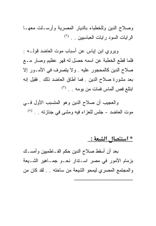 ‫ﻭﺼﻼﺡ ﺍﻟﺩﻴﻥ ﻭﻟﻠﺨﻁﺒﺎﺀ ﺒﺎﻟﺩﻴﺎﺭ ﺍﻟﻤﺼﺭﻴﺔ ﻭﺃﺭﺴـﻠﺕ ﻤﻌﻬـﺎ‬
                      ‫)٢(‬
                            ‫ﺍﻟﺭﺍﻴﺎﺕ ﺍﻟﺴﻭﺩ ﺭﺍﻴﺎﺕ ﺍﻟﻌﺒﺎﺴﻴﻴﻥ . .‬

‫ﻭﻴﺭﻭﻱ ﺍﺒﻥ ﺇﻴﺎﺱ ﻋﻥ ﺃﺴﺒﺎﺏ ﻤﻭﺕ ﺍﻟﻌﺎﻀﺩ ﻗﻭﻟـﻪ :‬
‫ﻓﻠﻤﺎ ﻗﻁﻊ ﺍﻟﺨﻁﺒﺔ ﻋﻥ ﺍﺴﻤﻪ ﺤﺼل ﻟﻪ ﻗﻬﺭ ﻋﻅﻴﻡ ﻭﺼﺎﺭ ﻤـﻊ‬
‫ﺼﻼﺡ ﺍﻟﺩﻴﻥ ﻜﺎﻟﻤﺤﺠﻭﺭ ﻋﻠﻴﻪ . ﻭﻻ ﻴﺘﺼﺭﻑ ﻓﻲ ﺍﻷﻤـﻭﺭ ﺇﻻ‬
‫ﺒﻌﺩ ﻤﺸﻭﺭﺓ ﺼﻼﺡ ﺍﻟﺩﻴﻥ . ﻓﻤﺎ ﺃﻁﺎﻕ ﺍﻟﻌﺎﻀﺩ ﺫﻟﻙ . ﻓﻘﻴل ﺇﻨﻪ‬
                    ‫)٣(‬
                          ‫ﺍﺒﺘﻠﻊ ﻓﺹ ﺃﻟﻤﺎﺱ ﻓﻤﺎﺕ ﻤﻥ ﻴﻭﻤﻪ . .‬

‫ﻭﺍﻟﻌﺠﻴﺏ ﺃﻥ ﺼﻼﺡ ﺍﻟﺩﻴﻥ ﻭﻫﻭ ﺍﻟﻤﺘﺴﺒﺏ ﺍﻷﻭل ﻓـﻲ‬
  ‫)٤(‬
        ‫ﻤﻭﺕ ﺍﻟﻌﺎﻀﺩ - ﺠﻠﺱ ﻟﻠﻌﺯﺍﺀ ﻓﻴﻪ ﻭﻤﺸﻰ ﻓﻲ ﺠﻨﺎﺯﺘﻪ . .‬



                                      ‫:‬       ‫א‬          ‫*א‬
‫ﺒﻌﺩ ﺃﻥ ﺃﺴﻘﻁ ﺼﻼﺡ ﺍﻟﺩﻴﻥ ﺤﻜﻡ ﺍﻟﻔـﺎﻁﻤﻴﻴﻥ ﻭﺃﻤﺴـﻙ‬
‫ﺒﺯﻤﺎﻡ ﺍﻷﻤﻭﺭ ﻓﻲ ﻤﺼﺭ ﺍﺴـﺘﺩﺍﺭ ﻨﺤـﻭ ﺠﻤـﺎﻫﻴﺭ ﺍﻟﺸـﻴﻌﺔ‬
‫ﻭﺍﻟﻤﺠﺘﻤﻊ ﺍﻟﻤﺼﺭﻱ ﻟﻴﻤﺤﻭ ﺍﻟﺸﻴﻌﺔ ﻤﻥ ﺴﺎﺤﺘﻪ . . ﻟﻘﺩ ﻜﺎﻥ ﻤﻥ‬

                                                           ‫)٢(‬

                                                           ‫)٣(‬

                                                           ‫)٤(‬
 