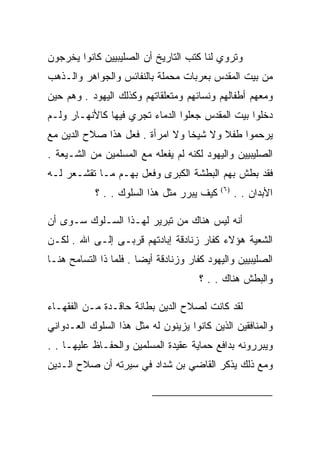 ‫ﻭﺘﺭﻭﻱ ﻟﻨﺎ ﻜﺘﺏ ﺍﻟﺘﺎﺭﻴﺦ ﺃﻥ ﺍﻟﺼﻠﻴﺒﻴﻴﻥ ﻜﺎﻨﻭﺍ ﻴﺨﺭﺠﻭﻥ‬
‫ﻤﻥ ﺒﻴﺕ ﺍﻟﻤﻘﺩﺱ ﺒﻌﺭﺒﺎﺕ ﻤﺤﻤﻠﺔ ﺒﺎﻟﻨﻔﺎﺌﺱ ﻭﺍﻟﺠﻭﺍﻫﺭ ﻭﺍﻟـﺫﻫﺏ‬
‫ﻭﻤﻌﻬﻡ ﺃﻁﻔﺎﻟﻬﻡ ﻭﻨﺴﺎﺌﻬﻡ ﻭﻤﺘﻌﻠﻘﺎﺘﻬﻡ ﻭﻜﺫﻟﻙ ﺍﻟﻴﻬﻭﺩ . ﻭﻫﻡ ﺤﻴﻥ‬
‫ﺩﺨﻠﻭﺍ ﺒﻴﺕ ﺍﻟﻤﻘﺩﺱ ﺠﻌﻠﻭﺍ ﺍﻟﺩﻤﺎﺀ ﺘﺠﺭﻱ ﻓﻴﻬﺎ ﻜﺎﻷﻨﻬـﺎﺭ ﻭﻟـﻡ‬
‫ﻴﺭﺤﻤﻭﺍ ﻁﻔﻼ ﻭﻻ ﺸﻴﺨﺎ ﻭﻻ ﺍﻤﺭﺃﺓ . ﻓﻌل ﻫﺫﺍ ﺼﻼﺡ ﺍﻟﺩﻴﻥ ﻤﻊ‬
‫ﺍﻟﺼﻠﻴﺒﻴﻴﻥ ﻭﺍﻟﻴﻬﻭﺩ ﻟﻜﻨﻪ ﻟﻡ ﻴﻔﻌﻠﻪ ﻤﻊ ﺍﻟﻤﺴﻠﻤﻴﻥ ﻤﻥ ﺍﻟﺸـﻴﻌﺔ .‬
‫ﻓﻘﺩ ﺒﻁﺵ ﺒﻬﻡ ﺍﻟﺒﻁﺸﺔ ﺍﻟﻜﺒﺭﻯ ﻭﻓﻌل ﺒﻬـﻡ ﻤـﺎ ﺘﻘﺸـﻌﺭ ﻟـﻪ‬
            ‫ﻜﻴﻑ ﻴﺒﺭﺭ ﻤﺜل ﻫﺫﺍ ﺍﻟﺴﻠﻭﻙ . . ؟‬   ‫)٦(‬
                                                  ‫ﺍﻷﺒﺩﺍﻥ . .‬

‫ﺃﻨﻪ ﻟﻴﺱ ﻫﻨﺎﻙ ﻤﻥ ﺘﺒﺭﻴﺭ ﻟﻬـﺫﺍ ﺍﻟﺴـﻠﻭﻙ ﺴـﻭﻯ ﺃﻥ‬
‫ﺍﻟﺸﻌﻴﺔ ﻫﺅﻻﺀ ﻜﻔﺎﺭ ﺯﻨﺎﺩﻗﺔ ﺇﺒﺎﺩﺘﻬﻡ ﻗﺭﺒـﻰ ﺇﻟـﻰ ﺍﷲ . ﻟﻜـﻥ‬
‫ﺍﻟﺼﻠﻴﺒﻴﻴﻥ ﻭﺍﻟﻴﻬﻭﺩ ﻜﻔﺎﺭ ﻭﺯﻨﺎﺩﻗﺔ ﺃﻴﻀﺎ . ﻓﻠﻤﺎ ﺫﺍ ﺍﻟﺘﺴﺎﻤﺢ ﻫﻨـﺎ‬
                                       ‫ﻭﺍﻟﺒﻁﺵ ﻫﻨﺎﻙ . . ؟‬

‫ﻟﻘﺩ ﻜﺎﻨﺕ ﻟﺼﻼﺡ ﺍﻟﺩﻴﻥ ﺒﻁﺎﻨﺔ ﺤﺎﻗـﺩﺓ ﻤـﻥ ﺍﻟﻔﻘﻬـﺎﺀ‬
‫ﻭﺍﻟﻤﻨﺎﻓﻘﻴﻥ ﺍﻟﺫﻴﻥ ﻜﺎﻨﻭﺍ ﻴﺯﻴﻨﻭﻥ ﻟﻪ ﻤﺜل ﻫﺫﺍ ﺍﻟﺴﻠﻭﻙ ﺍﻟﻌـﺩﻭﺍﻨﻲ‬
‫ﻭﻴﺒﺭﺭﻭﻨﻪ ﺒﺩﺍﻓﻊ ﺤﻤﺎﻴﺔ ﻋﻘﻴﺩﺓ ﺍﻟﻤﺴﻠﻤﻴﻥ ﻭﺍﻟﺤﻔـﺎﻅ ﻋﻠﻴﻬـﺎ . .‬
‫ﻭﻤﻊ ﺫﻟﻙ ﻴﺫﻜﺭ ﺍﻟﻘﺎﻀﻲ ﺒﻥ ﺸﺩﺍﺩ ﻓﻲ ﺴﻴﺭﺘﻪ ﺃﻥ ﺼﻼﺡ ﺍﻟـﺩﻴﻥ‬


                                                          ‫)٦(‬
 