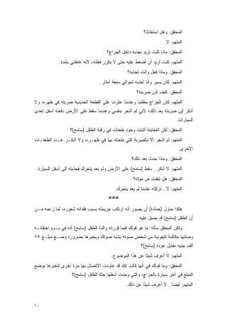 ‫ﺍﻟﻤﺤﻘﻕ: ﻭﻫل ﺍﺴﺘﻐﺎﺙ؟‬
                                                                       ‫ﺍﻟﻤﺘﻬﻡ: ﻻ.‬
                                      ‫ﺍﻟﻤﺤﻘﻕ: ﻤﺎﺫﺍ ﻜﻨﺕ ﺘﺭﻴﺩ ﺒﺠﺫﺒﻪ ﺩﺍﺨل ﺍﻟﺠﺭﺍﭺ؟‬
             ‫ﺍﻟﻤﺘﻬﻡ: ﻜﻨﺕ ﺃﺭﻴﺩ ﺃﻥ ﺃﻀﻐﻁ ﻋﻠﻴﻪ ﺤﺘﻰ ﻻ ﻴﻜﺭﺭ ﻓﻌﻠﺘﻪ، ﻷﻨﻪ ﻏﺎﻅﻨﻲ ﺒﺸﺩﺓ.‬
                                                  ‫ﺍﻟﻤﺤﻘﻕ: ﻭﻤﺎﺫﺍ ﻓﻌل ﻭﺃﻨﺕ ﺘﺠﺫﺒﻪ؟‬
                                   ‫ﺍﻟﻤﺘﻬﻡ: ﻜﺎﻥ ﻴﺴﻴﺭ ﻭﺃﻨﺎ ﺃﺠﺫﺒﻪ ﻟﺤﻭﺍﻟﻲ ﺴﺒﻌﺔ ﺃﻤﺘﺎﺭ.‬
                                                       ‫ﺍﻟﻤﺤﻘﻕ: ﻜﻴﻑ ﺇﺫﻥ ﻀﺭﺒﺘﻪ؟‬
‫ﺍﻟﻤﺘﻬﻡ: ﻜﺎﻥ ﺍﻟﺠﺭﺍﭺ ﻤﻅﻠ ‪‬ﺎ ﻭﻋﻨﺩﻤﺎ ﻋﺜﺭﺕ ﻋﻠﻰ ﺍﻟﻘﻁﻌﺔ ﺍﻟﺤﺩﻴﺩﻴﺔ ﻀﺭﺒﺘﻪ ﻓﻲ ﻅﻬﺭﻩ، ﻭﻻ‬
                                                   ‫ﻤ‬
‫ﺃﺫﻜﺭ ﺃﻴﻥ ﻀﺭﺒﺘﻪ ﺒﻌﺩ ﺫﻟﻙ؛ ﻷﻨﻲ ﻟﻡ ﺃﺸﻌﺭ ﺒﻨﻔﺴﻲ ﻭﻋﻨﺩﻤﺎ ﺴﻘﻁ ﻋﻠﻰ ﺍﻷﺭﺽ ﺩﻓﻌﺘﻪ ﺃﺴﻔل ﺇﺤﺩﻯ‬
                                                                             ‫ﺍﻟﺴﻴﺎﺭﺍﺕ.‬
                   ‫ﺍﻟﻤﺤﻘﻕ: ﻟﻜﻥ ﺍﻟﻤﻌﺎﻴﻨﺔ ﺃﺜﺒﺘﺕ ﻭﺠﻭﺩ ﻁﻌﻨﺎﺕ ﻓﻲ ﺭﻗﺒﺔ ﺍﻟﻁﻔل )ﺴﺎﻤﺢ(؟‬
‫ﺍﻟﻤﺘﻬﻡ: ﻟﻡ ﺃﺸﻌﺭ ﺇﻻ ﺒﺎﻟﻀﺭﺒﺔ ﺍﻟﺘﻲ ﻁﻌﻨﺘﻪ ﺒﻬﺎ ﻓﻲ ﻅﻬـﺭﻩ، ﻭﻻ ﺃﺫﻜـﺭ ﻋـﺩﺩ ﺍﻟﻁﻌﻨـﺎﺕ‬
                                                                              ‫ﺍﻷﺨﺭﻯ.‬
                                                    ‫ﺍﻟﻤﺤﻘﻕ: ﻭﻤﺎﺫﺍ ﺤﺩﺙ ﺒﻌﺩ ﺫﻟﻙ؟‬
 ‫ﺍﻟﻤﺘﻬﻡ: ﻻ ﺃﺫﻜﺭ.. ﺴﻘﻁ )ﺴﺎﻤﺢ( ﻋﻠﻰ ﺍﻷﺭﺽ ﻭﻟﻡ ﻴﻌﺩ ﻴﺘﺤﺭﻙ ﻓﺠﺫﺒﺘﻪ ﺇﻟﻰ ﺃﺴﻔل ﺍﻟﺴﻴﺎﺭﺓ.‬
                                                     ‫ﺍﻟﻤﺤﻘﻕ: ﻫل ﺘﻴﻘﻨﺕ ﻤﻥ ﻤﻭﺘﻪ؟‬
                                           ‫ﺍﻟﻤﺘﻬﻡ: ﻻ.. ﺘﺭﻜﺘﻪ ﻋﻨﺩﻤﺎ ﻟﻡ ﻴﻌﺩ ﻴﺘﺤﺭﻙ.‬
                                       ‫***‬
‫ﻫﻜﺫﺍ ﺤﺎﻭل )ﺤﻤﺎﺩﺓ( ﺃﻥ ﻴﺼﻭﺭ ﺃﻨﻪ ﺍﺭﺘﻜﺏ ﺠﺭﻴﻤﺘﻪ ﺒﺴﺒﺏ ﻓﻘﺩﺍﻨﻪ ﺸﻌﻭﺭﻩ، ﻟﻤﺎ ﺯﻋﻤﻪ ﻤـﻥ‬
                                                        ‫ﺃﻥ ﺍﻟﻁﻔل )ﺴﺎﻤﺢ( ﻗﺩ ﺒﺼﻕ ﻋﻠﻴﻪ.‬
‫ﻭﻟﻜﻥ ﺍﻟﻤﺤﻘﻕ ﺴﺄﻟﻪ: ﻤﺎ ﻫﻭ ﻗﻭﻟﻙ ﻓﻴﻤﺎ ﻗﺭﺭﺘﻪ ﻭﺍﻟﺩﺓ ﺍﻟﻁﻔل )ﺴﺎﻤﺢ( ﺃﻨﻪ ﻓﻲ ﻴـﻭﻡ ﺍﺨﺘﻔﺎﺌـﻪ‬
‫ﻭﺼﻠﺘﻬﺎ ﻤﻜﺎﻟﻤﺔ ﺘﻠﻴﻔﻭﻨﻴﺔ ﻤﻥ ﺸﺨﺹ ﺼﻭﺘﻪ ﻴﺸﺒﻪ ﺼﻭﺘﻙ ﻭﻴﺨﺒﺭﻫﺎ ﺒﻀﺭﻭﺭﺓ ﻭﻀـﻊ ﻤﺒﻠـﻎ ٥٧‬
                                                         ‫ﺃﻟﻑ ﺠﻨﻴﻪ ﻤﻘﺎﺒل ﻋﻭﺩﺓ )ﺴﺎﻤﺢ(؟‬
                                         ‫ﺍﻟﻤﺘﻬﻡ: ﻻ ﺃﻋﺭﻑ ﺸﻴ ًﺎ ﻋﻥ ﻫﺫﺍ ﺍﻟﻤﻭﻀﻭﻉ.‬
                                                          ‫ﺌ‬
‫ﺍﻟﻤﺤﻘﻕ: ﻭﻤﺎ ﻗﻭﻟﻙ ﻓﻲ ﺃﻨﻬﺎ ﻗﺎﻟﺕ ﺇﻨﻙ ﻗﺩ ﻋﺎﻭﺩﺕ ﺍﻻﺘﺼﺎل ﺒﻬﺎ ﻤﺭﺓ ﺃﺨﺭﻯ ﻟﺘﺨﺒﺭﻫﺎ ﺒﻭﻀﻊ‬
                    ‫ﺍﻟﻤﺒﻠﻎ ﻓﻲ ﺁﺨﺭ ﺴﻴﺎﺭﺓ ﺒﺎﻟﺠﺭﺍﭺ، ﻭﺍﻟﺘﻲ ﻭﺠﺩﺕ ﺃﺴﻔﻠﻬﺎ ﺠﺜﺔ ﺍﻟﻁﻔل )ﺴﺎﻤﺢ(؟‬
                                                 ‫ﺍﻟﻤﺘﻬﻡ: ﺃﻴ ‪‬ﺎ.. ﻻ ﺃﻋﺭﻑ ﺸﻴ ًﺎ ﻋﻥ ﺫﻟﻙ.‬
                                                          ‫ﺌ‬              ‫ﻀ‬


‫٠١‬
 