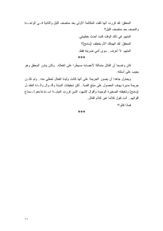 ‫ﺍﻟﻤﺤﻘﻕ: ﻟﻘﺩ ﻗﺭﺭﺕ ﺃﻨﻬﺎ ﺘﻠﻘﺕ ﺍﻟﻤﻜﺎﻟﻤﺔ ﺍﻷﻭﻟﻰ ﺒﻌﺩ ﻤﻨﺘﺼﻑ ﺍﻟﻠﻴل ﻭﺍﻟﺜﺎﻨﻴﺔ ﻓـﻲ ﺍﻟﻭﺍﺤـﺩﺓ‬
                                                            ‫ﻭﺍﻟﻨﺼﻑ ﺒﻌﺩ ﻤﻨﺘﺼﻑ ﺍﻟﻠﻴل؟‬
                                        ‫ﺍﻟﻤﺘﻬﻡ: ﻓﻲ ﺫﻟﻙ ﺍﻟﻭﻗﺕ ﻜﻨﺕ ﺃﺤﺩﺙ ﺨﻁﻴﺒﺘﻲ.‬
                                          ‫ﺍﻟﻤﺤﻘﻕ: ﻟﻘﺩ ﺍﺘﻬﻤﺘﻙ ﺍﻷﻡ ﺒﺨﻁﻑ )ﺴﺎﻤﺢ(؟‬
                                        ‫ﺍﻟﻤﺘﻬﻡ: ﻻ ﺃﻋﺭﻑ.. ﺴﻭﻯ ﺃﻨﻨﻲ ﻀﺭﺒﺘﻪ ﻓﻘﻁ.‬
                                        ‫***‬
‫ﻜﺎﻥ ﻭﺍﻀ ‪‬ﺎ ﺃﻥ ﺍﻟﻘﺎﺘل ﻤﺘﻤﺎﻟ ﹰﺎ ﻷﻋﺼﺎﺒﻪ ﻤﺴﻴﻁ ‪‬ﺍ ﻋﻠﻰ ﺍﻨﻔﻌﺎﻟﻪ.. ﻭﻜﺎﻥ ﻴﻨﺎﻭﺭ ﺍﻟﻤﺤﻘﻕ ﻭﻫﻭ‬
                                     ‫ﺭ‬              ‫ﻜ‬                  ‫ﺤ‬
                                                                     ‫ﻴﺠﻴﺏ ﻋﻠﻰ ﺃﺴﺌﻠﺘﻪ.‬
‫ﻭﻴﺤﺎﻭل ﺠﺎﻫ ‪‬ﺍ ﺃﻥ ﻴﺼﻭﺭ ﺍﻟﺠﺭﻴﻤﺔ ﻋﻠﻰ ﺃﻨﻬﺎ ﻜﺎﻨﺕ ﻭﻟﻴﺩﺓ ﺍﻨﻔﻌﺎل ﻟﺤﻅﻲ ﻤﻨﻪ.. ﻭﻟﻡ ﺘﻜـﻥ‬
                                                                ‫ﺩ‬
‫ﺠﺭﻴﻤﺔ ﻤﺩﻴﺭﺓ ﺒﻬﺩﻑ ﺍﻟﺤﺼﻭل ﻋﻠﻰ ﻤﺒﻠﻎ ﺍﻟﻔﺩﻴﺔ.. ﻟﻜﻥ ﺘﺤﻘﻴﻘﺎﺕ ﺍﻟﻨﻴﺎﺒﺔ ﻭﺃﻗـﻭﺍل ﻭﺍﻟـﺩﺓ ﺍﻟﻁﻔـل‬
‫)ﺴﺎﻤﺢ( ﻭﺸﻘﻴﻘﺘﻪ ﺍﻟﺼﻐﻴﺭﺓ ﺍﻟﻭﺤﻴﺩﺓ ﻭﺃﻗﻭﺍل ﺍﻟﺸﻬﻭﺩ ﺍﻟﺫﻴﻥ ﻗﺭﺭﺕ ﺍﻟﻨﻴﺎﺒـﺔ ﺍﺴـﺘﺩﻋﺎﺀﻫﻡ ﻟـﺴﻤﺎﻉ‬
                                               ‫ﺃﻗﻭﺍﻟﻬﻡ.. ﺃﻨﺕ ﺘﻘﻭل ﻜﻼ ‪‬ﺎ ﻏﻴﺭ ﻜﻼﻡ ﺍﻟﻘﺎﺘل.‬
                                                                ‫ﻤ‬
                                                                      ‫ﻓﻤﺎﺫﺍ ﻗﺎﻟﻭﺍ؟‬
                                        ‫***‬




‫١١‬
 