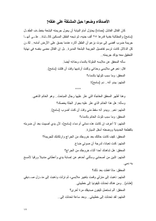 ‫اﻷﺻﺪﻗﺎء وﺿﻌﻮا ﺣﺒﻞ اﻟﻤﺸﻨﻘﺔ ﻋﻠﻰ ﻋﻨﻘﻪ!‬
‫ﻜﺎﻥ ﺍﻟﻘﺎﺘل ﺍﻟﻔﺎﺸل )ﺤﻤﺎﺩﺓ( ﻴﺤﺎﻭل ﺃﻤﺎﻡ ﺍﻟﻨﻴﺎﺒﺔ ﺃﻥ ﻴﺤﻭل ﺠﺭﻴﻤﺘﻪ ﺍﻟﺒﺸﻌﺔ ﺒﺨﻁـﻑ ﺍﻟﻁﻔـل‬
‫)ﺴﺎﻤﺢ( ﻭﺍﻟﻤﻁﺎﻟﺒﺔ ﺒﻔﺩﻴﺔ ﻗﺩﺭﻫﺎ ٥٢ ﺃﻟﻑ ﺠﻨﻴﻪ، ﺜﻡ ﺫﺒﺤﻪ ﺍﻟﻁﻔل ﺍﻟﻤﺴﻜﻴﻥ ﻜﺎﻟـﺸﺎﺓ.. ﻋﻠـﻰ ﺃﻨﻬـﺎ‬
‫ﺠﺭﻴﻤﺔ ﻀﺭﺏ ﺃﻓﻀﻰ ﺇﻟﻰ ﻤﻭﺕ ﺒﺯﻋﻡ ﺃﻥ ﺍﻟﻁﻔل ﺃﺜﺎﺭﻩ ﻋﻨﺩﻤﺎ ﺒﺼﻕ ﻋﻠﻰ ﺍﻷﺭﺽ ﺃﻤﺎﻤﻪ.. ﻟﻜـﻥ‬
‫ﻜل ﺍﻟﺩﻻﺌل ﻜﺎﻨﺕ ﺘﺭﺴﻡ ﺘﻔﺎﺼﻴل ﺍﻟﺠﺭﻴﻤﺔ ﺍﻟﺒﺸﻌﺔ ﺍﻟﻤﺩﺒﺭﺓ.. ﺒل ﺇﻥ ﺍﻟﻘﺎﺘل ﻤﻀﻰ ﺒﻨﻔﺴﻪ ﻓﻲ ﻨﻬﺎﻴﺔ‬
                                                            ‫ﺍﻟﺘﺤﻘﻴﻕ ﻤﻌﻪ ﻴﺅﻜﺩ ﺠﺭﻴﻤﺘﻪ..‬
                              ‫ﺴﺄﻟﻪ ﺍﻟﻤﺤﻘﻕ ﻋﻥ ﻤﻼﺒﺴﻪ ﺍﻟﻤﻠﻭﺜﺔ ﺒﺎﻟﺩﻤﺎﺀ ﻭﺤﺫﺍﺌﻪ ﺃﻴ ‪‬ﺎ.‬
                                ‫ﻀ‬
                  ‫ﻗﺎل: ﻨﻌﻡ ﻫﻲ ﻤﻼﺒﺴﻲ ﻭﺤﺫﺍﺌﻲ ﻭﻜﻨﺕ ﺃﺭﺘﺩﻴﻬﺎ ﻭﻗﺕ ﺃﻥ ﻗﺘﻠﺕ )ﺴﺎﻤﺢ(.‬
                                                 ‫ﺍﻟﻤﺤﻘﻕ: ﻭﻤﺎ ﺴﺒﺏ ﺘﻠﻭﺜﻬﺎ ﺒﺎﻟﺩﻤﺎﺀ؟‬
                                                    ‫ﺍﻟﻤﺘﻬﻡ: ﻴﺒﺩﻭ ﺃﻨﻪ.. ﺩﻡ )ﺴﺎﻤﺢ(!‬
                                        ‫***‬
      ‫ﻭﻫﻨﺎ ﺃﻅﻬﺭ ﺍﻟﻤﺤﻘﻕ ﺍﻟﻤﻔﺎﺠﺄﺓ ﺍﻟﺘﻲ ﻋﺜﺭ ﻋﻠﻴﻬﺎ ﺭﺠﺎل ﺍﻟﻤﺒﺎﺤﺙ.. ﻭﻫﻭ ﺍﻟﺨﺎﺘﻡ ﺍﻟﺫﻫﺒﻲ.‬
                         ‫ﻭﺴﺄﻟﻪ: ﻫل ﻫﺫﺍ ﺍﻟﺨﺎﺘﻡ ﺍﻟﺫﻱ ﻋﺜﺭ ﻋﻠﻴﻪ ﺒﺠﻭﺍﺭ ﺍﻟﺠﺜﺔ ﻴﺨﺼﻙ؟‬
                    ‫ﺍﻟﻤﺘﻬﻡ: ﻨﻌﻡ.. ﻭﻴﺒﺩﻭ ﺃﻨﻪ ﺴﻘﻁ ﻤﻨﻲ ﻭﻗﺕ ﺃﻥ ﻜﻨﺕ ﺃﻀﺭﺏ )ﺴﺎﻤﺢ(.‬
                                            ‫ﺍﻟﻤﺤﻘﻕ: ﻭﻤﺎ ﺴﺒﺏ ﺘﻠﻭﺙ ﺍﻟﺨﺎﺘﻡ ﺒﺎﻟﺩﻤﺎﺀ؟‬
‫ﺍﻟﻤﺘﻬﻡ: ﻻ ﺃﻋﺭﻑ ﺇﻥ ﻜﺎﻨﺕ ﻫﺫﻩ ﺩﻤﺎﺌﻲ ﺃﻡ ﺩﻤﺎﺀ )ﺴﺎﻤﺢ(، ﻷﻥ ﻴﺩﻱ ﺃﺼﻴﺒﺕ ﺒﻌﺩ ﺃﻥ ﻀﺭﺒﺘﻪ‬
                                                ‫ﺒﺎﻟﻘﻁﻌﺔ ﺍﻟﺤﺩﻴﺩﻴﺔ ﻭﻭﻀﻌﺘﻪ ﺃﺴﻔل ﺍﻟﺴﻴﺎﺭﺓ.‬
              ‫ﺍﻟﻤﺤﻘﻕ: ﻜﻴﻑ ﻜﺎﻨﺕ ﺤﺎﻟﺘﻙ ﺒﻌﺩ ﺨﺭﻭﺠﻙ ﻤﻥ ﺍﻟﺠﺭﺍﭺ ﻭﺍﺭﺘﻜﺎﺒﻙ ﻟﻠﺠﺭﻴﻤﺔ؟‬
                                       ‫ﺍﻟﻤﺘﻬﻡ: ﻜﻨﺕ ﺘﻌﺒﺎ ﹰﺎ، ﻟﺩﺭﺠﺔ ﺃﻥ ﺼﻭﺘﻲ ﻀﺎﻉ.‬
                                                            ‫ﻨ‬
                                ‫ﺍﻟﻤﺤﻘﻕ: ﻫل ﺸﺎﻫﺩﻙ ﺃﺤ ‪‬ﺍ ﺃﺜﻨﺎﺀ ﺨﺭﻭﺠﻙ ﻤﻥ ﺍﻟﺠﺭﺍﭺ؟‬
                                                        ‫ﺩ‬
‫ﺍﻟﻤﺘﻬﻡ: ﺍﺜﻨﻴﻥ ﻤﻥ ﺃﺼﺤﺎﺒﻲ ﻭﺴﺄﻟﻨﻲ ﺃﺤﺩﻫﻡ ﻋﻥ ﺇﺼﺎﺒﺔ ﻴﺩﻱ ﻭﺃﻋﻁﺎﻨﻲ ﻤﻨﺩﻴﻼ ﻭﺭﻗ ‪‬ﺎ ﻷﻤﺴﺢ‬
      ‫ﻴ‬     ‫ﹰ‬
                                                                               ‫ﺒﻪ ﺩﻤﻲ.‬
                                                     ‫ﺍﻟﻤﺤﻘﻕ: ﻤﺎﺫﺍ ﻓﻌﻠﺕ ﺒﻌﺩ ﺫﻟﻙ؟‬
‫ﺍﻟﻤﺘﻬﻡ: ﺫﻫﺒﺕ ﺇﻟﻰ ﻤﻨﺯﻟﻲ ﻭﻗﻤﺕ ﺒﺘﻐﻴﻴﺭ ﻤﻼﺒﺴﻲ، ﺜﻡ ﻨﺯﻟﺕ ﻭﺫﻫﺒﺕ ﺇﻟﻰ ﻤﻨـﺯل ﺼـﺩﻴﻘﻲ‬
                                        ‫)ﻫﺸﺎﻡ(.. ﻭﻤﻥ ﻫﻨﺎﻙ ﺘﺤﺩﺜﺕ ﺘﻠﻴﻔﻭﻨ ‪‬ﺎ ﺇﻟﻰ ﺨﻁﻴﺒﺘﻲ.‬
                                                     ‫ﻴ‬
                                    ‫ﺍﻟﻤﺤﻘﻕ: ﺃﻟﻡ ﺘﺴﺘﻌﻤل ﺘﻠﻴﻔﻭﻥ ﺼﺩﻴﻘﻙ ﻤﺭﺓ ﺃﺨﺭﻯ؟‬
                          ‫ﺍﻟﻤﺘﻬﻡ: ﻟﻘﺩ ﺘﺤﺩﺜﺕ ﺇﻟﻰ ﺨﻁﻴﺒﺘﻲ.. ﻭﺒﻌﺩ ﺴﺎﻋﺔ ﺘﺤﺩﺜﺕ ﺇﻟﻲ..‬
                            ‫‪‬‬


‫٢١‬
 